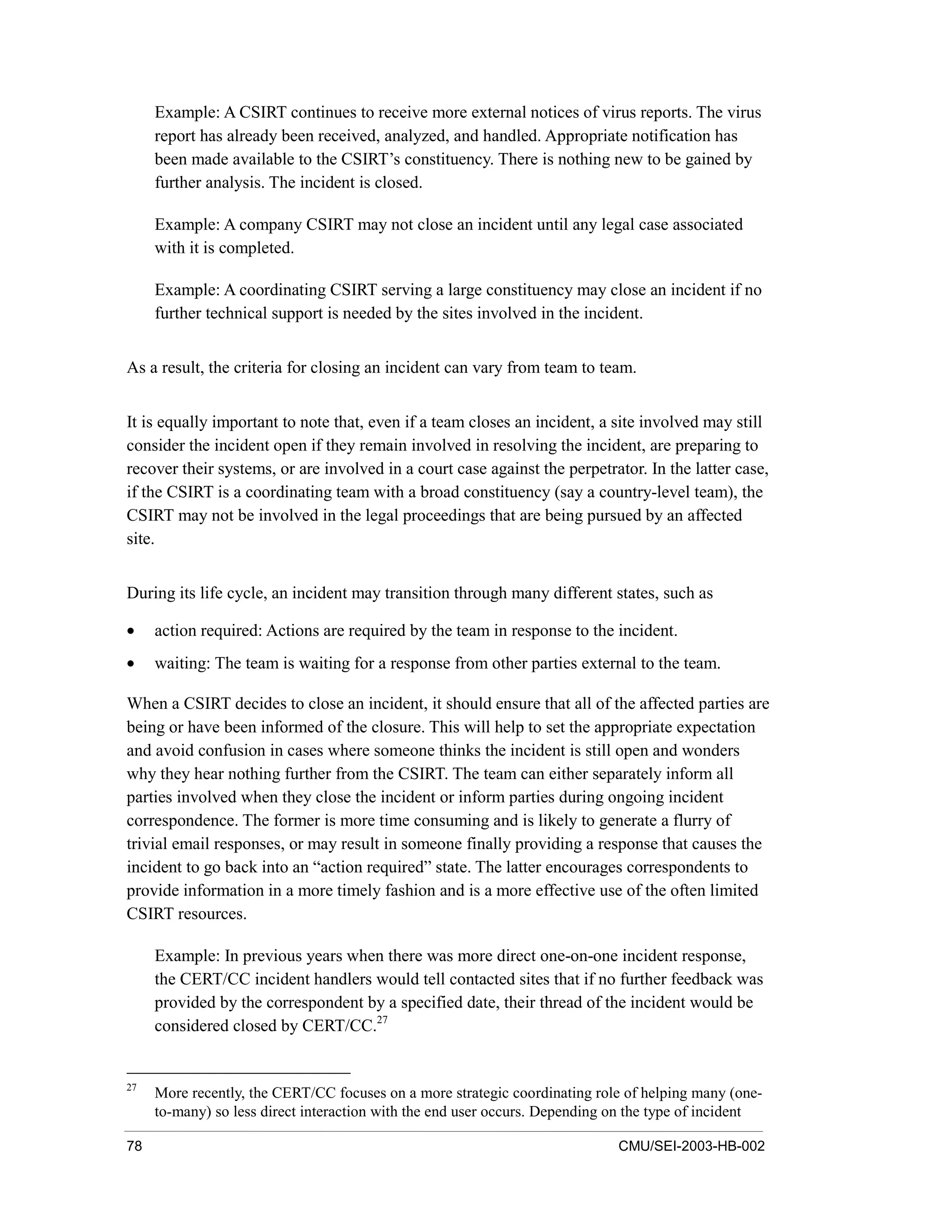 78 CMU/SEI-2003-HB-002
Example: A CSIRT continues to receive more external notices of virus reports. The virus
report has already been received, analyzed, and handled. Appropriate notification has
been made available to the CSIRT’s constituency. There is nothing new to be gained by
further analysis. The incident is closed.
Example: A company CSIRT may not close an incident until any legal case associated
with it is completed.
Example: A coordinating CSIRT serving a large constituency may close an incident if no
further technical support is needed by the sites involved in the incident.
As a result, the criteria for closing an incident can vary from team to team.
It is equally important to note that, even if a team closes an incident, a site involved may still
consider the incident open if they remain involved in resolving the incident, are preparing to
recover their systems, or are involved in a court case against the perpetrator. In the latter case,
if the CSIRT is a coordinating team with a broad constituency (say a country-level team), the
CSIRT may not be involved in the legal proceedings that are being pursued by an affected
site.
During its life cycle, an incident may transition through many different states, such as
• action required: Actions are required by the team in response to the incident.
• waiting: The team is waiting for a response from other parties external to the team.
When a CSIRT decides to close an incident, it should ensure that all of the affected parties are
being or have been informed of the closure. This will help to set the appropriate expectation
and avoid confusion in cases where someone thinks the incident is still open and wonders
why they hear nothing further from the CSIRT. The team can either separately inform all
parties involved when they close the incident or inform parties during ongoing incident
correspondence. The former is more time consuming and is likely to generate a flurry of
trivial email responses, or may result in someone finally providing a response that causes the
incident to go back into an “action required” state. The latter encourages correspondents to
provide information in a more timely fashion and is a more effective use of the often limited
CSIRT resources.
Example: In previous years when there was more direct one-on-one incident response,
the CERT/CC incident handlers would tell contacted sites that if no further feedback was
provided by the correspondent by a specified date, their thread of the incident would be
considered closed by CERT/CC.27
27
More recently, the CERT/CC focuses on a more strategic coordinating role of helping many (one-
to-many) so less direct interaction with the end user occurs. Depending on the type of incident
 
