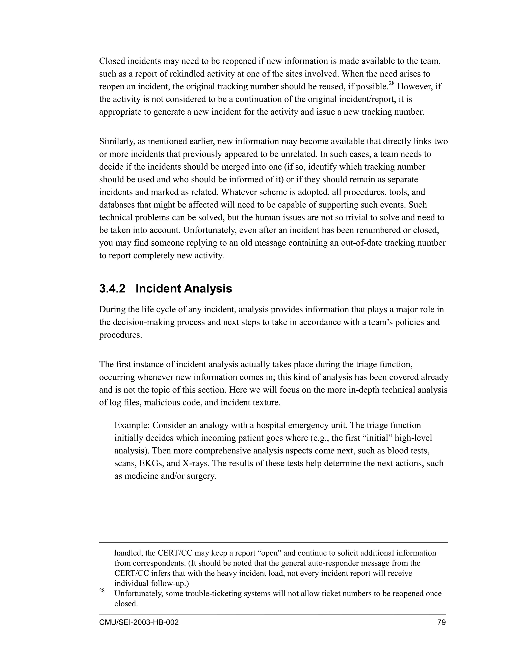CMU/SEI-2003-HB-002 79
Closed incidents may need to be reopened if new information is made available to the team,
such as a report of rekindled activity at one of the sites involved. When the need arises to
reopen an incident, the original tracking number should be reused, if possible.28
However, if
the activity is not considered to be a continuation of the original incident/report, it is
appropriate to generate a new incident for the activity and issue a new tracking number.
Similarly, as mentioned earlier, new information may become available that directly links two
or more incidents that previously appeared to be unrelated. In such cases, a team needs to
decide if the incidents should be merged into one (if so, identify which tracking number
should be used and who should be informed of it) or if they should remain as separate
incidents and marked as related. Whatever scheme is adopted, all procedures, tools, and
databases that might be affected will need to be capable of supporting such events. Such
technical problems can be solved, but the human issues are not so trivial to solve and need to
be taken into account. Unfortunately, even after an incident has been renumbered or closed,
you may find someone replying to an old message containing an out-of-date tracking number
to report completely new activity.
3.4.2 Incident Analysis
During the life cycle of any incident, analysis provides information that plays a major role in
the decision-making process and next steps to take in accordance with a team’s policies and
procedures.
The first instance of incident analysis actually takes place during the triage function,
occurring whenever new information comes in; this kind of analysis has been covered already
and is not the topic of this section. Here we will focus on the more in-depth technical analysis
of log files, malicious code, and incident texture.
Example: Consider an analogy with a hospital emergency unit. The triage function
initially decides which incoming patient goes where (e.g., the first “initial” high-level
analysis). Then more comprehensive analysis aspects come next, such as blood tests,
scans, EKGs, and X-rays. The results of these tests help determine the next actions, such
as medicine and/or surgery.
handled, the CERT/CC may keep a report “open” and continue to solicit additional information
from correspondents. (It should be noted that the general auto-responder message from the
CERT/CC infers that with the heavy incident load, not every incident report will receive
individual follow-up.)
28
Unfortunately, some trouble-ticketing systems will not allow ticket numbers to be reopened once
closed.
 