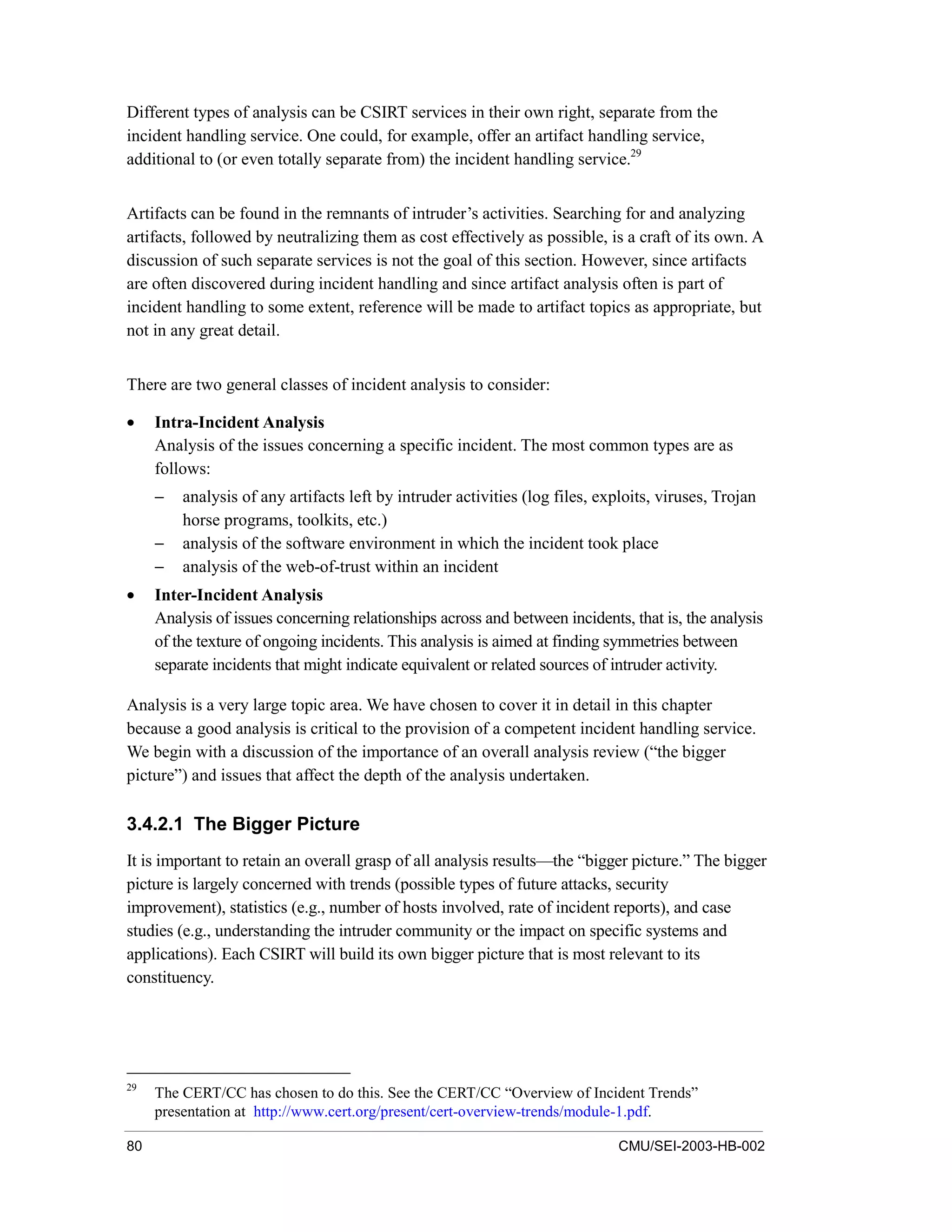 80 CMU/SEI-2003-HB-002
Different types of analysis can be CSIRT services in their own right, separate from the
incident handling service. One could, for example, offer an artifact handling service,
additional to (or even totally separate from) the incident handling service.29
Artifacts can be found in the remnants of intruder’s activities. Searching for and analyzing
artifacts, followed by neutralizing them as cost effectively as possible, is a craft of its own. A
discussion of such separate services is not the goal of this section. However, since artifacts
are often discovered during incident handling and since artifact analysis often is part of
incident handling to some extent, reference will be made to artifact topics as appropriate, but
not in any great detail.
There are two general classes of incident analysis to consider:
• Intra-Incident Analysis
Analysis of the issues concerning a specific incident. The most common types are as
follows:
− analysis of any artifacts left by intruder activities (log files, exploits, viruses, Trojan
horse programs, toolkits, etc.)
− analysis of the software environment in which the incident took place
− analysis of the web-of-trust within an incident
• Inter-Incident Analysis
Analysis of issues concerning relationships across and between incidents, that is, the analysis
of the texture of ongoing incidents. This analysis is aimed at finding symmetries between
separate incidents that might indicate equivalent or related sources of intruder activity.
Analysis is a very large topic area. We have chosen to cover it in detail in this chapter
because a good analysis is critical to the provision of a competent incident handling service.
We begin with a discussion of the importance of an overall analysis review (“the bigger
picture”) and issues that affect the depth of the analysis undertaken.
3.4.2.1 The Bigger Picture
It is important to retain an overall grasp of all analysis results—the “bigger picture.” The bigger
picture is largely concerned with trends (possible types of future attacks, security
improvement), statistics (e.g., number of hosts involved, rate of incident reports), and case
studies (e.g., understanding the intruder community or the impact on specific systems and
applications). Each CSIRT will build its own bigger picture that is most relevant to its
constituency.
29
The CERT/CC has chosen to do this. See the CERT/CC “Overview of Incident Trends”
presentation at http://www.cert.org/present/cert-overview-trends/module-1.pdf.
 