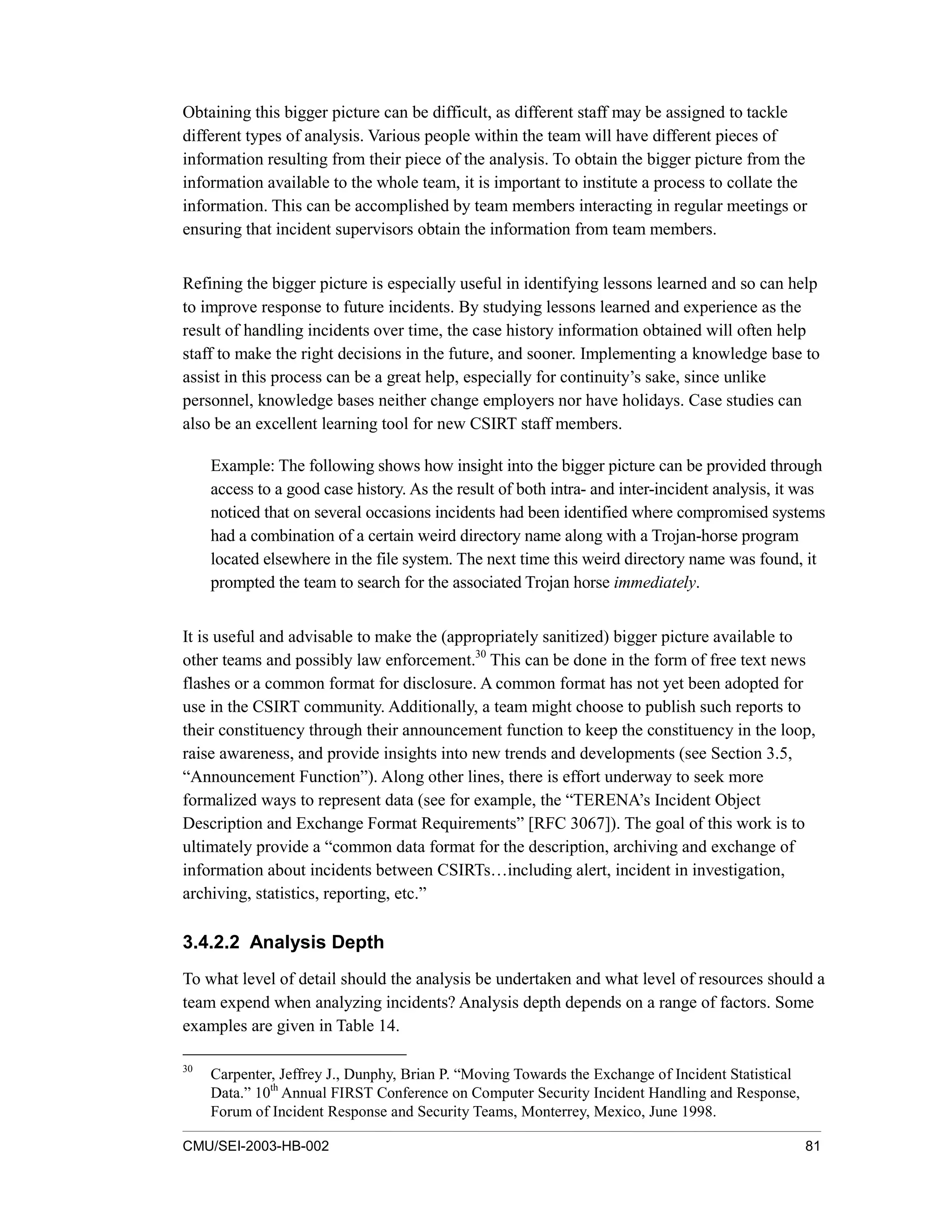 CMU/SEI-2003-HB-002 81
Obtaining this bigger picture can be difficult, as different staff may be assigned to tackle
different types of analysis. Various people within the team will have different pieces of
information resulting from their piece of the analysis. To obtain the bigger picture from the
information available to the whole team, it is important to institute a process to collate the
information. This can be accomplished by team members interacting in regular meetings or
ensuring that incident supervisors obtain the information from team members.
Refining the bigger picture is especially useful in identifying lessons learned and so can help
to improve response to future incidents. By studying lessons learned and experience as the
result of handling incidents over time, the case history information obtained will often help
staff to make the right decisions in the future, and sooner. Implementing a knowledge base to
assist in this process can be a great help, especially for continuity’s sake, since unlike
personnel, knowledge bases neither change employers nor have holidays. Case studies can
also be an excellent learning tool for new CSIRT staff members.
Example: The following shows how insight into the bigger picture can be provided through
access to a good case history. As the result of both intra- and inter-incident analysis, it was
noticed that on several occasions incidents had been identified where compromised systems
had a combination of a certain weird directory name along with a Trojan-horse program
located elsewhere in the file system. The next time this weird directory name was found, it
prompted the team to search for the associated Trojan horse immediately.
It is useful and advisable to make the (appropriately sanitized) bigger picture available to
other teams and possibly law enforcement.30
This can be done in the form of free text news
flashes or a common format for disclosure. A common format has not yet been adopted for
use in the CSIRT community. Additionally, a team might choose to publish such reports to
their constituency through their announcement function to keep the constituency in the loop,
raise awareness, and provide insights into new trends and developments (see Section 3.5,
“Announcement Function”). Along other lines, there is effort underway to seek more
formalized ways to represent data (see for example, the “TERENA’s Incident Object
Description and Exchange Format Requirements” [RFC 3067]). The goal of this work is to
ultimately provide a “common data format for the description, archiving and exchange of
information about incidents between CSIRTs…including alert, incident in investigation,
archiving, statistics, reporting, etc.”
3.4.2.2 Analysis Depth
To what level of detail should the analysis be undertaken and what level of resources should a
team expend when analyzing incidents? Analysis depth depends on a range of factors. Some
examples are given in Table 14.
30
Carpenter, Jeffrey J., Dunphy, Brian P. “Moving Towards the Exchange of Incident Statistical
Data.” 10th
Annual FIRST Conference on Computer Security Incident Handling and Response,
Forum of Incident Response and Security Teams, Monterrey, Mexico, June 1998.
 