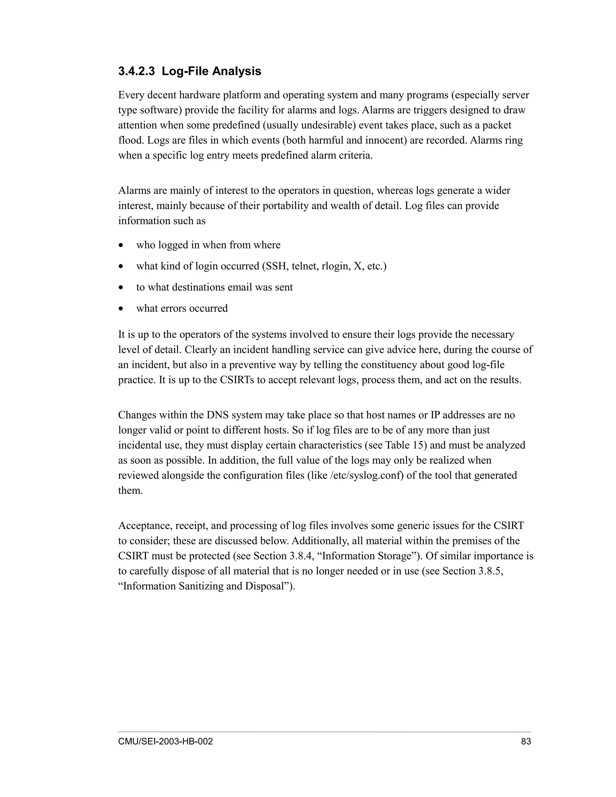 CMU/SEI-2003-HB-002 83
3.4.2.3 Log-File Analysis
Every decent hardware platform and operating system and many programs (especially server
type software) provide the facility for alarms and logs. Alarms are triggers designed to draw
attention when some predefined (usually undesirable) event takes place, such as a packet
flood. Logs are files in which events (both harmful and innocent) are recorded. Alarms ring
when a specific log entry meets predefined alarm criteria.
Alarms are mainly of interest to the operators in question, whereas logs generate a wider
interest, mainly because of their portability and wealth of detail. Log files can provide
information such as
• who logged in when from where
• what kind of login occurred (SSH, telnet, rlogin, X, etc.)
• to what destinations email was sent
• what errors occurred
It is up to the operators of the systems involved to ensure their logs provide the necessary
level of detail. Clearly an incident handling service can give advice here, during the course of
an incident, but also in a preventive way by telling the constituency about good log-file
practice. It is up to the CSIRTs to accept relevant logs, process them, and act on the results.
Changes within the DNS system may take place so that host names or IP addresses are no
longer valid or point to different hosts. So if log files are to be of any more than just
incidental use, they must display certain characteristics (see Table 15) and must be analyzed
as soon as possible. In addition, the full value of the logs may only be realized when
reviewed alongside the configuration files (like /etc/syslog.conf) of the tool that generated
them.
Acceptance, receipt, and processing of log files involves some generic issues for the CSIRT
to consider; these are discussed below. Additionally, all material within the premises of the
CSIRT must be protected (see Section 3.8.4, “Information Storage”). Of similar importance is
to carefully dispose of all material that is no longer needed or in use (see Section 3.8.5,
“Information Sanitizing and Disposal”).
 