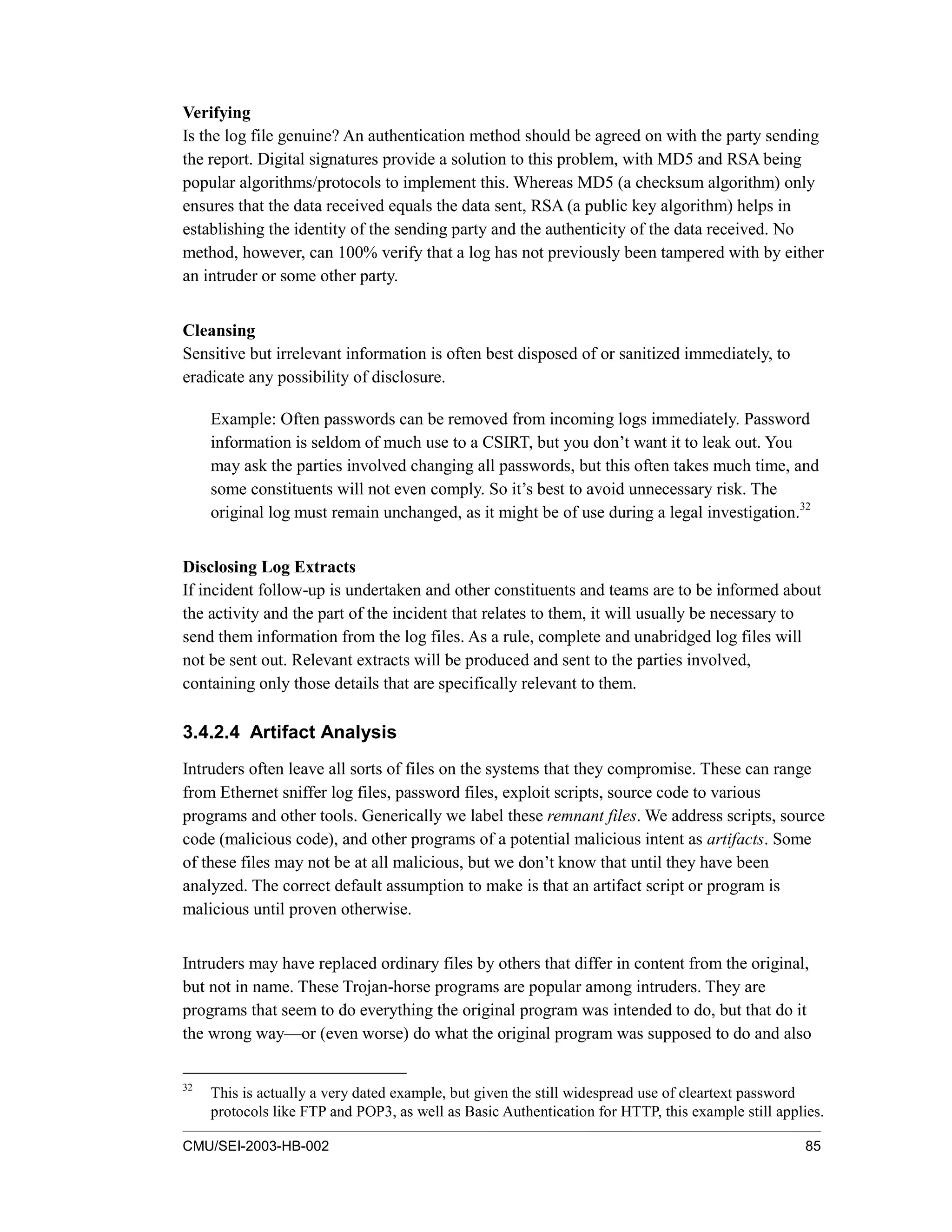 CMU/SEI-2003-HB-002 85
Verifying
Is the log file genuine? An authentication method should be agreed on with the party sending
the report. Digital signatures provide a solution to this problem, with MD5 and RSA being
popular algorithms/protocols to implement this. Whereas MD5 (a checksum algorithm) only
ensures that the data received equals the data sent, RSA (a public key algorithm) helps in
establishing the identity of the sending party and the authenticity of the data received. No
method, however, can 100% verify that a log has not previously been tampered with by either
an intruder or some other party.
Cleansing
Sensitive but irrelevant information is often best disposed of or sanitized immediately, to
eradicate any possibility of disclosure.
Example: Often passwords can be removed from incoming logs immediately. Password
information is seldom of much use to a CSIRT, but you don’t want it to leak out. You
may ask the parties involved changing all passwords, but this often takes much time, and
some constituents will not even comply. So it’s best to avoid unnecessary risk. The
original log must remain unchanged, as it might be of use during a legal investigation.32
Disclosing Log Extracts
If incident follow-up is undertaken and other constituents and teams are to be informed about
the activity and the part of the incident that relates to them, it will usually be necessary to
send them information from the log files. As a rule, complete and unabridged log files will
not be sent out. Relevant extracts will be produced and sent to the parties involved,
containing only those details that are specifically relevant to them.
3.4.2.4 Artifact Analysis
Intruders often leave all sorts of files on the systems that they compromise. These can range
from Ethernet sniffer log files, password files, exploit scripts, source code to various
programs and other tools. Generically we label these remnant files. We address scripts, source
code (malicious code), and other programs of a potential malicious intent as artifacts. Some
of these files may not be at all malicious, but we don’t know that until they have been
analyzed. The correct default assumption to make is that an artifact script or program is
malicious until proven otherwise.
Intruders may have replaced ordinary files by others that differ in content from the original,
but not in name. These Trojan-horse programs are popular among intruders. They are
programs that seem to do everything the original program was intended to do, but that do it
the wrong way—or (even worse) do what the original program was supposed to do and also
32
This is actually a very dated example, but given the still widespread use of cleartext password
protocols like FTP and POP3, as well as Basic Authentication for HTTP, this example still applies.
 
