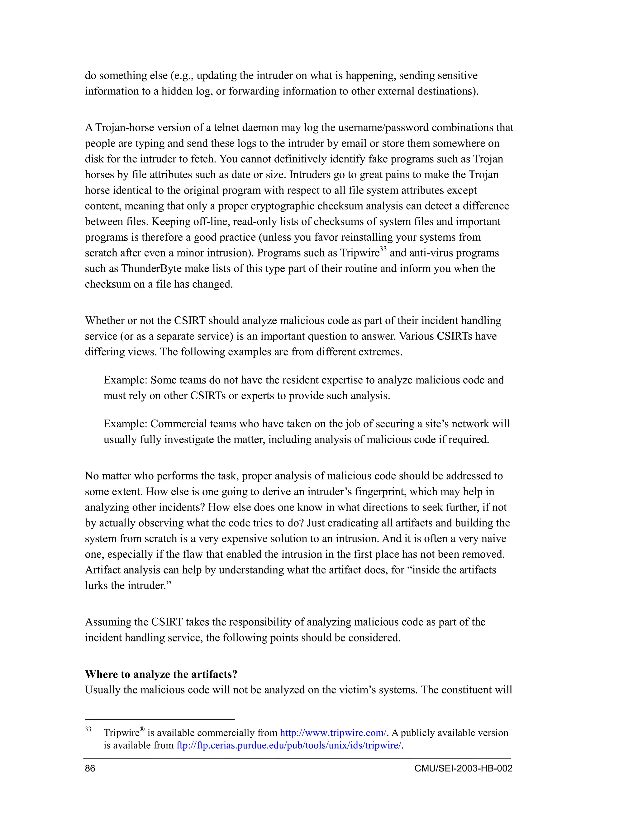 86 CMU/SEI-2003-HB-002
do something else (e.g., updating the intruder on what is happening, sending sensitive
information to a hidden log, or forwarding information to other external destinations).
A Trojan-horse version of a telnet daemon may log the username/password combinations that
people are typing and send these logs to the intruder by email or store them somewhere on
disk for the intruder to fetch. You cannot definitively identify fake programs such as Trojan
horses by file attributes such as date or size. Intruders go to great pains to make the Trojan
horse identical to the original program with respect to all file system attributes except
content, meaning that only a proper cryptographic checksum analysis can detect a difference
between files. Keeping off-line, read-only lists of checksums of system files and important
programs is therefore a good practice (unless you favor reinstalling your systems from
scratch after even a minor intrusion). Programs such as Tripwire33
and anti-virus programs
such as ThunderByte make lists of this type part of their routine and inform you when the
checksum on a file has changed.
Whether or not the CSIRT should analyze malicious code as part of their incident handling
service (or as a separate service) is an important question to answer. Various CSIRTs have
differing views. The following examples are from different extremes.
Example: Some teams do not have the resident expertise to analyze malicious code and
must rely on other CSIRTs or experts to provide such analysis.
Example: Commercial teams who have taken on the job of securing a site’s network will
usually fully investigate the matter, including analysis of malicious code if required.
No matter who performs the task, proper analysis of malicious code should be addressed to
some extent. How else is one going to derive an intruder’s fingerprint, which may help in
analyzing other incidents? How else does one know in what directions to seek further, if not
by actually observing what the code tries to do? Just eradicating all artifacts and building the
system from scratch is a very expensive solution to an intrusion. And it is often a very naive
one, especially if the flaw that enabled the intrusion in the first place has not been removed.
Artifact analysis can help by understanding what the artifact does, for “inside the artifacts
lurks the intruder.”
Assuming the CSIRT takes the responsibility of analyzing malicious code as part of the
incident handling service, the following points should be considered.
Where to analyze the artifacts?
Usually the malicious code will not be analyzed on the victim’s systems. The constituent will
33
Tripwire®
is available commercially from http://www.tripwire.com/. A publicly available version
is available from ftp://ftp.cerias.purdue.edu/pub/tools/unix/ids/tripwire/.
 