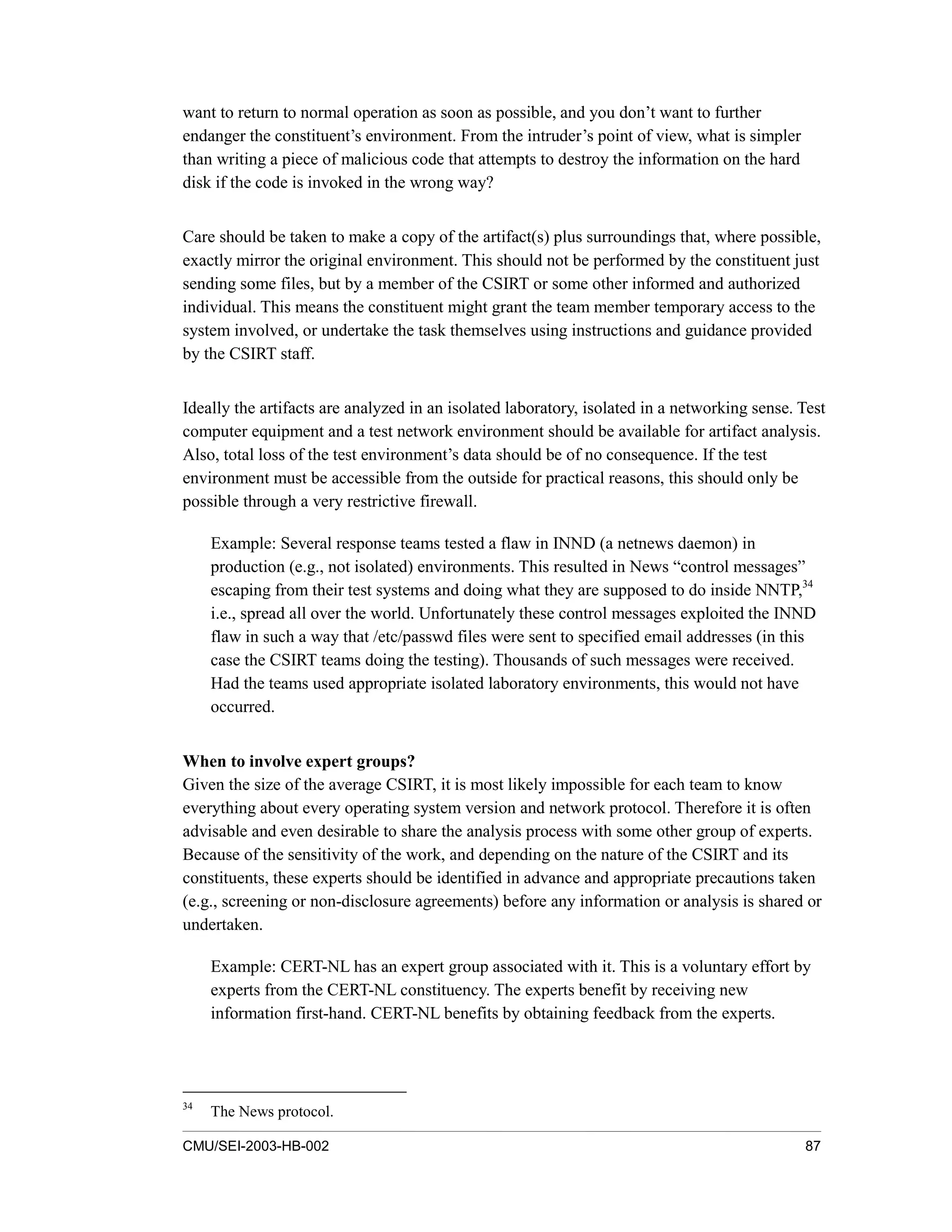 CMU/SEI-2003-HB-002 87
want to return to normal operation as soon as possible, and you don’t want to further
endanger the constituent’s environment. From the intruder’s point of view, what is simpler
than writing a piece of malicious code that attempts to destroy the information on the hard
disk if the code is invoked in the wrong way?
Care should be taken to make a copy of the artifact(s) plus surroundings that, where possible,
exactly mirror the original environment. This should not be performed by the constituent just
sending some files, but by a member of the CSIRT or some other informed and authorized
individual. This means the constituent might grant the team member temporary access to the
system involved, or undertake the task themselves using instructions and guidance provided
by the CSIRT staff.
Ideally the artifacts are analyzed in an isolated laboratory, isolated in a networking sense. Test
computer equipment and a test network environment should be available for artifact analysis.
Also, total loss of the test environment’s data should be of no consequence. If the test
environment must be accessible from the outside for practical reasons, this should only be
possible through a very restrictive firewall.
Example: Several response teams tested a flaw in INND (a netnews daemon) in
production (e.g., not isolated) environments. This resulted in News “control messages”
escaping from their test systems and doing what they are supposed to do inside NNTP,34
i.e., spread all over the world. Unfortunately these control messages exploited the INND
flaw in such a way that /etc/passwd files were sent to specified email addresses (in this
case the CSIRT teams doing the testing). Thousands of such messages were received.
Had the teams used appropriate isolated laboratory environments, this would not have
occurred.
When to involve expert groups?
Given the size of the average CSIRT, it is most likely impossible for each team to know
everything about every operating system version and network protocol. Therefore it is often
advisable and even desirable to share the analysis process with some other group of experts.
Because of the sensitivity of the work, and depending on the nature of the CSIRT and its
constituents, these experts should be identified in advance and appropriate precautions taken
(e.g., screening or non-disclosure agreements) before any information or analysis is shared or
undertaken.
Example: CERT-NL has an expert group associated with it. This is a voluntary effort by
experts from the CERT-NL constituency. The experts benefit by receiving new
information first-hand. CERT-NL benefits by obtaining feedback from the experts.
34
The News protocol.
 