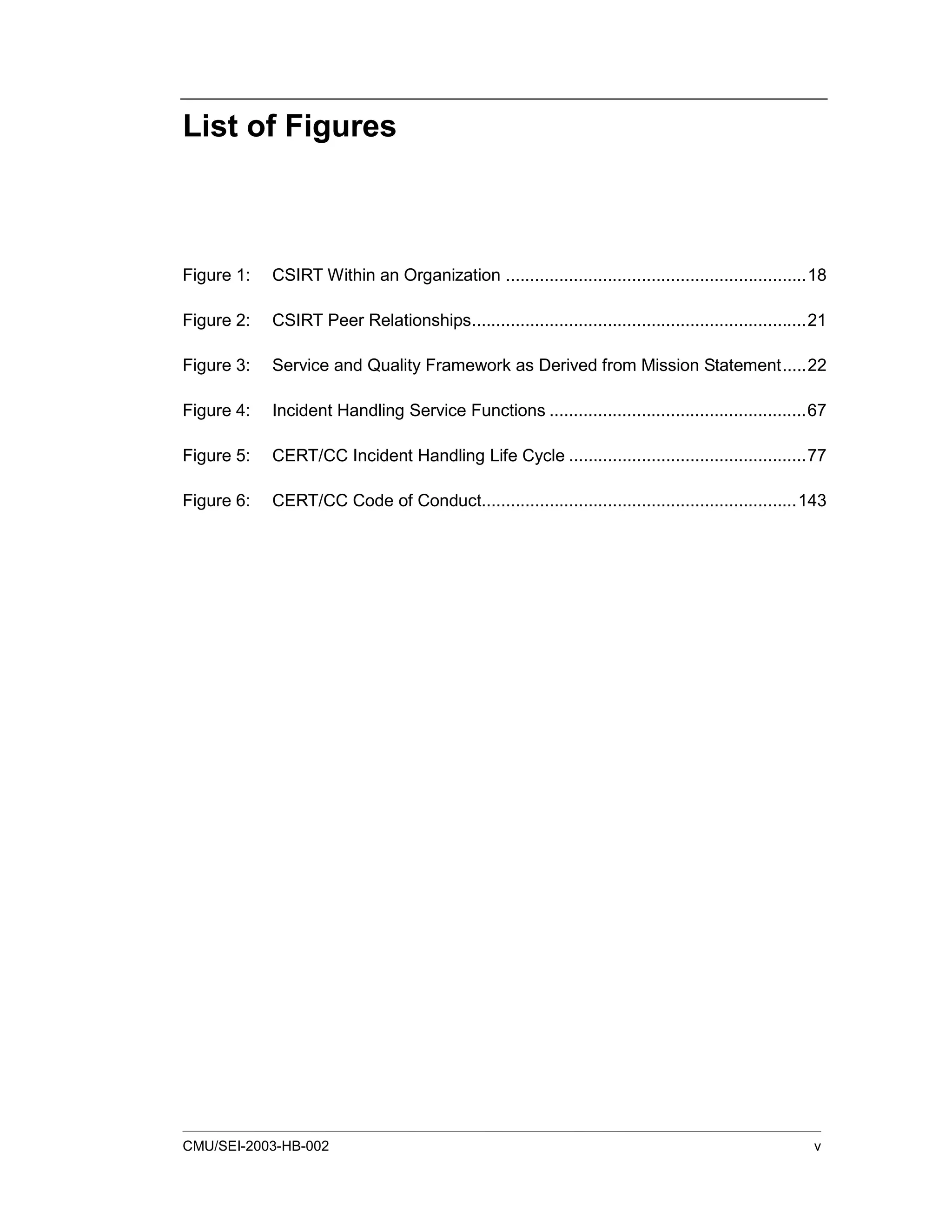 CMU/SEI-2003-HB-002 v
List of Figures
Figure 1: CSIRT Within an Organization ..............................................................18
Figure 2: CSIRT Peer Relationships.....................................................................21
Figure 3: Service and Quality Framework as Derived from Mission Statement.....22
Figure 4: Incident Handling Service Functions .....................................................67
Figure 5: CERT/CC Incident Handling Life Cycle .................................................77
Figure 6: CERT/CC Code of Conduct.................................................................143
 