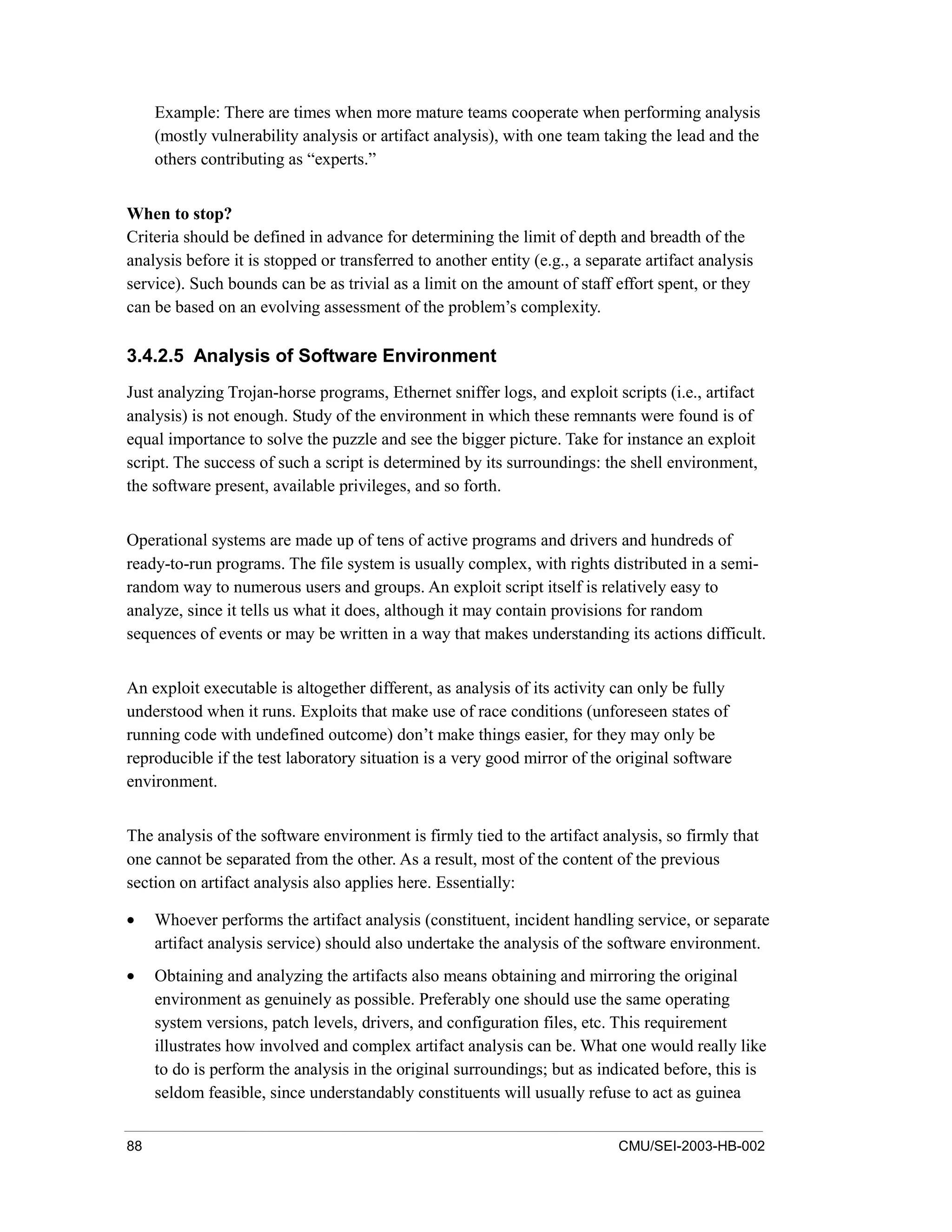 88 CMU/SEI-2003-HB-002
Example: There are times when more mature teams cooperate when performing analysis
(mostly vulnerability analysis or artifact analysis), with one team taking the lead and the
others contributing as “experts.”
When to stop?
Criteria should be defined in advance for determining the limit of depth and breadth of the
analysis before it is stopped or transferred to another entity (e.g., a separate artifact analysis
service). Such bounds can be as trivial as a limit on the amount of staff effort spent, or they
can be based on an evolving assessment of the problem’s complexity.
3.4.2.5 Analysis of Software Environment
Just analyzing Trojan-horse programs, Ethernet sniffer logs, and exploit scripts (i.e., artifact
analysis) is not enough. Study of the environment in which these remnants were found is of
equal importance to solve the puzzle and see the bigger picture. Take for instance an exploit
script. The success of such a script is determined by its surroundings: the shell environment,
the software present, available privileges, and so forth.
Operational systems are made up of tens of active programs and drivers and hundreds of
ready-to-run programs. The file system is usually complex, with rights distributed in a semi-
random way to numerous users and groups. An exploit script itself is relatively easy to
analyze, since it tells us what it does, although it may contain provisions for random
sequences of events or may be written in a way that makes understanding its actions difficult.
An exploit executable is altogether different, as analysis of its activity can only be fully
understood when it runs. Exploits that make use of race conditions (unforeseen states of
running code with undefined outcome) don’t make things easier, for they may only be
reproducible if the test laboratory situation is a very good mirror of the original software
environment.
The analysis of the software environment is firmly tied to the artifact analysis, so firmly that
one cannot be separated from the other. As a result, most of the content of the previous
section on artifact analysis also applies here. Essentially:
• Whoever performs the artifact analysis (constituent, incident handling service, or separate
artifact analysis service) should also undertake the analysis of the software environment.
• Obtaining and analyzing the artifacts also means obtaining and mirroring the original
environment as genuinely as possible. Preferably one should use the same operating
system versions, patch levels, drivers, and configuration files, etc. This requirement
illustrates how involved and complex artifact analysis can be. What one would really like
to do is perform the analysis in the original surroundings; but as indicated before, this is
seldom feasible, since understandably constituents will usually refuse to act as guinea
 