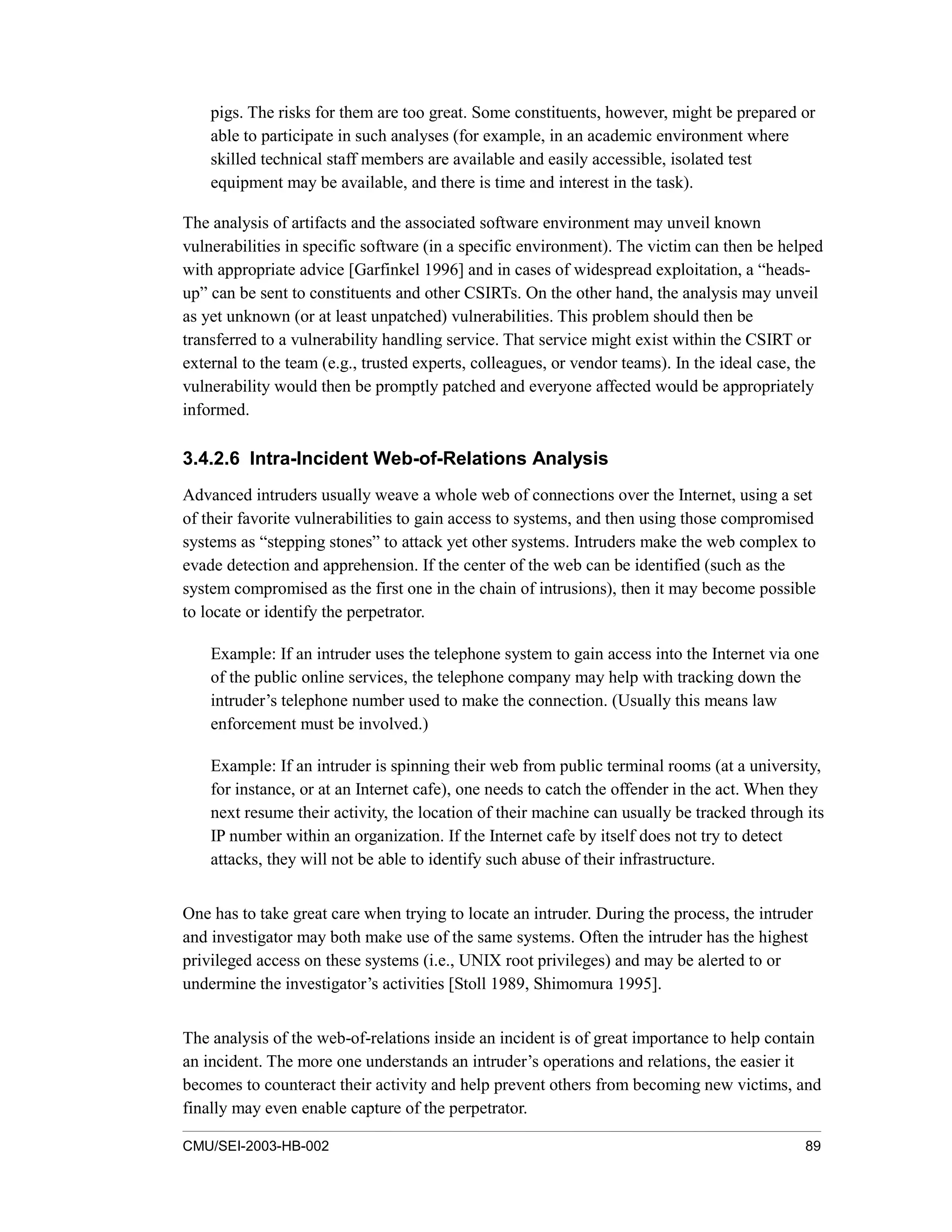 CMU/SEI-2003-HB-002 89
pigs. The risks for them are too great. Some constituents, however, might be prepared or
able to participate in such analyses (for example, in an academic environment where
skilled technical staff members are available and easily accessible, isolated test
equipment may be available, and there is time and interest in the task).
The analysis of artifacts and the associated software environment may unveil known
vulnerabilities in specific software (in a specific environment). The victim can then be helped
with appropriate advice [Garfinkel 1996] and in cases of widespread exploitation, a “heads-
up” can be sent to constituents and other CSIRTs. On the other hand, the analysis may unveil
as yet unknown (or at least unpatched) vulnerabilities. This problem should then be
transferred to a vulnerability handling service. That service might exist within the CSIRT or
external to the team (e.g., trusted experts, colleagues, or vendor teams). In the ideal case, the
vulnerability would then be promptly patched and everyone affected would be appropriately
informed.
3.4.2.6 Intra-Incident Web-of-Relations Analysis
Advanced intruders usually weave a whole web of connections over the Internet, using a set
of their favorite vulnerabilities to gain access to systems, and then using those compromised
systems as “stepping stones” to attack yet other systems. Intruders make the web complex to
evade detection and apprehension. If the center of the web can be identified (such as the
system compromised as the first one in the chain of intrusions), then it may become possible
to locate or identify the perpetrator.
Example: If an intruder uses the telephone system to gain access into the Internet via one
of the public online services, the telephone company may help with tracking down the
intruder’s telephone number used to make the connection. (Usually this means law
enforcement must be involved.)
Example: If an intruder is spinning their web from public terminal rooms (at a university,
for instance, or at an Internet cafe), one needs to catch the offender in the act. When they
next resume their activity, the location of their machine can usually be tracked through its
IP number within an organization. If the Internet cafe by itself does not try to detect
attacks, they will not be able to identify such abuse of their infrastructure.
One has to take great care when trying to locate an intruder. During the process, the intruder
and investigator may both make use of the same systems. Often the intruder has the highest
privileged access on these systems (i.e., UNIX root privileges) and may be alerted to or
undermine the investigator’s activities [Stoll 1989, Shimomura 1995].
The analysis of the web-of-relations inside an incident is of great importance to help contain
an incident. The more one understands an intruder’s operations and relations, the easier it
becomes to counteract their activity and help prevent others from becoming new victims, and
finally may even enable capture of the perpetrator.
 