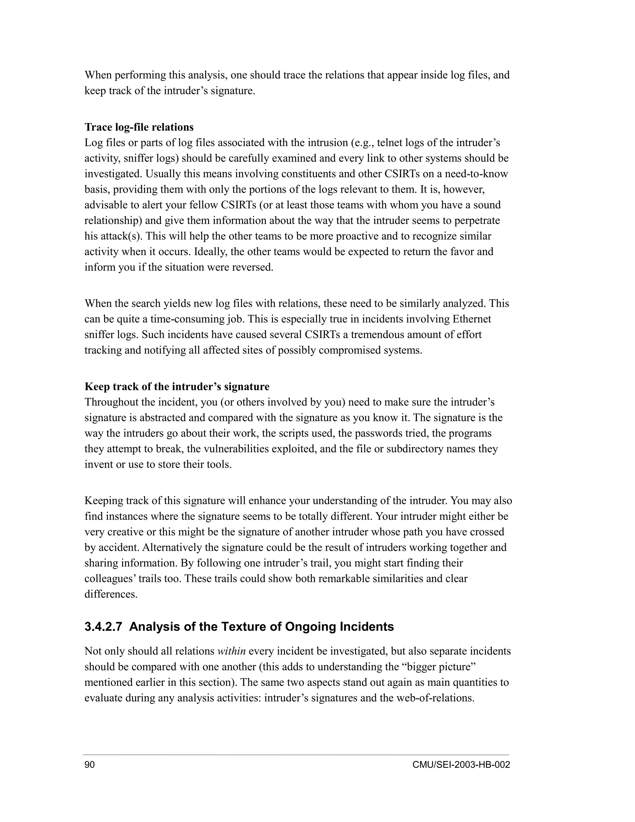 90 CMU/SEI-2003-HB-002
When performing this analysis, one should trace the relations that appear inside log files, and
keep track of the intruder’s signature.
Trace log-file relations
Log files or parts of log files associated with the intrusion (e.g., telnet logs of the intruder’s
activity, sniffer logs) should be carefully examined and every link to other systems should be
investigated. Usually this means involving constituents and other CSIRTs on a need-to-know
basis, providing them with only the portions of the logs relevant to them. It is, however,
advisable to alert your fellow CSIRTs (or at least those teams with whom you have a sound
relationship) and give them information about the way that the intruder seems to perpetrate
his attack(s). This will help the other teams to be more proactive and to recognize similar
activity when it occurs. Ideally, the other teams would be expected to return the favor and
inform you if the situation were reversed.
When the search yields new log files with relations, these need to be similarly analyzed. This
can be quite a time-consuming job. This is especially true in incidents involving Ethernet
sniffer logs. Such incidents have caused several CSIRTs a tremendous amount of effort
tracking and notifying all affected sites of possibly compromised systems.
Keep track of the intruder’s signature
Throughout the incident, you (or others involved by you) need to make sure the intruder’s
signature is abstracted and compared with the signature as you know it. The signature is the
way the intruders go about their work, the scripts used, the passwords tried, the programs
they attempt to break, the vulnerabilities exploited, and the file or subdirectory names they
invent or use to store their tools.
Keeping track of this signature will enhance your understanding of the intruder. You may also
find instances where the signature seems to be totally different. Your intruder might either be
very creative or this might be the signature of another intruder whose path you have crossed
by accident. Alternatively the signature could be the result of intruders working together and
sharing information. By following one intruder’s trail, you might start finding their
colleagues’ trails too. These trails could show both remarkable similarities and clear
differences.
3.4.2.7 Analysis of the Texture of Ongoing Incidents
Not only should all relations within every incident be investigated, but also separate incidents
should be compared with one another (this adds to understanding the “bigger picture”
mentioned earlier in this section). The same two aspects stand out again as main quantities to
evaluate during any analysis activities: intruder’s signatures and the web-of-relations.
 