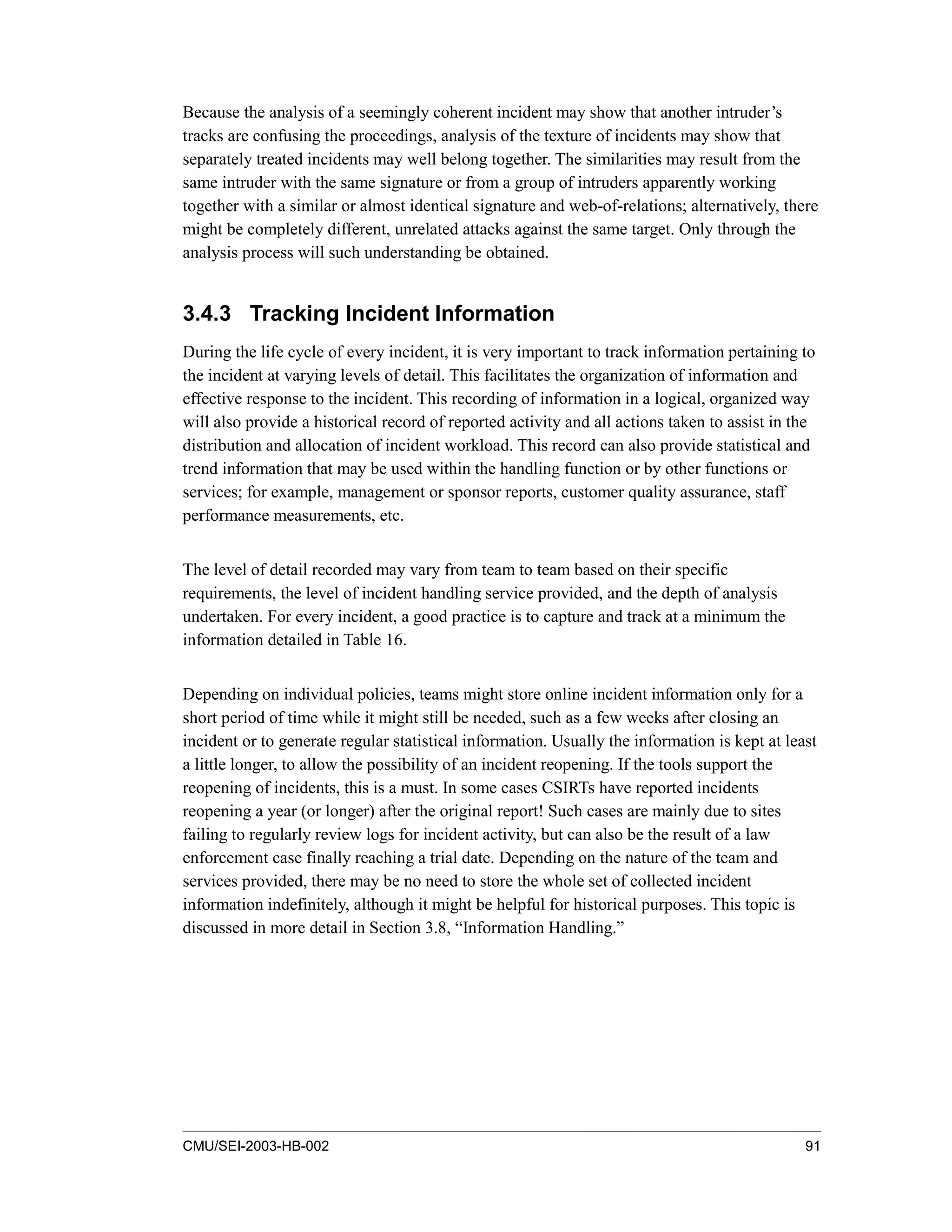 CMU/SEI-2003-HB-002 91
Because the analysis of a seemingly coherent incident may show that another intruder’s
tracks are confusing the proceedings, analysis of the texture of incidents may show that
separately treated incidents may well belong together. The similarities may result from the
same intruder with the same signature or from a group of intruders apparently working
together with a similar or almost identical signature and web-of-relations; alternatively, there
might be completely different, unrelated attacks against the same target. Only through the
analysis process will such understanding be obtained.
3.4.3 Tracking Incident Information
During the life cycle of every incident, it is very important to track information pertaining to
the incident at varying levels of detail. This facilitates the organization of information and
effective response to the incident. This recording of information in a logical, organized way
will also provide a historical record of reported activity and all actions taken to assist in the
distribution and allocation of incident workload. This record can also provide statistical and
trend information that may be used within the handling function or by other functions or
services; for example, management or sponsor reports, customer quality assurance, staff
performance measurements, etc.
The level of detail recorded may vary from team to team based on their specific
requirements, the level of incident handling service provided, and the depth of analysis
undertaken. For every incident, a good practice is to capture and track at a minimum the
information detailed in Table 16.
Depending on individual policies, teams might store online incident information only for a
short period of time while it might still be needed, such as a few weeks after closing an
incident or to generate regular statistical information. Usually the information is kept at least
a little longer, to allow the possibility of an incident reopening. If the tools support the
reopening of incidents, this is a must. In some cases CSIRTs have reported incidents
reopening a year (or longer) after the original report! Such cases are mainly due to sites
failing to regularly review logs for incident activity, but can also be the result of a law
enforcement case finally reaching a trial date. Depending on the nature of the team and
services provided, there may be no need to store the whole set of collected incident
information indefinitely, although it might be helpful for historical purposes. This topic is
discussed in more detail in Section 3.8, “Information Handling.”
 
