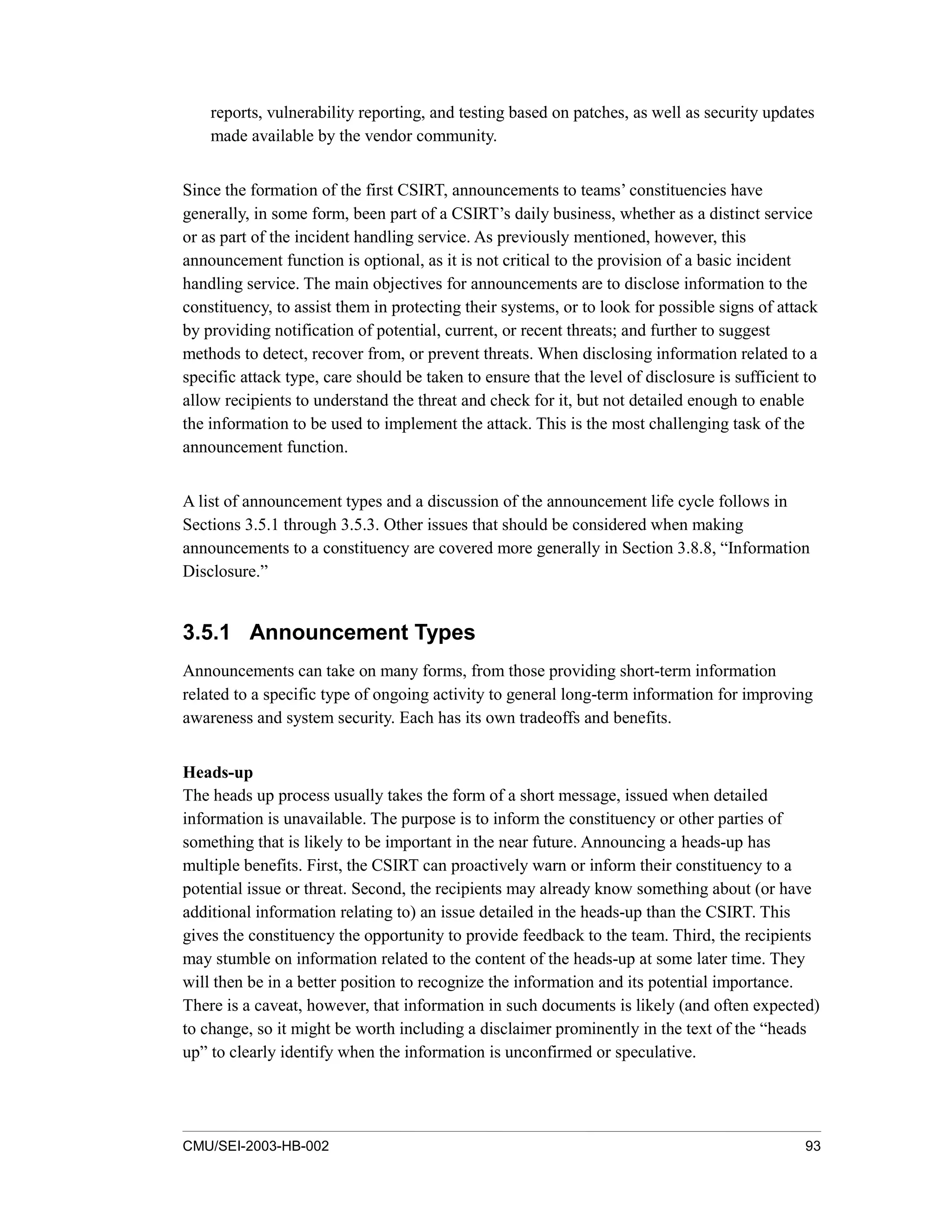 CMU/SEI-2003-HB-002 93
reports, vulnerability reporting, and testing based on patches, as well as security updates
made available by the vendor community.
Since the formation of the first CSIRT, announcements to teams’ constituencies have
generally, in some form, been part of a CSIRT’s daily business, whether as a distinct service
or as part of the incident handling service. As previously mentioned, however, this
announcement function is optional, as it is not critical to the provision of a basic incident
handling service. The main objectives for announcements are to disclose information to the
constituency, to assist them in protecting their systems, or to look for possible signs of attack
by providing notification of potential, current, or recent threats; and further to suggest
methods to detect, recover from, or prevent threats. When disclosing information related to a
specific attack type, care should be taken to ensure that the level of disclosure is sufficient to
allow recipients to understand the threat and check for it, but not detailed enough to enable
the information to be used to implement the attack. This is the most challenging task of the
announcement function.
A list of announcement types and a discussion of the announcement life cycle follows in
Sections 3.5.1 through 3.5.3. Other issues that should be considered when making
announcements to a constituency are covered more generally in Section 3.8.8, “Information
Disclosure.”
3.5.1 Announcement Types
Announcements can take on many forms, from those providing short-term information
related to a specific type of ongoing activity to general long-term information for improving
awareness and system security. Each has its own tradeoffs and benefits.
Heads-up
The heads up process usually takes the form of a short message, issued when detailed
information is unavailable. The purpose is to inform the constituency or other parties of
something that is likely to be important in the near future. Announcing a heads-up has
multiple benefits. First, the CSIRT can proactively warn or inform their constituency to a
potential issue or threat. Second, the recipients may already know something about (or have
additional information relating to) an issue detailed in the heads-up than the CSIRT. This
gives the constituency the opportunity to provide feedback to the team. Third, the recipients
may stumble on information related to the content of the heads-up at some later time. They
will then be in a better position to recognize the information and its potential importance.
There is a caveat, however, that information in such documents is likely (and often expected)
to change, so it might be worth including a disclaimer prominently in the text of the “heads
up” to clearly identify when the information is unconfirmed or speculative.
 