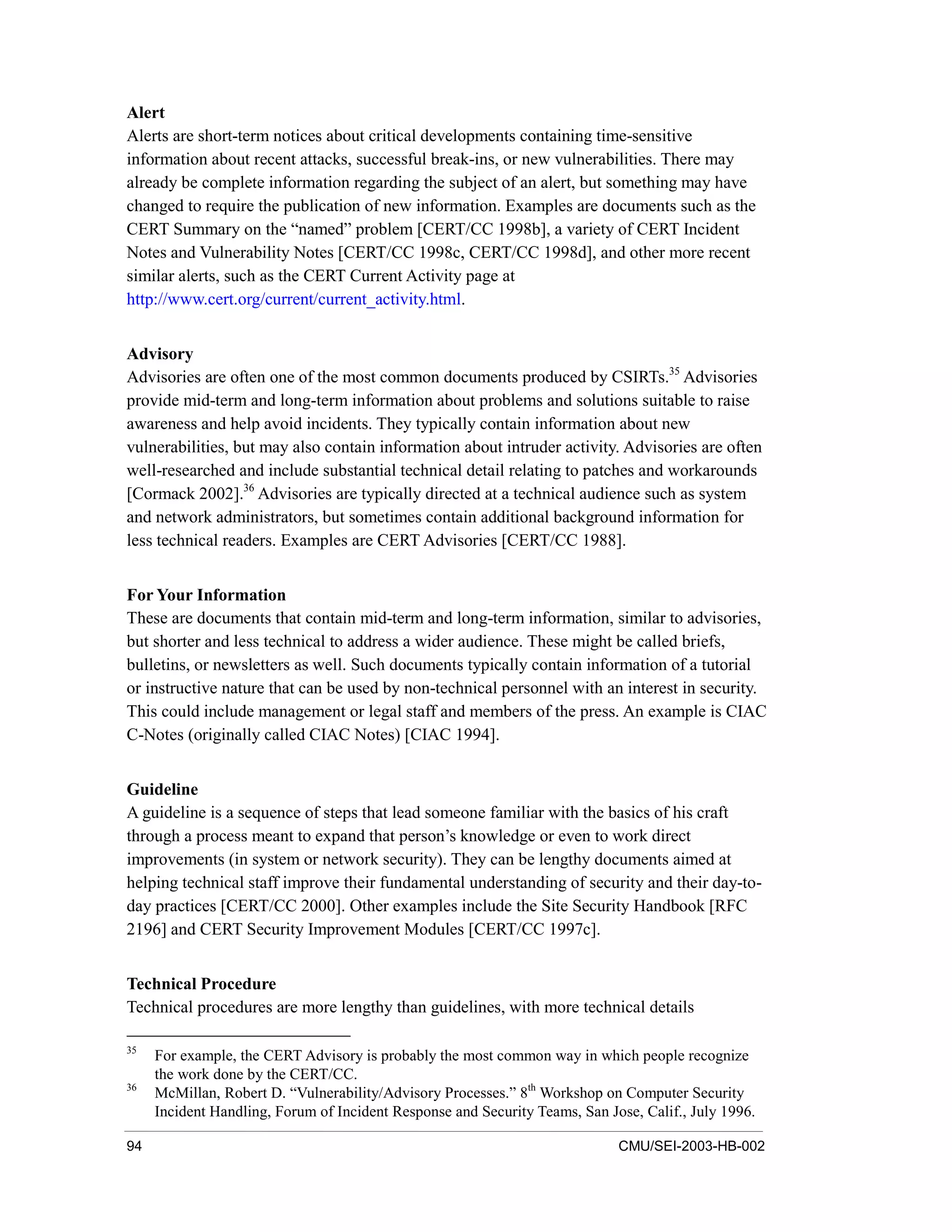 94 CMU/SEI-2003-HB-002
Alert
Alerts are short-term notices about critical developments containing time-sensitive
information about recent attacks, successful break-ins, or new vulnerabilities. There may
already be complete information regarding the subject of an alert, but something may have
changed to require the publication of new information. Examples are documents such as the
CERT Summary on the “named” problem [CERT/CC 1998b], a variety of CERT Incident
Notes and Vulnerability Notes [CERT/CC 1998c, CERT/CC 1998d], and other more recent
similar alerts, such as the CERT Current Activity page at
http://www.cert.org/current/current_activity.html.
Advisory
Advisories are often one of the most common documents produced by CSIRTs.35
Advisories
provide mid-term and long-term information about problems and solutions suitable to raise
awareness and help avoid incidents. They typically contain information about new
vulnerabilities, but may also contain information about intruder activity. Advisories are often
well-researched and include substantial technical detail relating to patches and workarounds
[Cormack 2002].36
Advisories are typically directed at a technical audience such as system
and network administrators, but sometimes contain additional background information for
less technical readers. Examples are CERT Advisories [CERT/CC 1988].
For Your Information
These are documents that contain mid-term and long-term information, similar to advisories,
but shorter and less technical to address a wider audience. These might be called briefs,
bulletins, or newsletters as well. Such documents typically contain information of a tutorial
or instructive nature that can be used by non-technical personnel with an interest in security.
This could include management or legal staff and members of the press. An example is CIAC
C-Notes (originally called CIAC Notes) [CIAC 1994].
Guideline
A guideline is a sequence of steps that lead someone familiar with the basics of his craft
through a process meant to expand that person’s knowledge or even to work direct
improvements (in system or network security). They can be lengthy documents aimed at
helping technical staff improve their fundamental understanding of security and their day-to-
day practices [CERT/CC 2000]. Other examples include the Site Security Handbook [RFC
2196] and CERT Security Improvement Modules [CERT/CC 1997c].
Technical Procedure
Technical procedures are more lengthy than guidelines, with more technical details
35
For example, the CERT Advisory is probably the most common way in which people recognize
the work done by the CERT/CC.
36
McMillan, Robert D. “Vulnerability/Advisory Processes.” 8th
Workshop on Computer Security
Incident Handling, Forum of Incident Response and Security Teams, San Jose, Calif., July 1996.
 