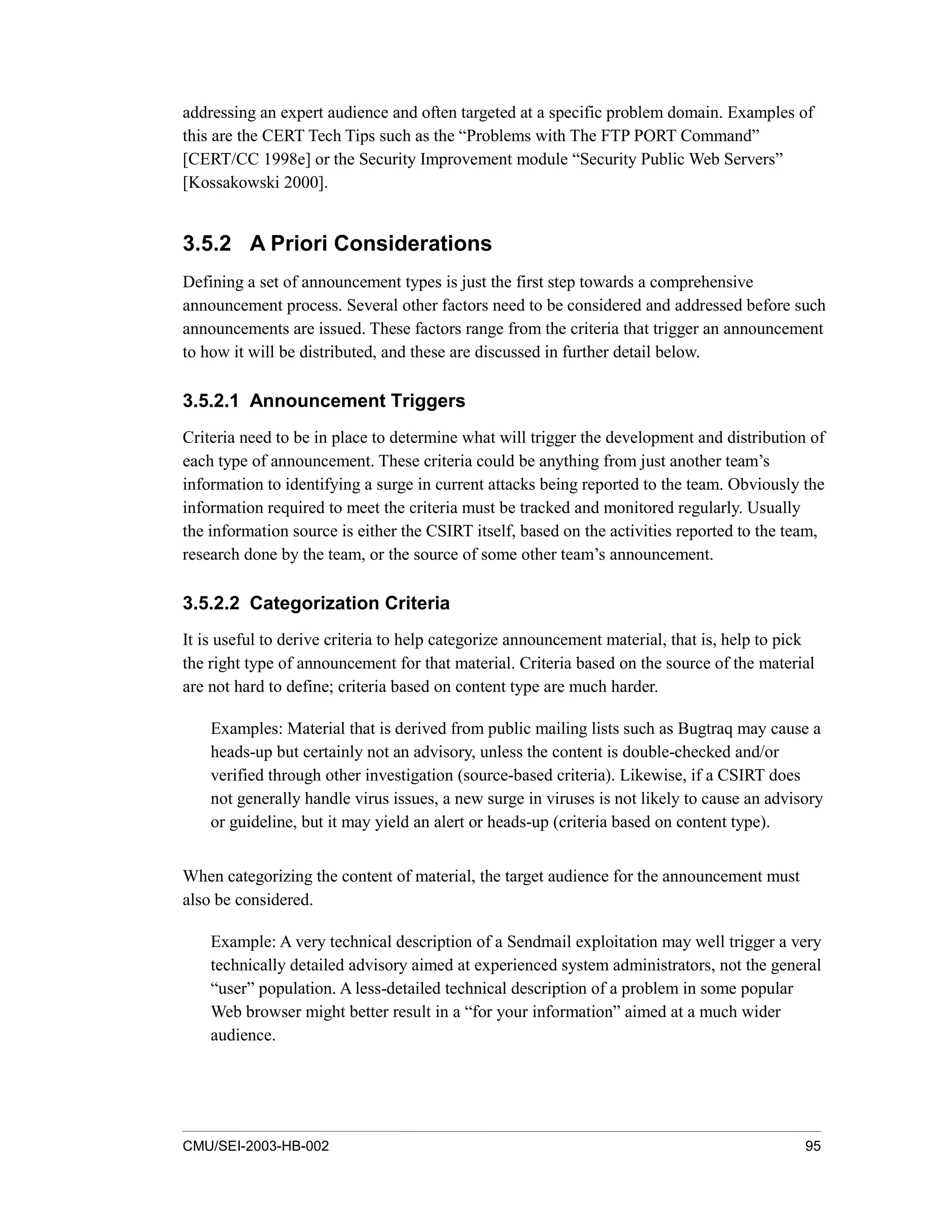 CMU/SEI-2003-HB-002 95
addressing an expert audience and often targeted at a specific problem domain. Examples of
this are the CERT Tech Tips such as the “Problems with The FTP PORT Command”
[CERT/CC 1998e] or the Security Improvement module “Security Public Web Servers”
[Kossakowski 2000].
3.5.2 A Priori Considerations
Defining a set of announcement types is just the first step towards a comprehensive
announcement process. Several other factors need to be considered and addressed before such
announcements are issued. These factors range from the criteria that trigger an announcement
to how it will be distributed, and these are discussed in further detail below.
3.5.2.1 Announcement Triggers
Criteria need to be in place to determine what will trigger the development and distribution of
each type of announcement. These criteria could be anything from just another team’s
information to identifying a surge in current attacks being reported to the team. Obviously the
information required to meet the criteria must be tracked and monitored regularly. Usually
the information source is either the CSIRT itself, based on the activities reported to the team,
research done by the team, or the source of some other team’s announcement.
3.5.2.2 Categorization Criteria
It is useful to derive criteria to help categorize announcement material, that is, help to pick
the right type of announcement for that material. Criteria based on the source of the material
are not hard to define; criteria based on content type are much harder.
Examples: Material that is derived from public mailing lists such as Bugtraq may cause a
heads-up but certainly not an advisory, unless the content is double-checked and/or
verified through other investigation (source-based criteria). Likewise, if a CSIRT does
not generally handle virus issues, a new surge in viruses is not likely to cause an advisory
or guideline, but it may yield an alert or heads-up (criteria based on content type).
When categorizing the content of material, the target audience for the announcement must
also be considered.
Example: A very technical description of a Sendmail exploitation may well trigger a very
technically detailed advisory aimed at experienced system administrators, not the general
“user” population. A less-detailed technical description of a problem in some popular
Web browser might better result in a “for your information” aimed at a much wider
audience.
 