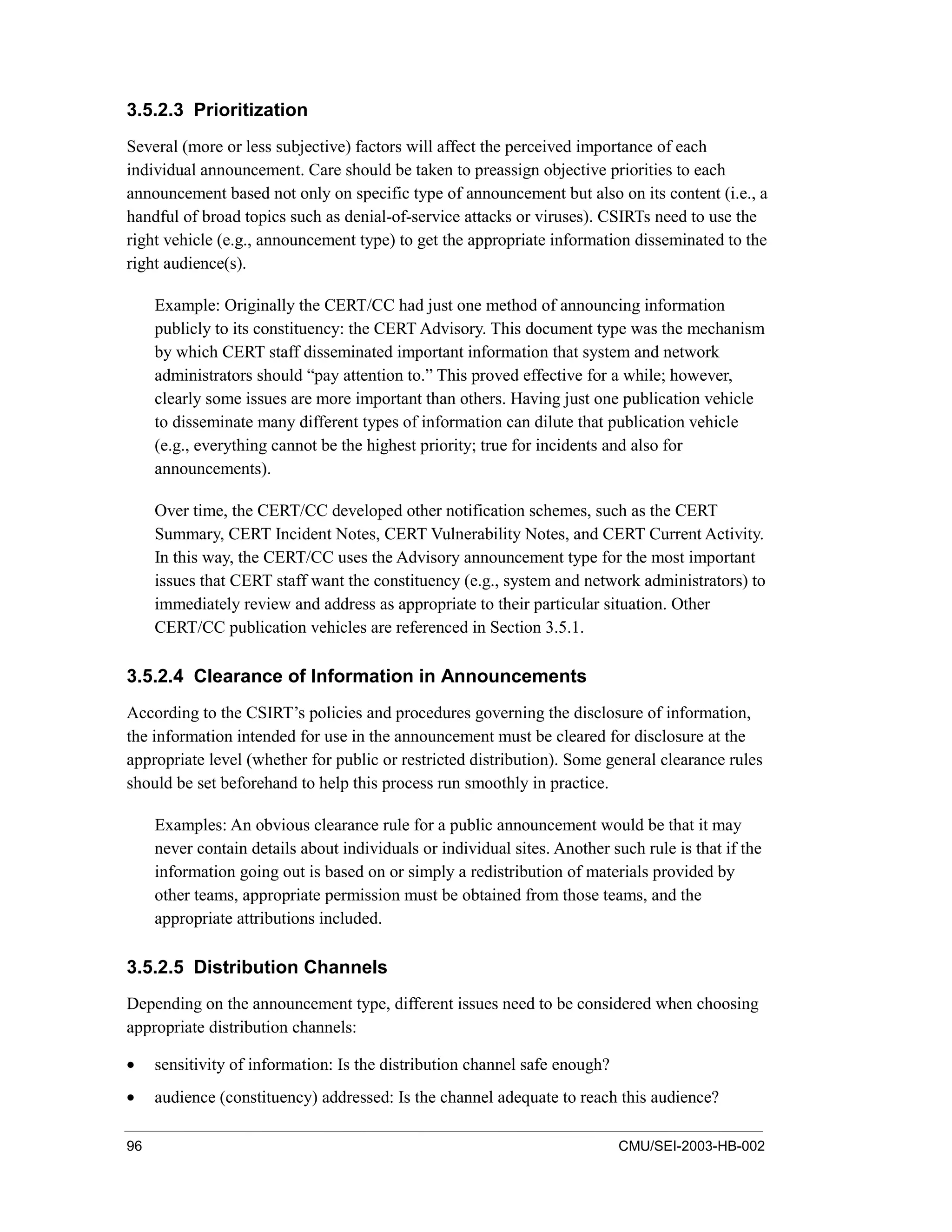 96 CMU/SEI-2003-HB-002
3.5.2.3 Prioritization
Several (more or less subjective) factors will affect the perceived importance of each
individual announcement. Care should be taken to preassign objective priorities to each
announcement based not only on specific type of announcement but also on its content (i.e., a
handful of broad topics such as denial-of-service attacks or viruses). CSIRTs need to use the
right vehicle (e.g., announcement type) to get the appropriate information disseminated to the
right audience(s).
Example: Originally the CERT/CC had just one method of announcing information
publicly to its constituency: the CERT Advisory. This document type was the mechanism
by which CERT staff disseminated important information that system and network
administrators should “pay attention to.” This proved effective for a while; however,
clearly some issues are more important than others. Having just one publication vehicle
to disseminate many different types of information can dilute that publication vehicle
(e.g., everything cannot be the highest priority; true for incidents and also for
announcements).
Over time, the CERT/CC developed other notification schemes, such as the CERT
Summary, CERT Incident Notes, CERT Vulnerability Notes, and CERT Current Activity.
In this way, the CERT/CC uses the Advisory announcement type for the most important
issues that CERT staff want the constituency (e.g., system and network administrators) to
immediately review and address as appropriate to their particular situation. Other
CERT/CC publication vehicles are referenced in Section 3.5.1.
3.5.2.4 Clearance of Information in Announcements
According to the CSIRT’s policies and procedures governing the disclosure of information,
the information intended for use in the announcement must be cleared for disclosure at the
appropriate level (whether for public or restricted distribution). Some general clearance rules
should be set beforehand to help this process run smoothly in practice.
Examples: An obvious clearance rule for a public announcement would be that it may
never contain details about individuals or individual sites. Another such rule is that if the
information going out is based on or simply a redistribution of materials provided by
other teams, appropriate permission must be obtained from those teams, and the
appropriate attributions included.
3.5.2.5 Distribution Channels
Depending on the announcement type, different issues need to be considered when choosing
appropriate distribution channels:
• sensitivity of information: Is the distribution channel safe enough?
• audience (constituency) addressed: Is the channel adequate to reach this audience?
 