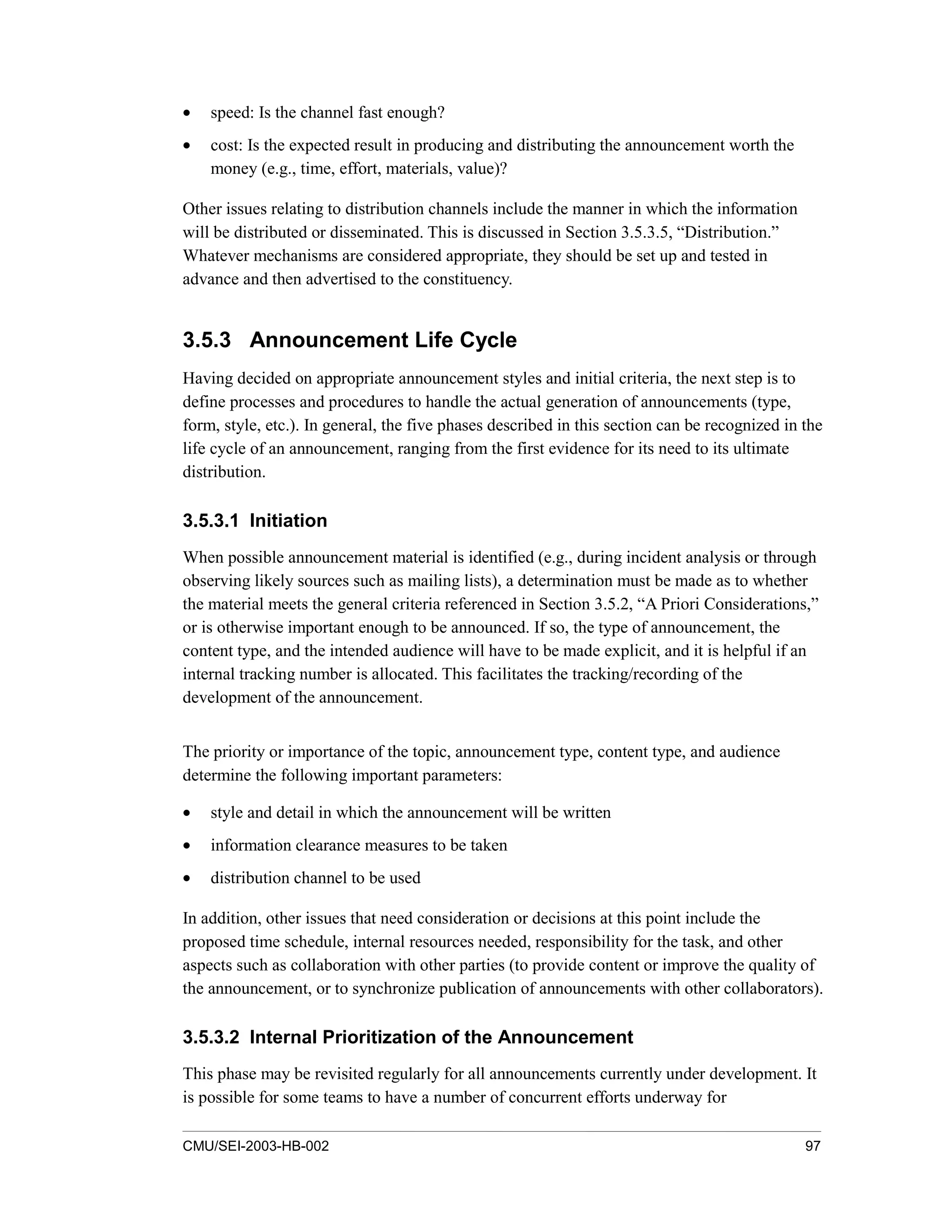 CMU/SEI-2003-HB-002 97
• speed: Is the channel fast enough?
• cost: Is the expected result in producing and distributing the announcement worth the
money (e.g., time, effort, materials, value)?
Other issues relating to distribution channels include the manner in which the information
will be distributed or disseminated. This is discussed in Section 3.5.3.5, “Distribution.”
Whatever mechanisms are considered appropriate, they should be set up and tested in
advance and then advertised to the constituency.
3.5.3 Announcement Life Cycle
Having decided on appropriate announcement styles and initial criteria, the next step is to
define processes and procedures to handle the actual generation of announcements (type,
form, style, etc.). In general, the five phases described in this section can be recognized in the
life cycle of an announcement, ranging from the first evidence for its need to its ultimate
distribution.
3.5.3.1 Initiation
When possible announcement material is identified (e.g., during incident analysis or through
observing likely sources such as mailing lists), a determination must be made as to whether
the material meets the general criteria referenced in Section 3.5.2, “A Priori Considerations,”
or is otherwise important enough to be announced. If so, the type of announcement, the
content type, and the intended audience will have to be made explicit, and it is helpful if an
internal tracking number is allocated. This facilitates the tracking/recording of the
development of the announcement.
The priority or importance of the topic, announcement type, content type, and audience
determine the following important parameters:
• style and detail in which the announcement will be written
• information clearance measures to be taken
• distribution channel to be used
In addition, other issues that need consideration or decisions at this point include the
proposed time schedule, internal resources needed, responsibility for the task, and other
aspects such as collaboration with other parties (to provide content or improve the quality of
the announcement, or to synchronize publication of announcements with other collaborators).
3.5.3.2 Internal Prioritization of the Announcement
This phase may be revisited regularly for all announcements currently under development. It
is possible for some teams to have a number of concurrent efforts underway for
 