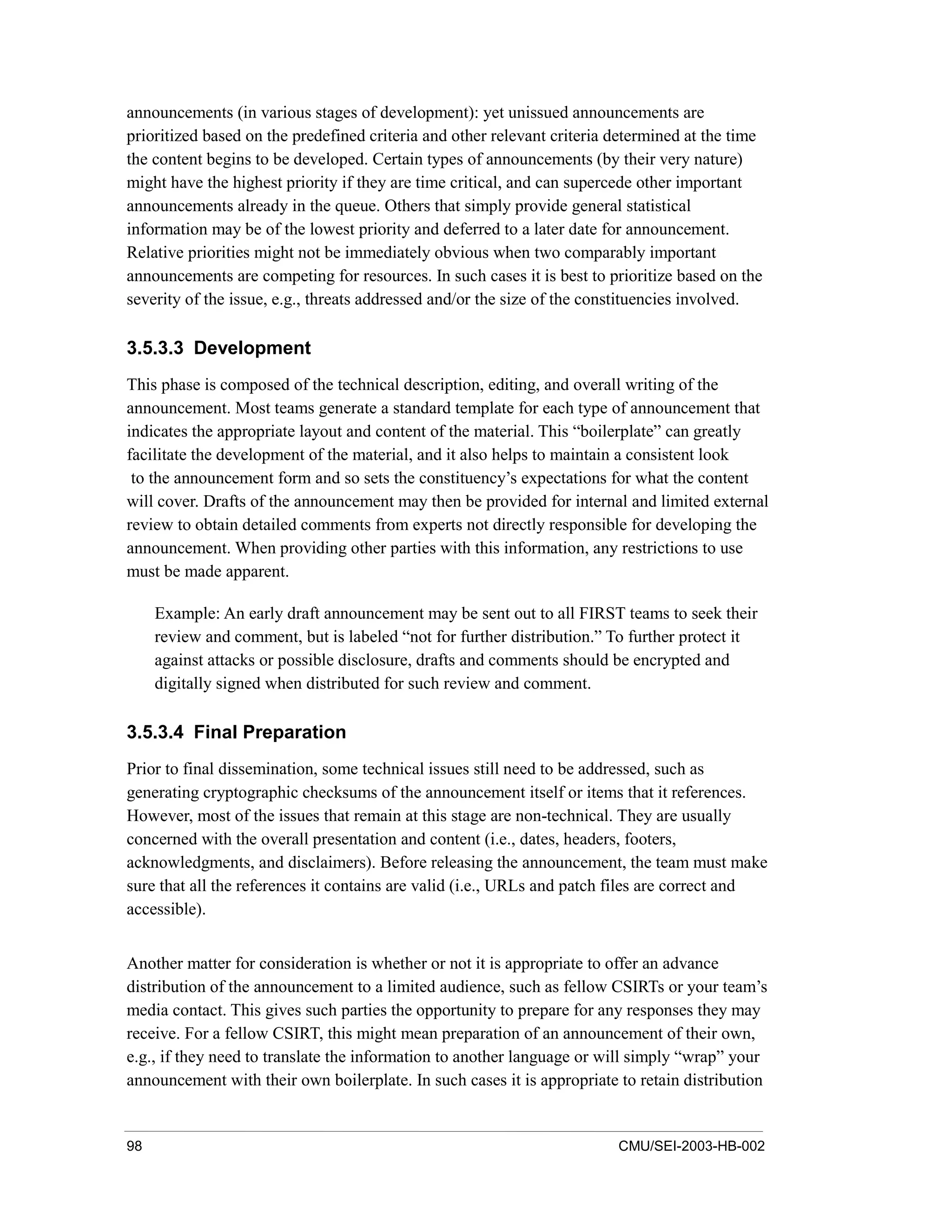 98 CMU/SEI-2003-HB-002
announcements (in various stages of development): yet unissued announcements are
prioritized based on the predefined criteria and other relevant criteria determined at the time
the content begins to be developed. Certain types of announcements (by their very nature)
might have the highest priority if they are time critical, and can supercede other important
announcements already in the queue. Others that simply provide general statistical
information may be of the lowest priority and deferred to a later date for announcement.
Relative priorities might not be immediately obvious when two comparably important
announcements are competing for resources. In such cases it is best to prioritize based on the
severity of the issue, e.g., threats addressed and/or the size of the constituencies involved.
3.5.3.3 Development
This phase is composed of the technical description, editing, and overall writing of the
announcement. Most teams generate a standard template for each type of announcement that
indicates the appropriate layout and content of the material. This “boilerplate” can greatly
facilitate the development of the material, and it also helps to maintain a consistent look
to the announcement form and so sets the constituency’s expectations for what the content
will cover. Drafts of the announcement may then be provided for internal and limited external
review to obtain detailed comments from experts not directly responsible for developing the
announcement. When providing other parties with this information, any restrictions to use
must be made apparent.
Example: An early draft announcement may be sent out to all FIRST teams to seek their
review and comment, but is labeled “not for further distribution.” To further protect it
against attacks or possible disclosure, drafts and comments should be encrypted and
digitally signed when distributed for such review and comment.
3.5.3.4 Final Preparation
Prior to final dissemination, some technical issues still need to be addressed, such as
generating cryptographic checksums of the announcement itself or items that it references.
However, most of the issues that remain at this stage are non-technical. They are usually
concerned with the overall presentation and content (i.e., dates, headers, footers,
acknowledgments, and disclaimers). Before releasing the announcement, the team must make
sure that all the references it contains are valid (i.e., URLs and patch files are correct and
accessible).
Another matter for consideration is whether or not it is appropriate to offer an advance
distribution of the announcement to a limited audience, such as fellow CSIRTs or your team’s
media contact. This gives such parties the opportunity to prepare for any responses they may
receive. For a fellow CSIRT, this might mean preparation of an announcement of their own,
e.g., if they need to translate the information to another language or will simply “wrap” your
announcement with their own boilerplate. In such cases it is appropriate to retain distribution
 