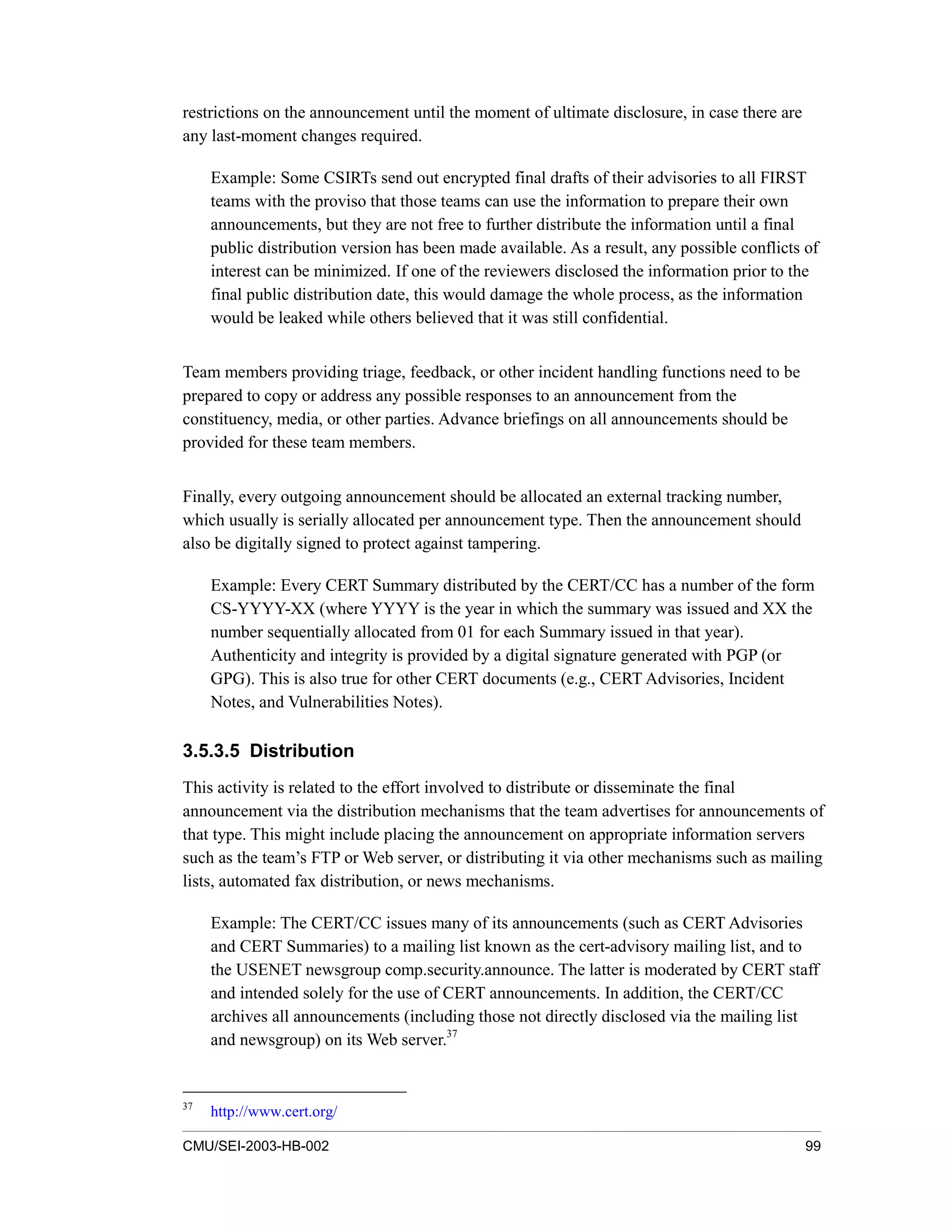 CMU/SEI-2003-HB-002 99
restrictions on the announcement until the moment of ultimate disclosure, in case there are
any last-moment changes required.
Example: Some CSIRTs send out encrypted final drafts of their advisories to all FIRST
teams with the proviso that those teams can use the information to prepare their own
announcements, but they are not free to further distribute the information until a final
public distribution version has been made available. As a result, any possible conflicts of
interest can be minimized. If one of the reviewers disclosed the information prior to the
final public distribution date, this would damage the whole process, as the information
would be leaked while others believed that it was still confidential.
Team members providing triage, feedback, or other incident handling functions need to be
prepared to copy or address any possible responses to an announcement from the
constituency, media, or other parties. Advance briefings on all announcements should be
provided for these team members.
Finally, every outgoing announcement should be allocated an external tracking number,
which usually is serially allocated per announcement type. Then the announcement should
also be digitally signed to protect against tampering.
Example: Every CERT Summary distributed by the CERT/CC has a number of the form
CS-YYYY-XX (where YYYY is the year in which the summary was issued and XX the
number sequentially allocated from 01 for each Summary issued in that year).
Authenticity and integrity is provided by a digital signature generated with PGP (or
GPG). This is also true for other CERT documents (e.g., CERT Advisories, Incident
Notes, and Vulnerabilities Notes).
3.5.3.5 Distribution
This activity is related to the effort involved to distribute or disseminate the final
announcement via the distribution mechanisms that the team advertises for announcements of
that type. This might include placing the announcement on appropriate information servers
such as the team’s FTP or Web server, or distributing it via other mechanisms such as mailing
lists, automated fax distribution, or news mechanisms.
Example: The CERT/CC issues many of its announcements (such as CERT Advisories
and CERT Summaries) to a mailing list known as the cert-advisory mailing list, and to
the USENET newsgroup comp.security.announce. The latter is moderated by CERT staff
and intended solely for the use of CERT announcements. In addition, the CERT/CC
archives all announcements (including those not directly disclosed via the mailing list
and newsgroup) on its Web server.37
37
http://www.cert.org/
 