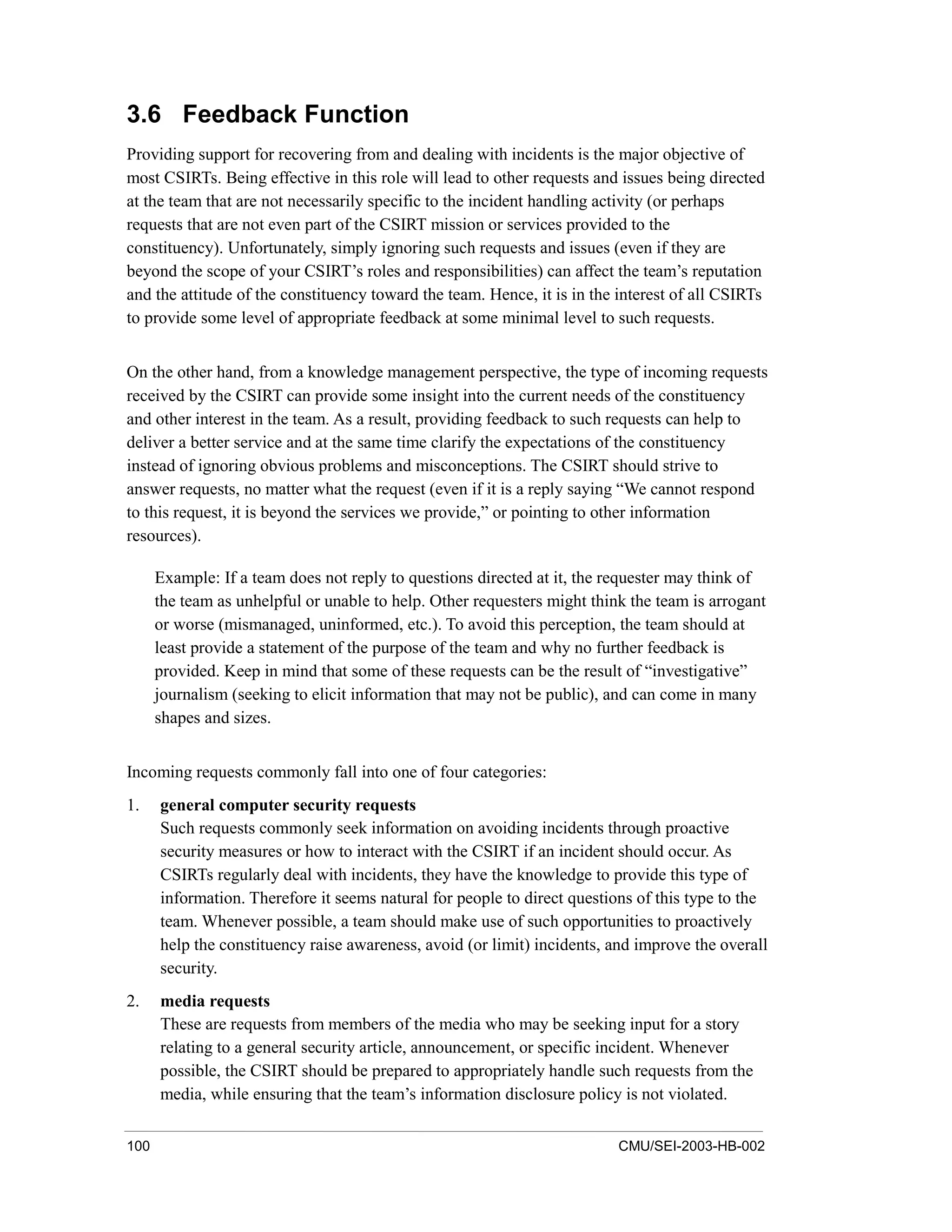 100 CMU/SEI-2003-HB-002
3.6 Feedback Function
Providing support for recovering from and dealing with incidents is the major objective of
most CSIRTs. Being effective in this role will lead to other requests and issues being directed
at the team that are not necessarily specific to the incident handling activity (or perhaps
requests that are not even part of the CSIRT mission or services provided to the
constituency). Unfortunately, simply ignoring such requests and issues (even if they are
beyond the scope of your CSIRT’s roles and responsibilities) can affect the team’s reputation
and the attitude of the constituency toward the team. Hence, it is in the interest of all CSIRTs
to provide some level of appropriate feedback at some minimal level to such requests.
On the other hand, from a knowledge management perspective, the type of incoming requests
received by the CSIRT can provide some insight into the current needs of the constituency
and other interest in the team. As a result, providing feedback to such requests can help to
deliver a better service and at the same time clarify the expectations of the constituency
instead of ignoring obvious problems and misconceptions. The CSIRT should strive to
answer requests, no matter what the request (even if it is a reply saying “We cannot respond
to this request, it is beyond the services we provide,” or pointing to other information
resources).
Example: If a team does not reply to questions directed at it, the requester may think of
the team as unhelpful or unable to help. Other requesters might think the team is arrogant
or worse (mismanaged, uninformed, etc.). To avoid this perception, the team should at
least provide a statement of the purpose of the team and why no further feedback is
provided. Keep in mind that some of these requests can be the result of “investigative”
journalism (seeking to elicit information that may not be public), and can come in many
shapes and sizes.
Incoming requests commonly fall into one of four categories:
1. general computer security requests
Such requests commonly seek information on avoiding incidents through proactive
security measures or how to interact with the CSIRT if an incident should occur. As
CSIRTs regularly deal with incidents, they have the knowledge to provide this type of
information. Therefore it seems natural for people to direct questions of this type to the
team. Whenever possible, a team should make use of such opportunities to proactively
help the constituency raise awareness, avoid (or limit) incidents, and improve the overall
security.
2. media requests
These are requests from members of the media who may be seeking input for a story
relating to a general security article, announcement, or specific incident. Whenever
possible, the CSIRT should be prepared to appropriately handle such requests from the
media, while ensuring that the team’s information disclosure policy is not violated.
 