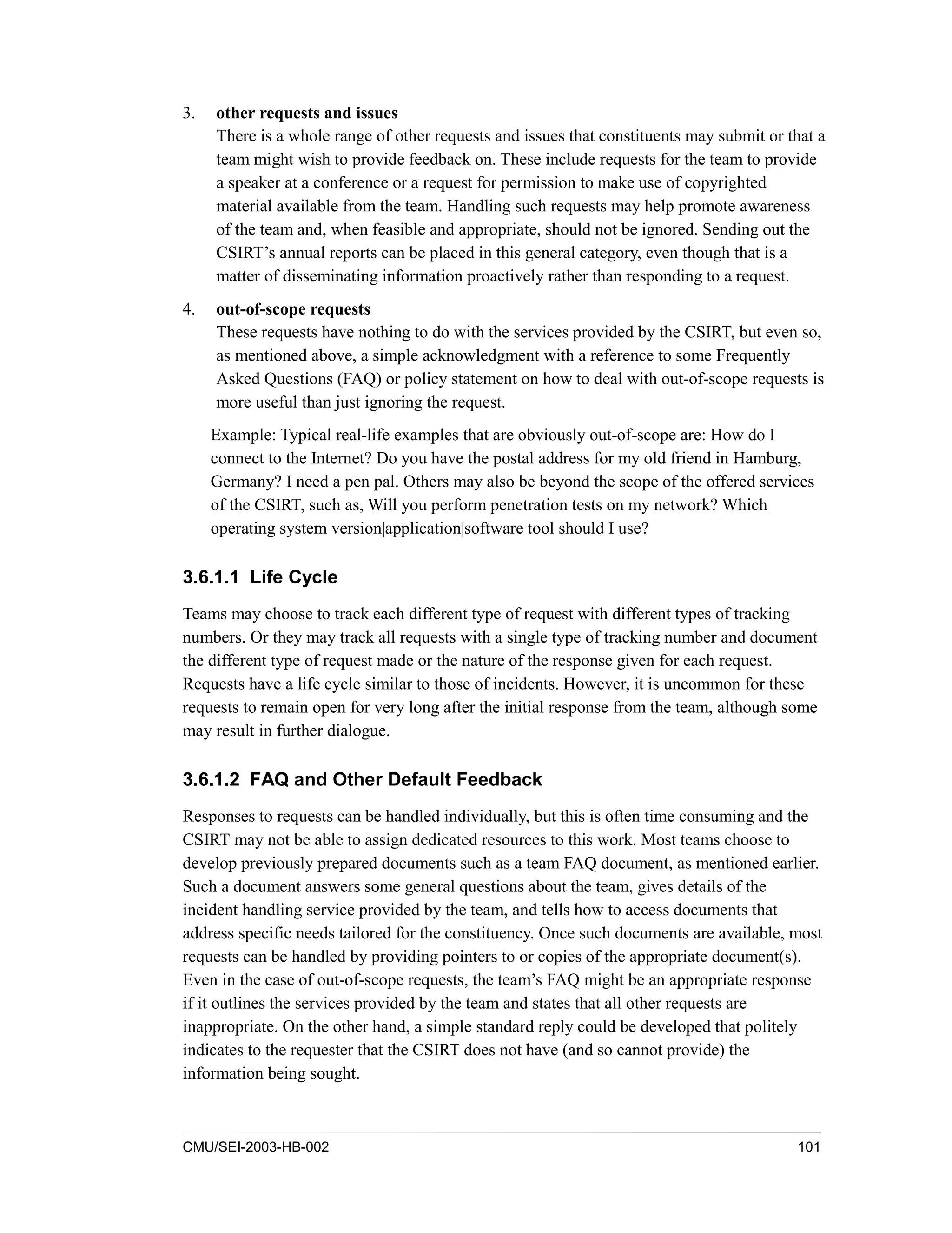 CMU/SEI-2003-HB-002 101
3. other requests and issues
There is a whole range of other requests and issues that constituents may submit or that a
team might wish to provide feedback on. These include requests for the team to provide
a speaker at a conference or a request for permission to make use of copyrighted
material available from the team. Handling such requests may help promote awareness
of the team and, when feasible and appropriate, should not be ignored. Sending out the
CSIRT’s annual reports can be placed in this general category, even though that is a
matter of disseminating information proactively rather than responding to a request.
4. out-of-scope requests
These requests have nothing to do with the services provided by the CSIRT, but even so,
as mentioned above, a simple acknowledgment with a reference to some Frequently
Asked Questions (FAQ) or policy statement on how to deal with out-of-scope requests is
more useful than just ignoring the request.
Example: Typical real-life examples that are obviously out-of-scope are: How do I
connect to the Internet? Do you have the postal address for my old friend in Hamburg,
Germany? I need a pen pal. Others may also be beyond the scope of the offered services
of the CSIRT, such as, Will you perform penetration tests on my network? Which
operating system version|application|software tool should I use?
3.6.1.1 Life Cycle
Teams may choose to track each different type of request with different types of tracking
numbers. Or they may track all requests with a single type of tracking number and document
the different type of request made or the nature of the response given for each request.
Requests have a life cycle similar to those of incidents. However, it is uncommon for these
requests to remain open for very long after the initial response from the team, although some
may result in further dialogue.
3.6.1.2 FAQ and Other Default Feedback
Responses to requests can be handled individually, but this is often time consuming and the
CSIRT may not be able to assign dedicated resources to this work. Most teams choose to
develop previously prepared documents such as a team FAQ document, as mentioned earlier.
Such a document answers some general questions about the team, gives details of the
incident handling service provided by the team, and tells how to access documents that
address specific needs tailored for the constituency. Once such documents are available, most
requests can be handled by providing pointers to or copies of the appropriate document(s).
Even in the case of out-of-scope requests, the team’s FAQ might be an appropriate response
if it outlines the services provided by the team and states that all other requests are
inappropriate. On the other hand, a simple standard reply could be developed that politely
indicates to the requester that the CSIRT does not have (and so cannot provide) the
information being sought.
 