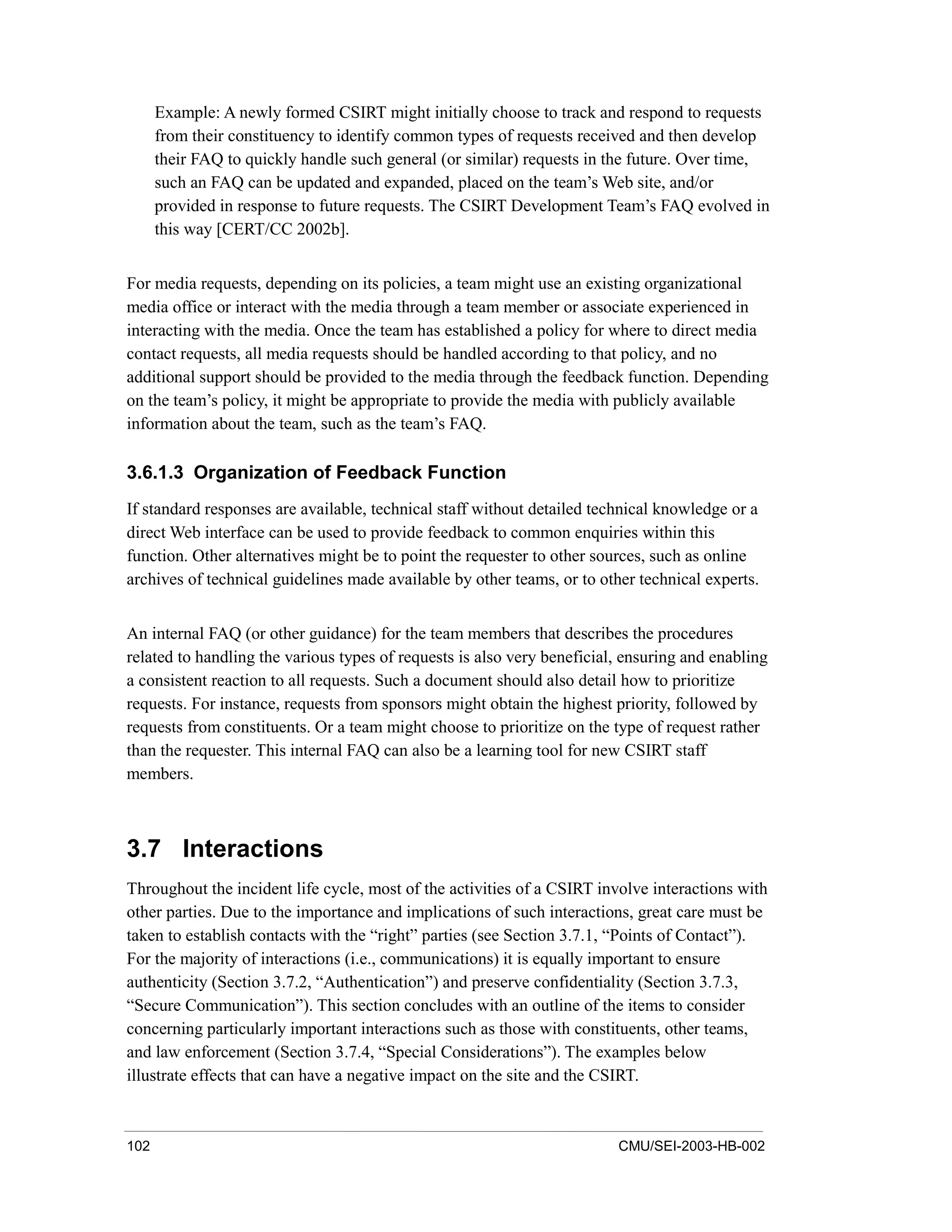 102 CMU/SEI-2003-HB-002
Example: A newly formed CSIRT might initially choose to track and respond to requests
from their constituency to identify common types of requests received and then develop
their FAQ to quickly handle such general (or similar) requests in the future. Over time,
such an FAQ can be updated and expanded, placed on the team’s Web site, and/or
provided in response to future requests. The CSIRT Development Team’s FAQ evolved in
this way [CERT/CC 2002b].
For media requests, depending on its policies, a team might use an existing organizational
media office or interact with the media through a team member or associate experienced in
interacting with the media. Once the team has established a policy for where to direct media
contact requests, all media requests should be handled according to that policy, and no
additional support should be provided to the media through the feedback function. Depending
on the team’s policy, it might be appropriate to provide the media with publicly available
information about the team, such as the team’s FAQ.
3.6.1.3 Organization of Feedback Function
If standard responses are available, technical staff without detailed technical knowledge or a
direct Web interface can be used to provide feedback to common enquiries within this
function. Other alternatives might be to point the requester to other sources, such as online
archives of technical guidelines made available by other teams, or to other technical experts.
An internal FAQ (or other guidance) for the team members that describes the procedures
related to handling the various types of requests is also very beneficial, ensuring and enabling
a consistent reaction to all requests. Such a document should also detail how to prioritize
requests. For instance, requests from sponsors might obtain the highest priority, followed by
requests from constituents. Or a team might choose to prioritize on the type of request rather
than the requester. This internal FAQ can also be a learning tool for new CSIRT staff
members.
3.7 Interactions
Throughout the incident life cycle, most of the activities of a CSIRT involve interactions with
other parties. Due to the importance and implications of such interactions, great care must be
taken to establish contacts with the “right” parties (see Section 3.7.1, “Points of Contact”).
For the majority of interactions (i.e., communications) it is equally important to ensure
authenticity (Section 3.7.2, “Authentication”) and preserve confidentiality (Section 3.7.3,
“Secure Communication”). This section concludes with an outline of the items to consider
concerning particularly important interactions such as those with constituents, other teams,
and law enforcement (Section 3.7.4, “Special Considerations”). The examples below
illustrate effects that can have a negative impact on the site and the CSIRT.
 