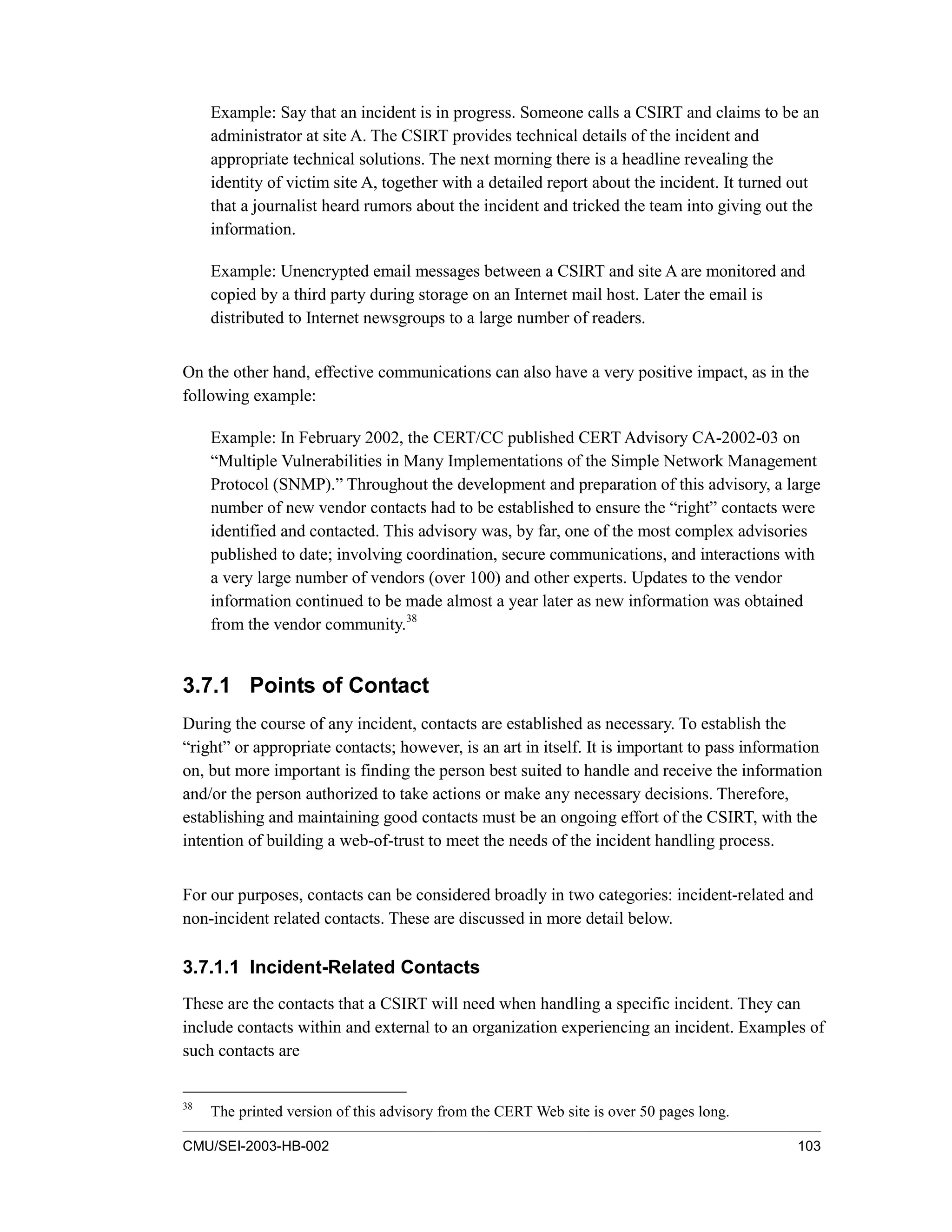 CMU/SEI-2003-HB-002 103
Example: Say that an incident is in progress. Someone calls a CSIRT and claims to be an
administrator at site A. The CSIRT provides technical details of the incident and
appropriate technical solutions. The next morning there is a headline revealing the
identity of victim site A, together with a detailed report about the incident. It turned out
that a journalist heard rumors about the incident and tricked the team into giving out the
information.
Example: Unencrypted email messages between a CSIRT and site A are monitored and
copied by a third party during storage on an Internet mail host. Later the email is
distributed to Internet newsgroups to a large number of readers.
On the other hand, effective communications can also have a very positive impact, as in the
following example:
Example: In February 2002, the CERT/CC published CERT Advisory CA-2002-03 on
“Multiple Vulnerabilities in Many Implementations of the Simple Network Management
Protocol (SNMP).” Throughout the development and preparation of this advisory, a large
number of new vendor contacts had to be established to ensure the “right” contacts were
identified and contacted. This advisory was, by far, one of the most complex advisories
published to date; involving coordination, secure communications, and interactions with
a very large number of vendors (over 100) and other experts. Updates to the vendor
information continued to be made almost a year later as new information was obtained
from the vendor community.38
3.7.1 Points of Contact
During the course of any incident, contacts are established as necessary. To establish the
“right” or appropriate contacts; however, is an art in itself. It is important to pass information
on, but more important is finding the person best suited to handle and receive the information
and/or the person authorized to take actions or make any necessary decisions. Therefore,
establishing and maintaining good contacts must be an ongoing effort of the CSIRT, with the
intention of building a web-of-trust to meet the needs of the incident handling process.
For our purposes, contacts can be considered broadly in two categories: incident-related and
non-incident related contacts. These are discussed in more detail below.
3.7.1.1 Incident-Related Contacts
These are the contacts that a CSIRT will need when handling a specific incident. They can
include contacts within and external to an organization experiencing an incident. Examples of
such contacts are
38
The printed version of this advisory from the CERT Web site is over 50 pages long.
 