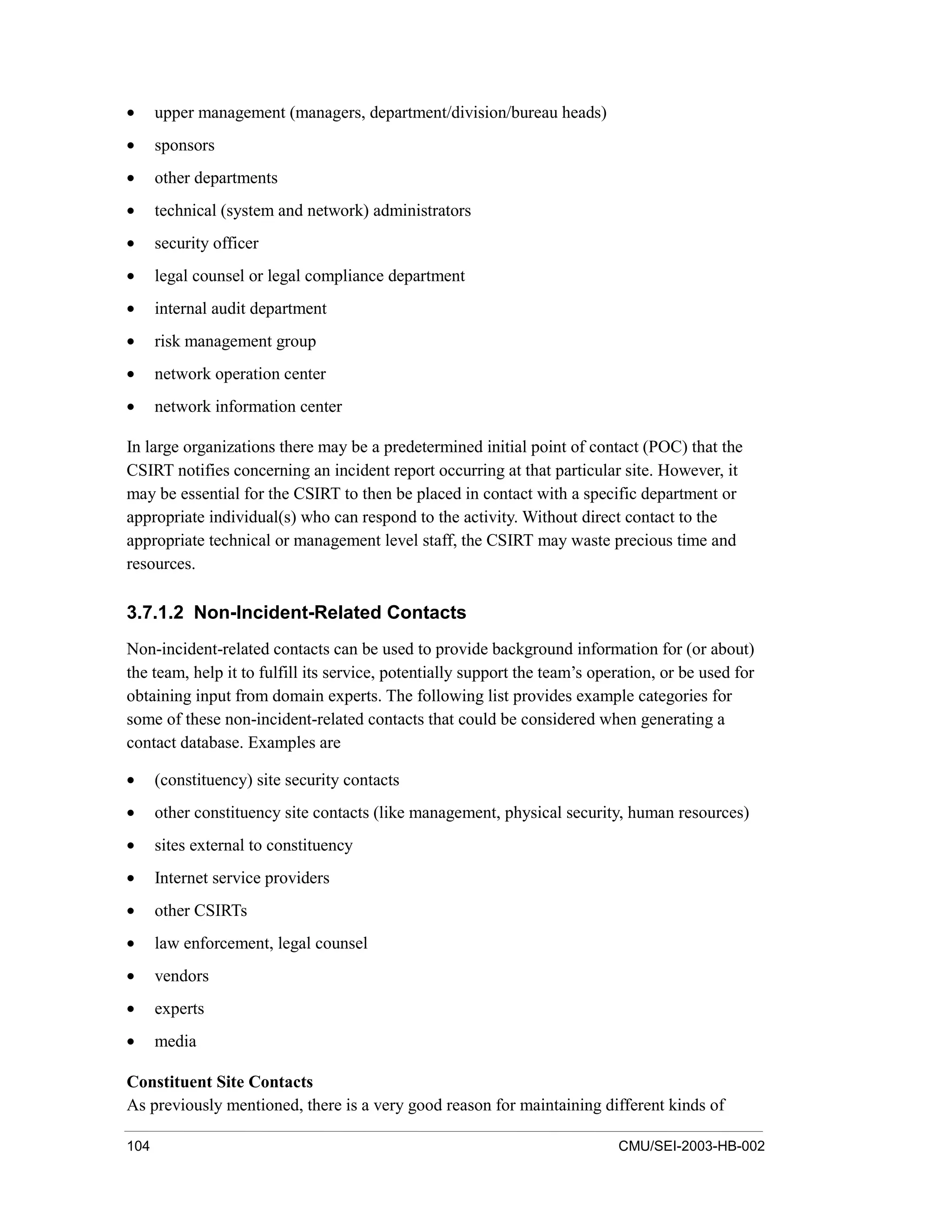 104 CMU/SEI-2003-HB-002
• upper management (managers, department/division/bureau heads)
• sponsors
• other departments
• technical (system and network) administrators
• security officer
• legal counsel or legal compliance department
• internal audit department
• risk management group
• network operation center
• network information center
In large organizations there may be a predetermined initial point of contact (POC) that the
CSIRT notifies concerning an incident report occurring at that particular site. However, it
may be essential for the CSIRT to then be placed in contact with a specific department or
appropriate individual(s) who can respond to the activity. Without direct contact to the
appropriate technical or management level staff, the CSIRT may waste precious time and
resources.
3.7.1.2 Non-Incident-Related Contacts
Non-incident-related contacts can be used to provide background information for (or about)
the team, help it to fulfill its service, potentially support the team’s operation, or be used for
obtaining input from domain experts. The following list provides example categories for
some of these non-incident-related contacts that could be considered when generating a
contact database. Examples are
• (constituency) site security contacts
• other constituency site contacts (like management, physical security, human resources)
• sites external to constituency
• Internet service providers
• other CSIRTs
• law enforcement, legal counsel
• vendors
• experts
• media
Constituent Site Contacts
As previously mentioned, there is a very good reason for maintaining different kinds of
 