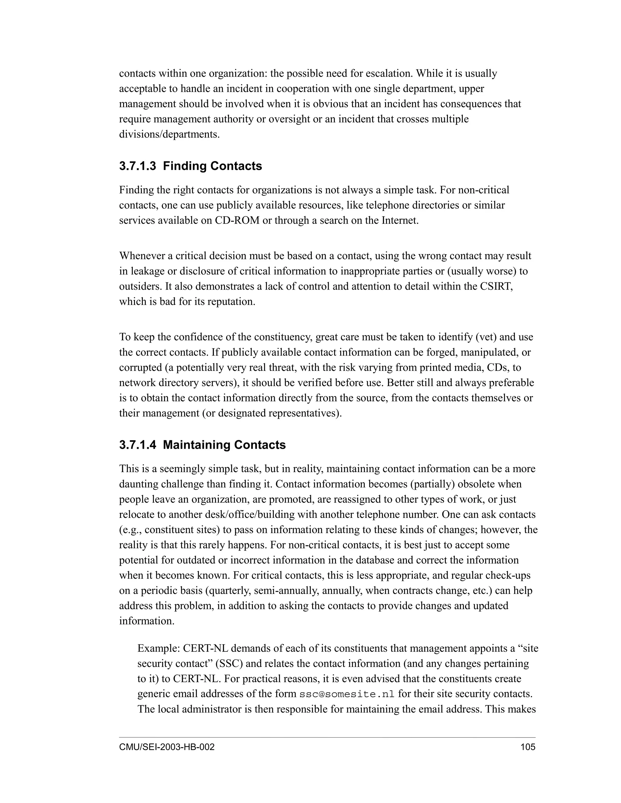 CMU/SEI-2003-HB-002 105
contacts within one organization: the possible need for escalation. While it is usually
acceptable to handle an incident in cooperation with one single department, upper
management should be involved when it is obvious that an incident has consequences that
require management authority or oversight or an incident that crosses multiple
divisions/departments.
3.7.1.3 Finding Contacts
Finding the right contacts for organizations is not always a simple task. For non-critical
contacts, one can use publicly available resources, like telephone directories or similar
services available on CD-ROM or through a search on the Internet.
Whenever a critical decision must be based on a contact, using the wrong contact may result
in leakage or disclosure of critical information to inappropriate parties or (usually worse) to
outsiders. It also demonstrates a lack of control and attention to detail within the CSIRT,
which is bad for its reputation.
To keep the confidence of the constituency, great care must be taken to identify (vet) and use
the correct contacts. If publicly available contact information can be forged, manipulated, or
corrupted (a potentially very real threat, with the risk varying from printed media, CDs, to
network directory servers), it should be verified before use. Better still and always preferable
is to obtain the contact information directly from the source, from the contacts themselves or
their management (or designated representatives).
3.7.1.4 Maintaining Contacts
This is a seemingly simple task, but in reality, maintaining contact information can be a more
daunting challenge than finding it. Contact information becomes (partially) obsolete when
people leave an organization, are promoted, are reassigned to other types of work, or just
relocate to another desk/office/building with another telephone number. One can ask contacts
(e.g., constituent sites) to pass on information relating to these kinds of changes; however, the
reality is that this rarely happens. For non-critical contacts, it is best just to accept some
potential for outdated or incorrect information in the database and correct the information
when it becomes known. For critical contacts, this is less appropriate, and regular check-ups
on a periodic basis (quarterly, semi-annually, annually, when contracts change, etc.) can help
address this problem, in addition to asking the contacts to provide changes and updated
information.
Example: CERT-NL demands of each of its constituents that management appoints a “site
security contact” (SSC) and relates the contact information (and any changes pertaining
to it) to CERT-NL. For practical reasons, it is even advised that the constituents create
generic email addresses of the form ssc@somesite.nl for their site security contacts.
The local administrator is then responsible for maintaining the email address. This makes
 