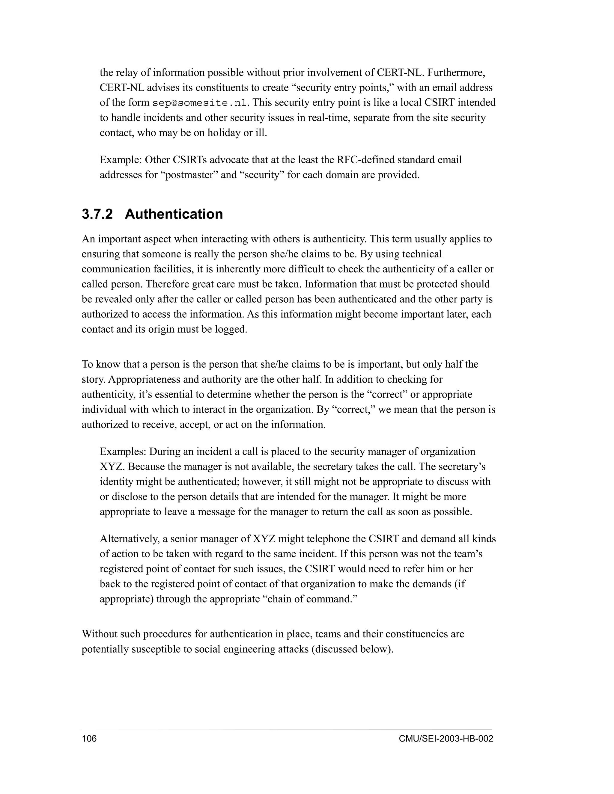 106 CMU/SEI-2003-HB-002
the relay of information possible without prior involvement of CERT-NL. Furthermore,
CERT-NL advises its constituents to create “security entry points,” with an email address
of the form sep@somesite.nl. This security entry point is like a local CSIRT intended
to handle incidents and other security issues in real-time, separate from the site security
contact, who may be on holiday or ill.
Example: Other CSIRTs advocate that at the least the RFC-defined standard email
addresses for “postmaster” and “security” for each domain are provided.
3.7.2 Authentication
An important aspect when interacting with others is authenticity. This term usually applies to
ensuring that someone is really the person she/he claims to be. By using technical
communication facilities, it is inherently more difficult to check the authenticity of a caller or
called person. Therefore great care must be taken. Information that must be protected should
be revealed only after the caller or called person has been authenticated and the other party is
authorized to access the information. As this information might become important later, each
contact and its origin must be logged.
To know that a person is the person that she/he claims to be is important, but only half the
story. Appropriateness and authority are the other half. In addition to checking for
authenticity, it’s essential to determine whether the person is the “correct” or appropriate
individual with which to interact in the organization. By “correct,” we mean that the person is
authorized to receive, accept, or act on the information.
Examples: During an incident a call is placed to the security manager of organization
XYZ. Because the manager is not available, the secretary takes the call. The secretary’s
identity might be authenticated; however, it still might not be appropriate to discuss with
or disclose to the person details that are intended for the manager. It might be more
appropriate to leave a message for the manager to return the call as soon as possible.
Alternatively, a senior manager of XYZ might telephone the CSIRT and demand all kinds
of action to be taken with regard to the same incident. If this person was not the team’s
registered point of contact for such issues, the CSIRT would need to refer him or her
back to the registered point of contact of that organization to make the demands (if
appropriate) through the appropriate “chain of command.”
Without such procedures for authentication in place, teams and their constituencies are
potentially susceptible to social engineering attacks (discussed below).
 