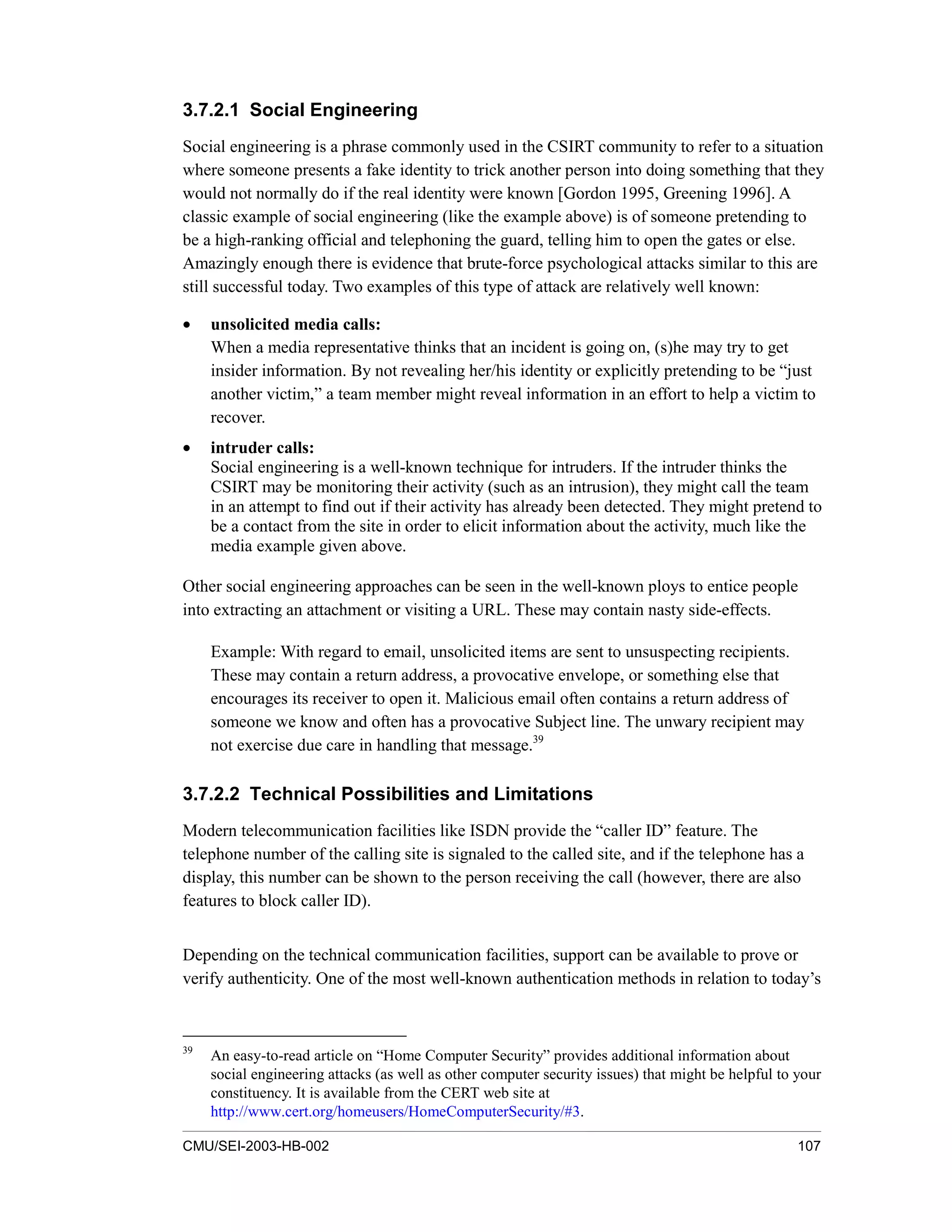 CMU/SEI-2003-HB-002 107
3.7.2.1 Social Engineering
Social engineering is a phrase commonly used in the CSIRT community to refer to a situation
where someone presents a fake identity to trick another person into doing something that they
would not normally do if the real identity were known [Gordon 1995, Greening 1996]. A
classic example of social engineering (like the example above) is of someone pretending to
be a high-ranking official and telephoning the guard, telling him to open the gates or else.
Amazingly enough there is evidence that brute-force psychological attacks similar to this are
still successful today. Two examples of this type of attack are relatively well known:
• unsolicited media calls:
When a media representative thinks that an incident is going on, (s)he may try to get
insider information. By not revealing her/his identity or explicitly pretending to be “just
another victim,” a team member might reveal information in an effort to help a victim to
recover.
• intruder calls:
Social engineering is a well-known technique for intruders. If the intruder thinks the
CSIRT may be monitoring their activity (such as an intrusion), they might call the team
in an attempt to find out if their activity has already been detected. They might pretend to
be a contact from the site in order to elicit information about the activity, much like the
media example given above.
Other social engineering approaches can be seen in the well-known ploys to entice people
into extracting an attachment or visiting a URL. These may contain nasty side-effects.
Example: With regard to email, unsolicited items are sent to unsuspecting recipients.
These may contain a return address, a provocative envelope, or something else that
encourages its receiver to open it. Malicious email often contains a return address of
someone we know and often has a provocative Subject line. The unwary recipient may
not exercise due care in handling that message.39
3.7.2.2 Technical Possibilities and Limitations
Modern telecommunication facilities like ISDN provide the “caller ID” feature. The
telephone number of the calling site is signaled to the called site, and if the telephone has a
display, this number can be shown to the person receiving the call (however, there are also
features to block caller ID).
Depending on the technical communication facilities, support can be available to prove or
verify authenticity. One of the most well-known authentication methods in relation to today’s
39
An easy-to-read article on “Home Computer Security” provides additional information about
social engineering attacks (as well as other computer security issues) that might be helpful to your
constituency. It is available from the CERT web site at
http://www.cert.org/homeusers/HomeComputerSecurity/#3.
 