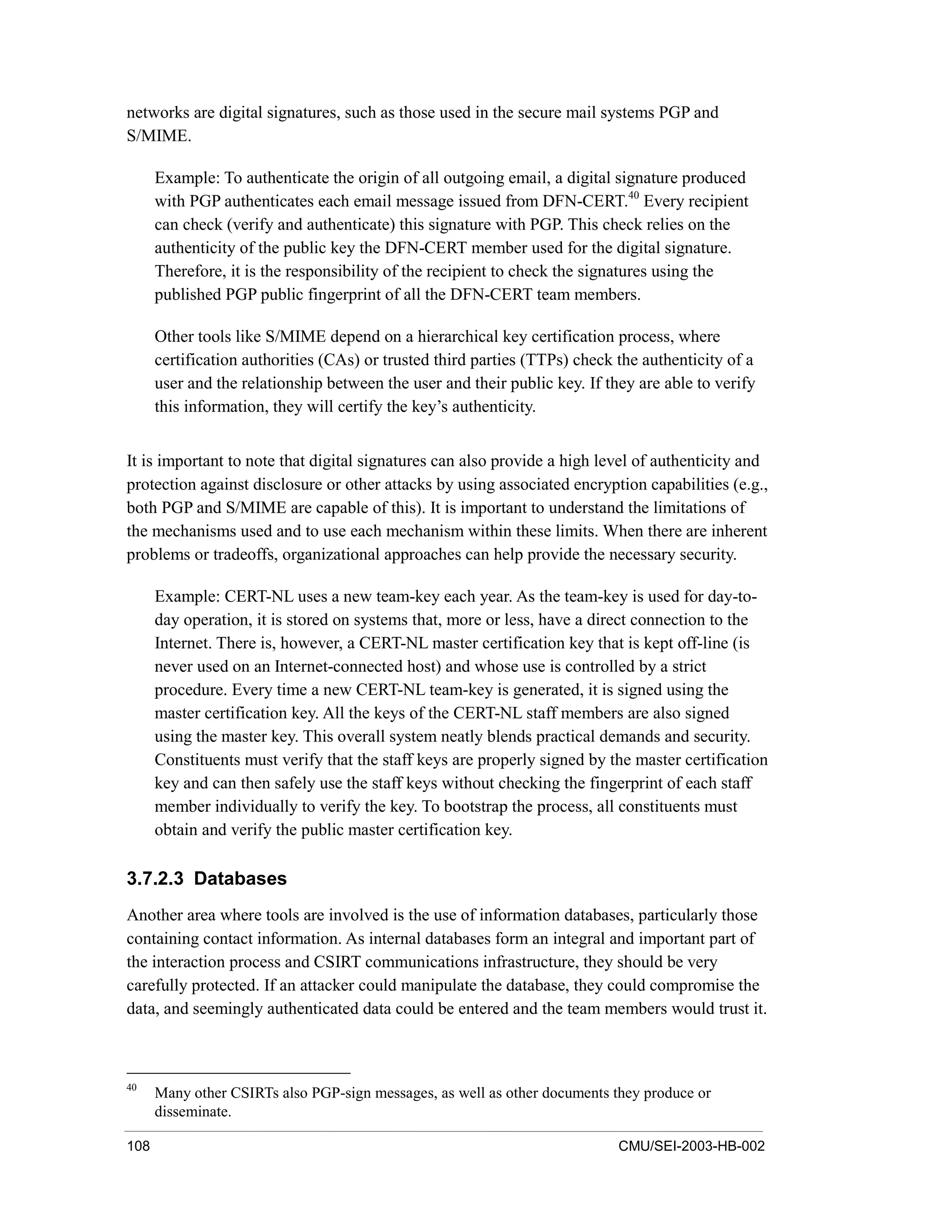 108 CMU/SEI-2003-HB-002
networks are digital signatures, such as those used in the secure mail systems PGP and
S/MIME.
Example: To authenticate the origin of all outgoing email, a digital signature produced
with PGP authenticates each email message issued from DFN-CERT.40
Every recipient
can check (verify and authenticate) this signature with PGP. This check relies on the
authenticity of the public key the DFN-CERT member used for the digital signature.
Therefore, it is the responsibility of the recipient to check the signatures using the
published PGP public fingerprint of all the DFN-CERT team members.
Other tools like S/MIME depend on a hierarchical key certification process, where
certification authorities (CAs) or trusted third parties (TTPs) check the authenticity of a
user and the relationship between the user and their public key. If they are able to verify
this information, they will certify the key’s authenticity.
It is important to note that digital signatures can also provide a high level of authenticity and
protection against disclosure or other attacks by using associated encryption capabilities (e.g.,
both PGP and S/MIME are capable of this). It is important to understand the limitations of
the mechanisms used and to use each mechanism within these limits. When there are inherent
problems or tradeoffs, organizational approaches can help provide the necessary security.
Example: CERT-NL uses a new team-key each year. As the team-key is used for day-to-
day operation, it is stored on systems that, more or less, have a direct connection to the
Internet. There is, however, a CERT-NL master certification key that is kept off-line (is
never used on an Internet-connected host) and whose use is controlled by a strict
procedure. Every time a new CERT-NL team-key is generated, it is signed using the
master certification key. All the keys of the CERT-NL staff members are also signed
using the master key. This overall system neatly blends practical demands and security.
Constituents must verify that the staff keys are properly signed by the master certification
key and can then safely use the staff keys without checking the fingerprint of each staff
member individually to verify the key. To bootstrap the process, all constituents must
obtain and verify the public master certification key.
3.7.2.3 Databases
Another area where tools are involved is the use of information databases, particularly those
containing contact information. As internal databases form an integral and important part of
the interaction process and CSIRT communications infrastructure, they should be very
carefully protected. If an attacker could manipulate the database, they could compromise the
data, and seemingly authenticated data could be entered and the team members would trust it.
40
Many other CSIRTs also PGP-sign messages, as well as other documents they produce or
disseminate.
 