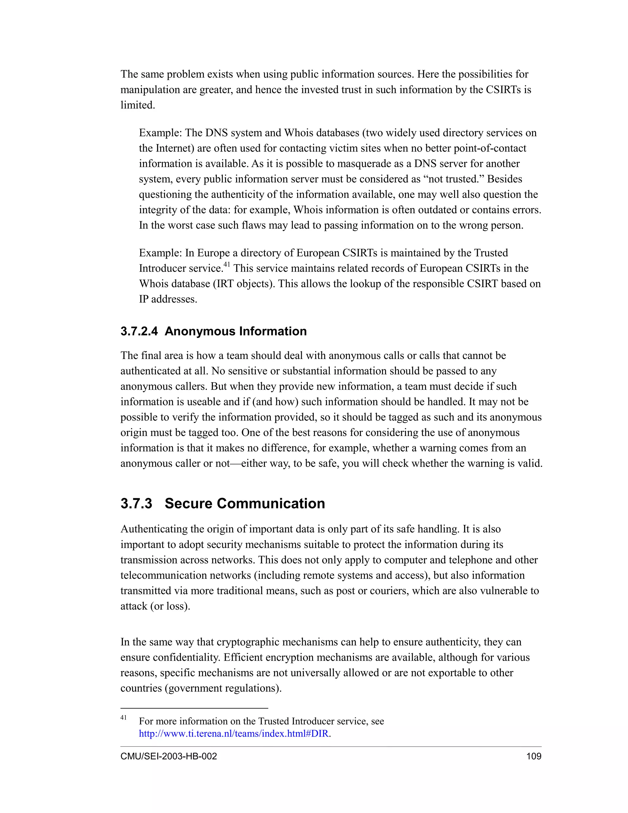 CMU/SEI-2003-HB-002 109
The same problem exists when using public information sources. Here the possibilities for
manipulation are greater, and hence the invested trust in such information by the CSIRTs is
limited.
Example: The DNS system and Whois databases (two widely used directory services on
the Internet) are often used for contacting victim sites when no better point-of-contact
information is available. As it is possible to masquerade as a DNS server for another
system, every public information server must be considered as “not trusted.” Besides
questioning the authenticity of the information available, one may well also question the
integrity of the data: for example, Whois information is often outdated or contains errors.
In the worst case such flaws may lead to passing information on to the wrong person.
Example: In Europe a directory of European CSIRTs is maintained by the Trusted
Introducer service.41
This service maintains related records of European CSIRTs in the
Whois database (IRT objects). This allows the lookup of the responsible CSIRT based on
IP addresses.
3.7.2.4 Anonymous Information
The final area is how a team should deal with anonymous calls or calls that cannot be
authenticated at all. No sensitive or substantial information should be passed to any
anonymous callers. But when they provide new information, a team must decide if such
information is useable and if (and how) such information should be handled. It may not be
possible to verify the information provided, so it should be tagged as such and its anonymous
origin must be tagged too. One of the best reasons for considering the use of anonymous
information is that it makes no difference, for example, whether a warning comes from an
anonymous caller or not—either way, to be safe, you will check whether the warning is valid.
3.7.3 Secure Communication
Authenticating the origin of important data is only part of its safe handling. It is also
important to adopt security mechanisms suitable to protect the information during its
transmission across networks. This does not only apply to computer and telephone and other
telecommunication networks (including remote systems and access), but also information
transmitted via more traditional means, such as post or couriers, which are also vulnerable to
attack (or loss).
In the same way that cryptographic mechanisms can help to ensure authenticity, they can
ensure confidentiality. Efficient encryption mechanisms are available, although for various
reasons, specific mechanisms are not universally allowed or are not exportable to other
countries (government regulations).
41
For more information on the Trusted Introducer service, see
http://www.ti.terena.nl/teams/index.html#DIR.
 