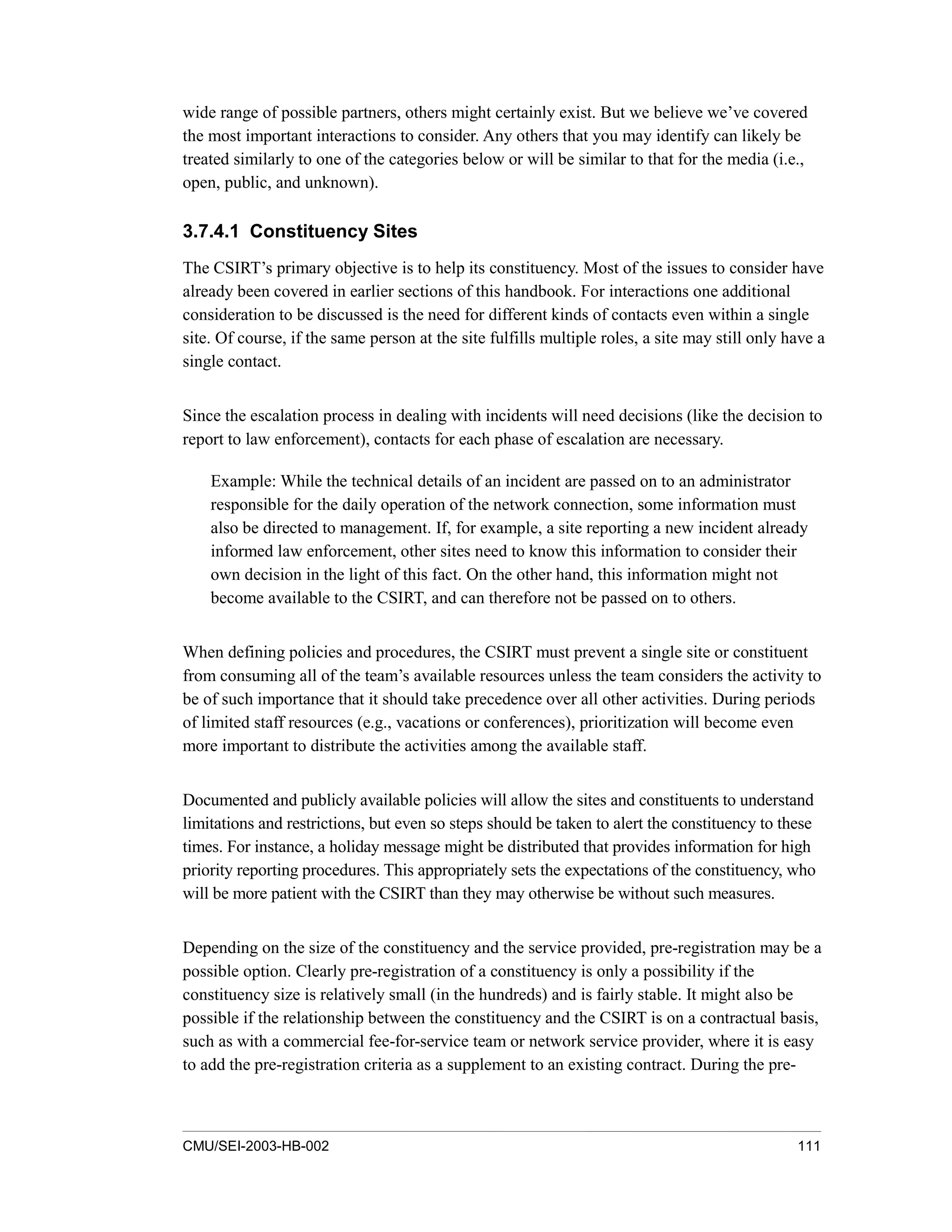 CMU/SEI-2003-HB-002 111
wide range of possible partners, others might certainly exist. But we believe we’ve covered
the most important interactions to consider. Any others that you may identify can likely be
treated similarly to one of the categories below or will be similar to that for the media (i.e.,
open, public, and unknown).
3.7.4.1 Constituency Sites
The CSIRT’s primary objective is to help its constituency. Most of the issues to consider have
already been covered in earlier sections of this handbook. For interactions one additional
consideration to be discussed is the need for different kinds of contacts even within a single
site. Of course, if the same person at the site fulfills multiple roles, a site may still only have a
single contact.
Since the escalation process in dealing with incidents will need decisions (like the decision to
report to law enforcement), contacts for each phase of escalation are necessary.
Example: While the technical details of an incident are passed on to an administrator
responsible for the daily operation of the network connection, some information must
also be directed to management. If, for example, a site reporting a new incident already
informed law enforcement, other sites need to know this information to consider their
own decision in the light of this fact. On the other hand, this information might not
become available to the CSIRT, and can therefore not be passed on to others.
When defining policies and procedures, the CSIRT must prevent a single site or constituent
from consuming all of the team’s available resources unless the team considers the activity to
be of such importance that it should take precedence over all other activities. During periods
of limited staff resources (e.g., vacations or conferences), prioritization will become even
more important to distribute the activities among the available staff.
Documented and publicly available policies will allow the sites and constituents to understand
limitations and restrictions, but even so steps should be taken to alert the constituency to these
times. For instance, a holiday message might be distributed that provides information for high
priority reporting procedures. This appropriately sets the expectations of the constituency, who
will be more patient with the CSIRT than they may otherwise be without such measures.
Depending on the size of the constituency and the service provided, pre-registration may be a
possible option. Clearly pre-registration of a constituency is only a possibility if the
constituency size is relatively small (in the hundreds) and is fairly stable. It might also be
possible if the relationship between the constituency and the CSIRT is on a contractual basis,
such as with a commercial fee-for-service team or network service provider, where it is easy
to add the pre-registration criteria as a supplement to an existing contract. During the pre-
 