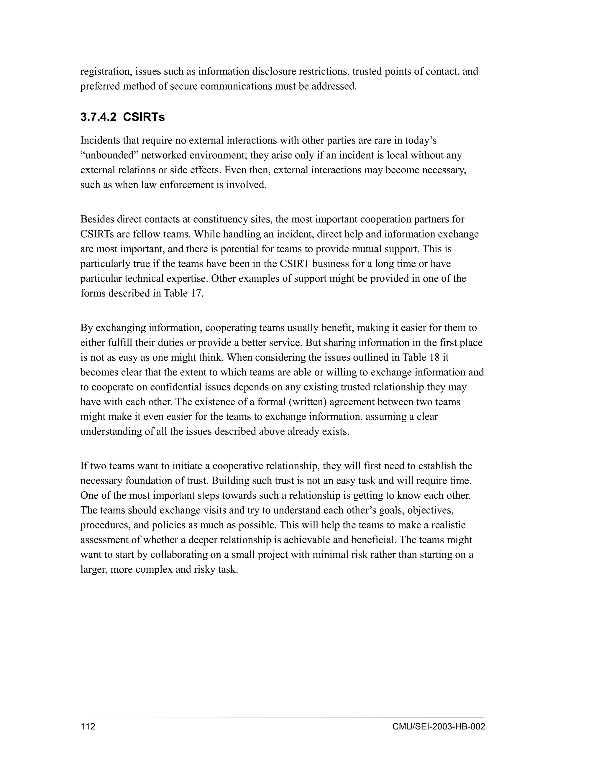112 CMU/SEI-2003-HB-002
registration, issues such as information disclosure restrictions, trusted points of contact, and
preferred method of secure communications must be addressed.
3.7.4.2 CSIRTs
Incidents that require no external interactions with other parties are rare in today’s
“unbounded” networked environment; they arise only if an incident is local without any
external relations or side effects. Even then, external interactions may become necessary,
such as when law enforcement is involved.
Besides direct contacts at constituency sites, the most important cooperation partners for
CSIRTs are fellow teams. While handling an incident, direct help and information exchange
are most important, and there is potential for teams to provide mutual support. This is
particularly true if the teams have been in the CSIRT business for a long time or have
particular technical expertise. Other examples of support might be provided in one of the
forms described in Table 17.
By exchanging information, cooperating teams usually benefit, making it easier for them to
either fulfill their duties or provide a better service. But sharing information in the first place
is not as easy as one might think. When considering the issues outlined in Table 18 it
becomes clear that the extent to which teams are able or willing to exchange information and
to cooperate on confidential issues depends on any existing trusted relationship they may
have with each other. The existence of a formal (written) agreement between two teams
might make it even easier for the teams to exchange information, assuming a clear
understanding of all the issues described above already exists.
If two teams want to initiate a cooperative relationship, they will first need to establish the
necessary foundation of trust. Building such trust is not an easy task and will require time.
One of the most important steps towards such a relationship is getting to know each other.
The teams should exchange visits and try to understand each other’s goals, objectives,
procedures, and policies as much as possible. This will help the teams to make a realistic
assessment of whether a deeper relationship is achievable and beneficial. The teams might
want to start by collaborating on a small project with minimal risk rather than starting on a
larger, more complex and risky task.
 