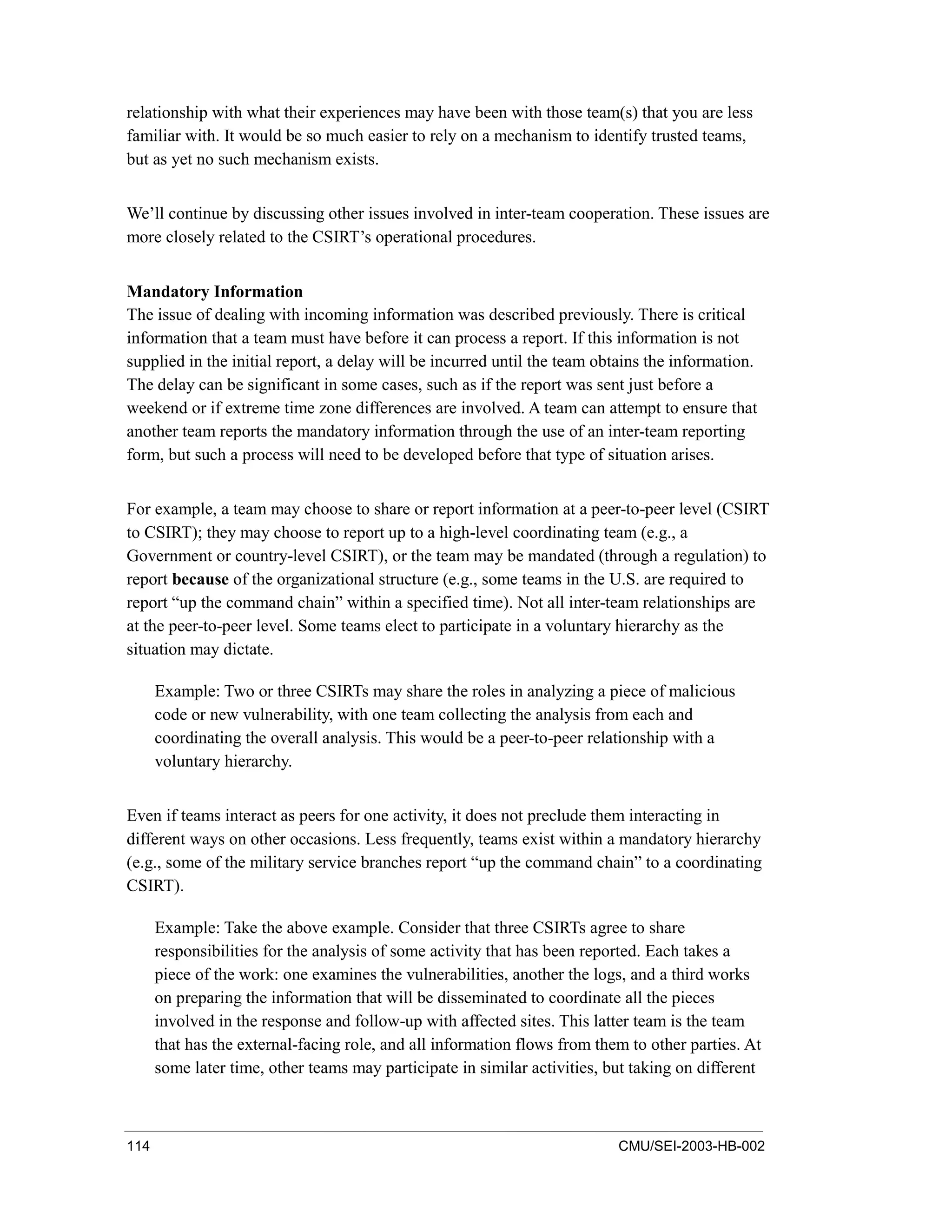 114 CMU/SEI-2003-HB-002
relationship with what their experiences may have been with those team(s) that you are less
familiar with. It would be so much easier to rely on a mechanism to identify trusted teams,
but as yet no such mechanism exists.
We’ll continue by discussing other issues involved in inter-team cooperation. These issues are
more closely related to the CSIRT’s operational procedures.
Mandatory Information
The issue of dealing with incoming information was described previously. There is critical
information that a team must have before it can process a report. If this information is not
supplied in the initial report, a delay will be incurred until the team obtains the information.
The delay can be significant in some cases, such as if the report was sent just before a
weekend or if extreme time zone differences are involved. A team can attempt to ensure that
another team reports the mandatory information through the use of an inter-team reporting
form, but such a process will need to be developed before that type of situation arises.
For example, a team may choose to share or report information at a peer-to-peer level (CSIRT
to CSIRT); they may choose to report up to a high-level coordinating team (e.g., a
Government or country-level CSIRT), or the team may be mandated (through a regulation) to
report because of the organizational structure (e.g., some teams in the U.S. are required to
report “up the command chain” within a specified time). Not all inter-team relationships are
at the peer-to-peer level. Some teams elect to participate in a voluntary hierarchy as the
situation may dictate.
Example: Two or three CSIRTs may share the roles in analyzing a piece of malicious
code or new vulnerability, with one team collecting the analysis from each and
coordinating the overall analysis. This would be a peer-to-peer relationship with a
voluntary hierarchy.
Even if teams interact as peers for one activity, it does not preclude them interacting in
different ways on other occasions. Less frequently, teams exist within a mandatory hierarchy
(e.g., some of the military service branches report “up the command chain” to a coordinating
CSIRT).
Example: Take the above example. Consider that three CSIRTs agree to share
responsibilities for the analysis of some activity that has been reported. Each takes a
piece of the work: one examines the vulnerabilities, another the logs, and a third works
on preparing the information that will be disseminated to coordinate all the pieces
involved in the response and follow-up with affected sites. This latter team is the team
that has the external-facing role, and all information flows from them to other parties. At
some later time, other teams may participate in similar activities, but taking on different
 