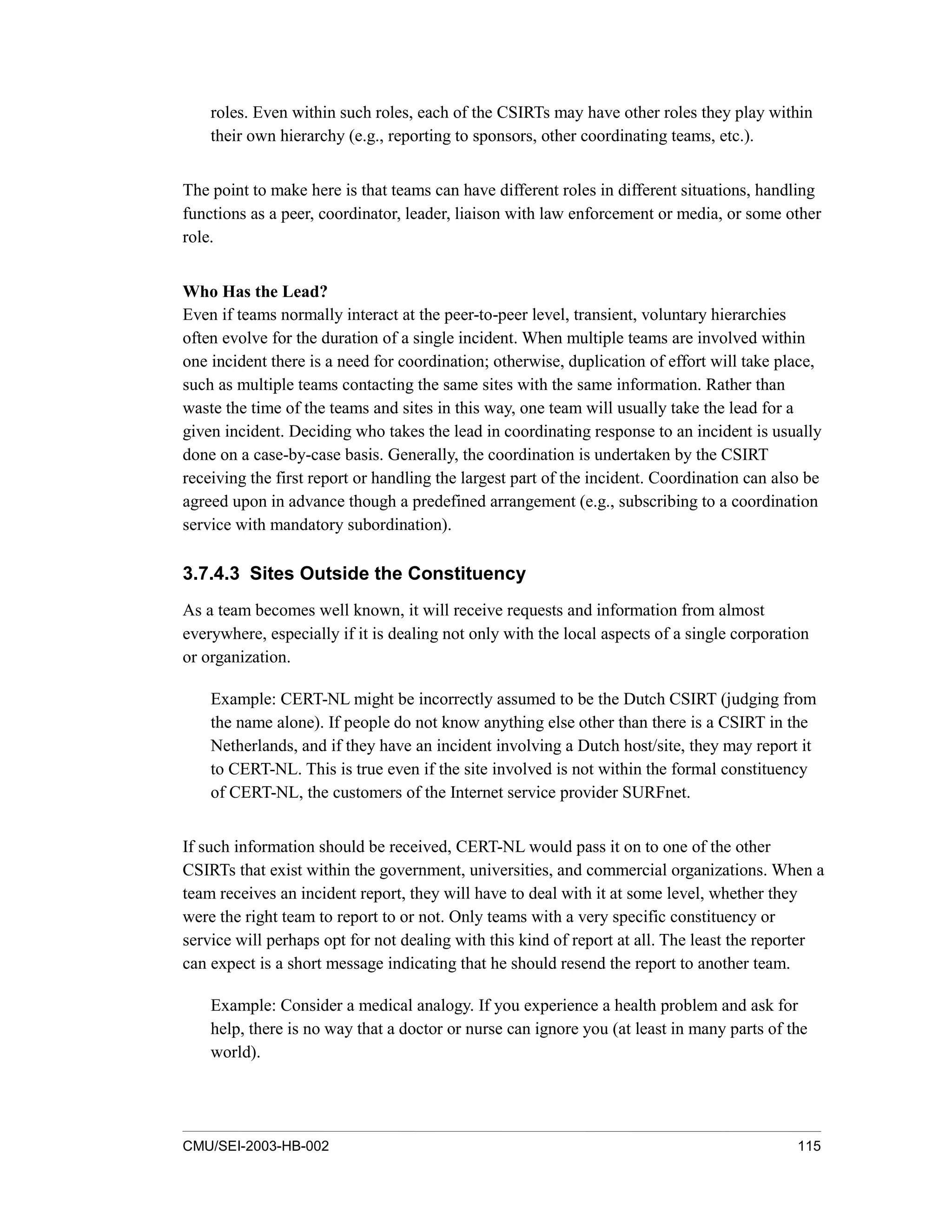 CMU/SEI-2003-HB-002 115
roles. Even within such roles, each of the CSIRTs may have other roles they play within
their own hierarchy (e.g., reporting to sponsors, other coordinating teams, etc.).
The point to make here is that teams can have different roles in different situations, handling
functions as a peer, coordinator, leader, liaison with law enforcement or media, or some other
role.
Who Has the Lead?
Even if teams normally interact at the peer-to-peer level, transient, voluntary hierarchies
often evolve for the duration of a single incident. When multiple teams are involved within
one incident there is a need for coordination; otherwise, duplication of effort will take place,
such as multiple teams contacting the same sites with the same information. Rather than
waste the time of the teams and sites in this way, one team will usually take the lead for a
given incident. Deciding who takes the lead in coordinating response to an incident is usually
done on a case-by-case basis. Generally, the coordination is undertaken by the CSIRT
receiving the first report or handling the largest part of the incident. Coordination can also be
agreed upon in advance though a predefined arrangement (e.g., subscribing to a coordination
service with mandatory subordination).
3.7.4.3 Sites Outside the Constituency
As a team becomes well known, it will receive requests and information from almost
everywhere, especially if it is dealing not only with the local aspects of a single corporation
or organization.
Example: CERT-NL might be incorrectly assumed to be the Dutch CSIRT (judging from
the name alone). If people do not know anything else other than there is a CSIRT in the
Netherlands, and if they have an incident involving a Dutch host/site, they may report it
to CERT-NL. This is true even if the site involved is not within the formal constituency
of CERT-NL, the customers of the Internet service provider SURFnet.
If such information should be received, CERT-NL would pass it on to one of the other
CSIRTs that exist within the government, universities, and commercial organizations. When a
team receives an incident report, they will have to deal with it at some level, whether they
were the right team to report to or not. Only teams with a very specific constituency or
service will perhaps opt for not dealing with this kind of report at all. The least the reporter
can expect is a short message indicating that he should resend the report to another team.
Example: Consider a medical analogy. If you experience a health problem and ask for
help, there is no way that a doctor or nurse can ignore you (at least in many parts of the
world).
 