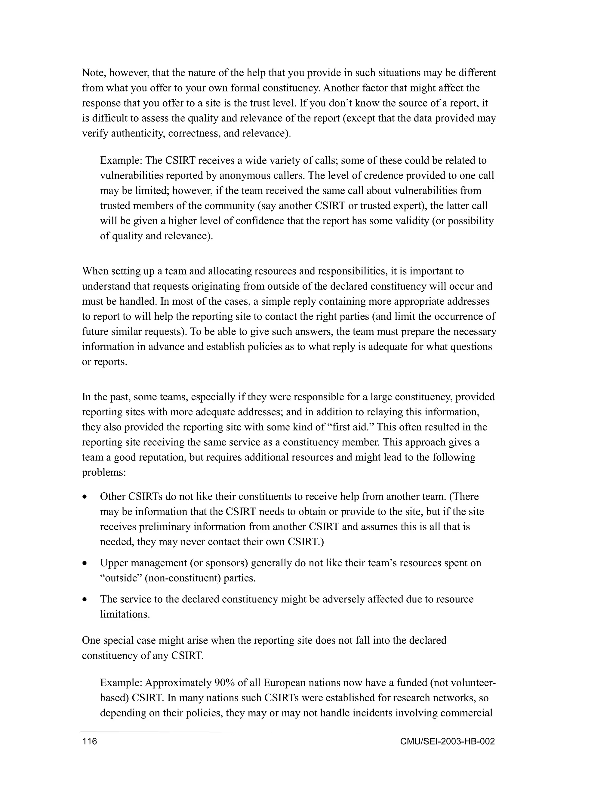 116 CMU/SEI-2003-HB-002
Note, however, that the nature of the help that you provide in such situations may be different
from what you offer to your own formal constituency. Another factor that might affect the
response that you offer to a site is the trust level. If you don’t know the source of a report, it
is difficult to assess the quality and relevance of the report (except that the data provided may
verify authenticity, correctness, and relevance).
Example: The CSIRT receives a wide variety of calls; some of these could be related to
vulnerabilities reported by anonymous callers. The level of credence provided to one call
may be limited; however, if the team received the same call about vulnerabilities from
trusted members of the community (say another CSIRT or trusted expert), the latter call
will be given a higher level of confidence that the report has some validity (or possibility
of quality and relevance).
When setting up a team and allocating resources and responsibilities, it is important to
understand that requests originating from outside of the declared constituency will occur and
must be handled. In most of the cases, a simple reply containing more appropriate addresses
to report to will help the reporting site to contact the right parties (and limit the occurrence of
future similar requests). To be able to give such answers, the team must prepare the necessary
information in advance and establish policies as to what reply is adequate for what questions
or reports.
In the past, some teams, especially if they were responsible for a large constituency, provided
reporting sites with more adequate addresses; and in addition to relaying this information,
they also provided the reporting site with some kind of “first aid.” This often resulted in the
reporting site receiving the same service as a constituency member. This approach gives a
team a good reputation, but requires additional resources and might lead to the following
problems:
• Other CSIRTs do not like their constituents to receive help from another team. (There
may be information that the CSIRT needs to obtain or provide to the site, but if the site
receives preliminary information from another CSIRT and assumes this is all that is
needed, they may never contact their own CSIRT.)
• Upper management (or sponsors) generally do not like their team’s resources spent on
“outside” (non-constituent) parties.
• The service to the declared constituency might be adversely affected due to resource
limitations.
One special case might arise when the reporting site does not fall into the declared
constituency of any CSIRT.
Example: Approximately 90% of all European nations now have a funded (not volunteer-
based) CSIRT. In many nations such CSIRTs were established for research networks, so
depending on their policies, they may or may not handle incidents involving commercial
 