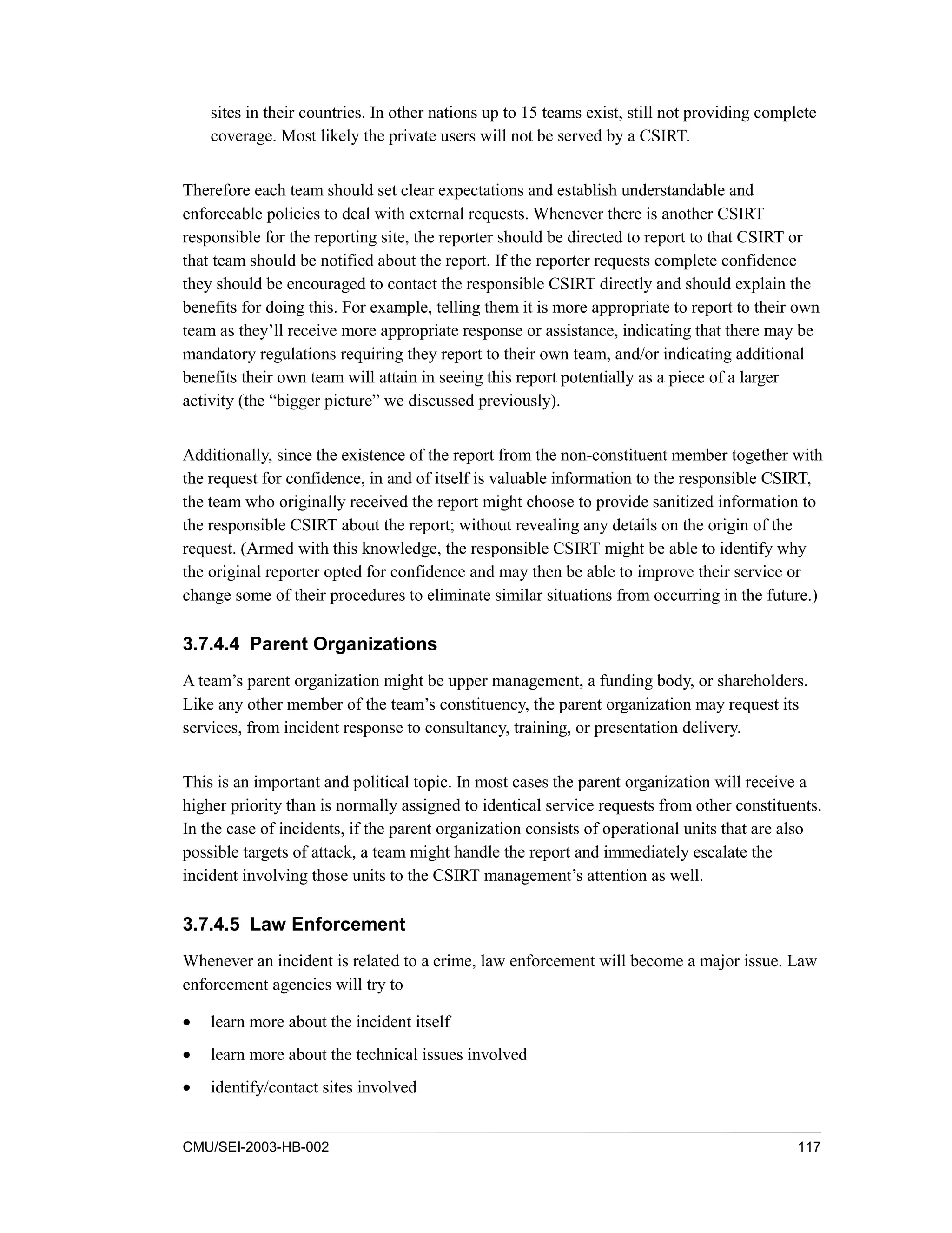 CMU/SEI-2003-HB-002 117
sites in their countries. In other nations up to 15 teams exist, still not providing complete
coverage. Most likely the private users will not be served by a CSIRT.
Therefore each team should set clear expectations and establish understandable and
enforceable policies to deal with external requests. Whenever there is another CSIRT
responsible for the reporting site, the reporter should be directed to report to that CSIRT or
that team should be notified about the report. If the reporter requests complete confidence
they should be encouraged to contact the responsible CSIRT directly and should explain the
benefits for doing this. For example, telling them it is more appropriate to report to their own
team as they’ll receive more appropriate response or assistance, indicating that there may be
mandatory regulations requiring they report to their own team, and/or indicating additional
benefits their own team will attain in seeing this report potentially as a piece of a larger
activity (the “bigger picture” we discussed previously).
Additionally, since the existence of the report from the non-constituent member together with
the request for confidence, in and of itself is valuable information to the responsible CSIRT,
the team who originally received the report might choose to provide sanitized information to
the responsible CSIRT about the report; without revealing any details on the origin of the
request. (Armed with this knowledge, the responsible CSIRT might be able to identify why
the original reporter opted for confidence and may then be able to improve their service or
change some of their procedures to eliminate similar situations from occurring in the future.)
3.7.4.4 Parent Organizations
A team’s parent organization might be upper management, a funding body, or shareholders.
Like any other member of the team’s constituency, the parent organization may request its
services, from incident response to consultancy, training, or presentation delivery.
This is an important and political topic. In most cases the parent organization will receive a
higher priority than is normally assigned to identical service requests from other constituents.
In the case of incidents, if the parent organization consists of operational units that are also
possible targets of attack, a team might handle the report and immediately escalate the
incident involving those units to the CSIRT management’s attention as well.
3.7.4.5 Law Enforcement
Whenever an incident is related to a crime, law enforcement will become a major issue. Law
enforcement agencies will try to
• learn more about the incident itself
• learn more about the technical issues involved
• identify/contact sites involved
 