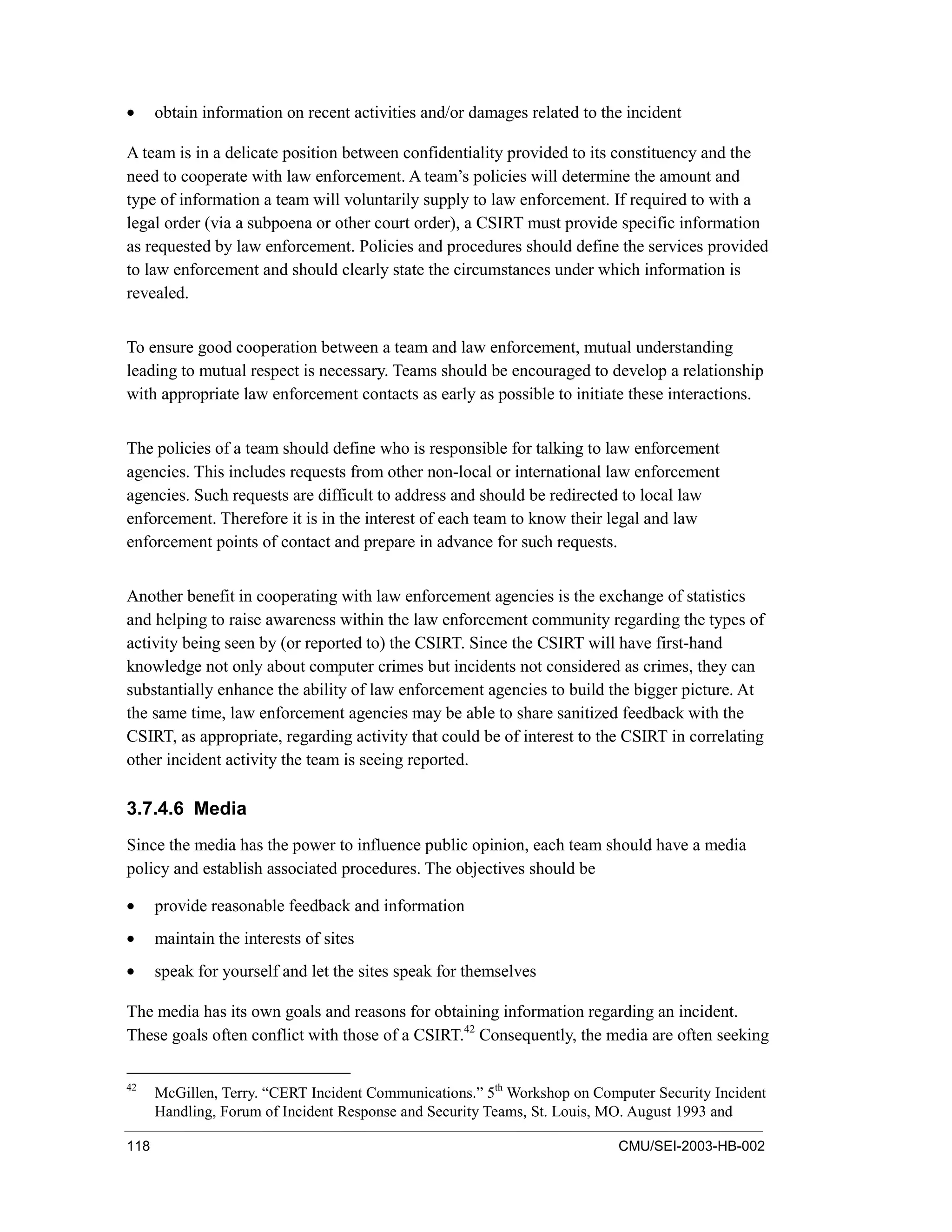 118 CMU/SEI-2003-HB-002
• obtain information on recent activities and/or damages related to the incident
A team is in a delicate position between confidentiality provided to its constituency and the
need to cooperate with law enforcement. A team’s policies will determine the amount and
type of information a team will voluntarily supply to law enforcement. If required to with a
legal order (via a subpoena or other court order), a CSIRT must provide specific information
as requested by law enforcement. Policies and procedures should define the services provided
to law enforcement and should clearly state the circumstances under which information is
revealed.
To ensure good cooperation between a team and law enforcement, mutual understanding
leading to mutual respect is necessary. Teams should be encouraged to develop a relationship
with appropriate law enforcement contacts as early as possible to initiate these interactions.
The policies of a team should define who is responsible for talking to law enforcement
agencies. This includes requests from other non-local or international law enforcement
agencies. Such requests are difficult to address and should be redirected to local law
enforcement. Therefore it is in the interest of each team to know their legal and law
enforcement points of contact and prepare in advance for such requests.
Another benefit in cooperating with law enforcement agencies is the exchange of statistics
and helping to raise awareness within the law enforcement community regarding the types of
activity being seen by (or reported to) the CSIRT. Since the CSIRT will have first-hand
knowledge not only about computer crimes but incidents not considered as crimes, they can
substantially enhance the ability of law enforcement agencies to build the bigger picture. At
the same time, law enforcement agencies may be able to share sanitized feedback with the
CSIRT, as appropriate, regarding activity that could be of interest to the CSIRT in correlating
other incident activity the team is seeing reported.
3.7.4.6 Media
Since the media has the power to influence public opinion, each team should have a media
policy and establish associated procedures. The objectives should be
• provide reasonable feedback and information
• maintain the interests of sites
• speak for yourself and let the sites speak for themselves
The media has its own goals and reasons for obtaining information regarding an incident.
These goals often conflict with those of a CSIRT.42
Consequently, the media are often seeking
42
McGillen, Terry. “CERT Incident Communications.” 5th
Workshop on Computer Security Incident
Handling, Forum of Incident Response and Security Teams, St. Louis, MO. August 1993 and
 