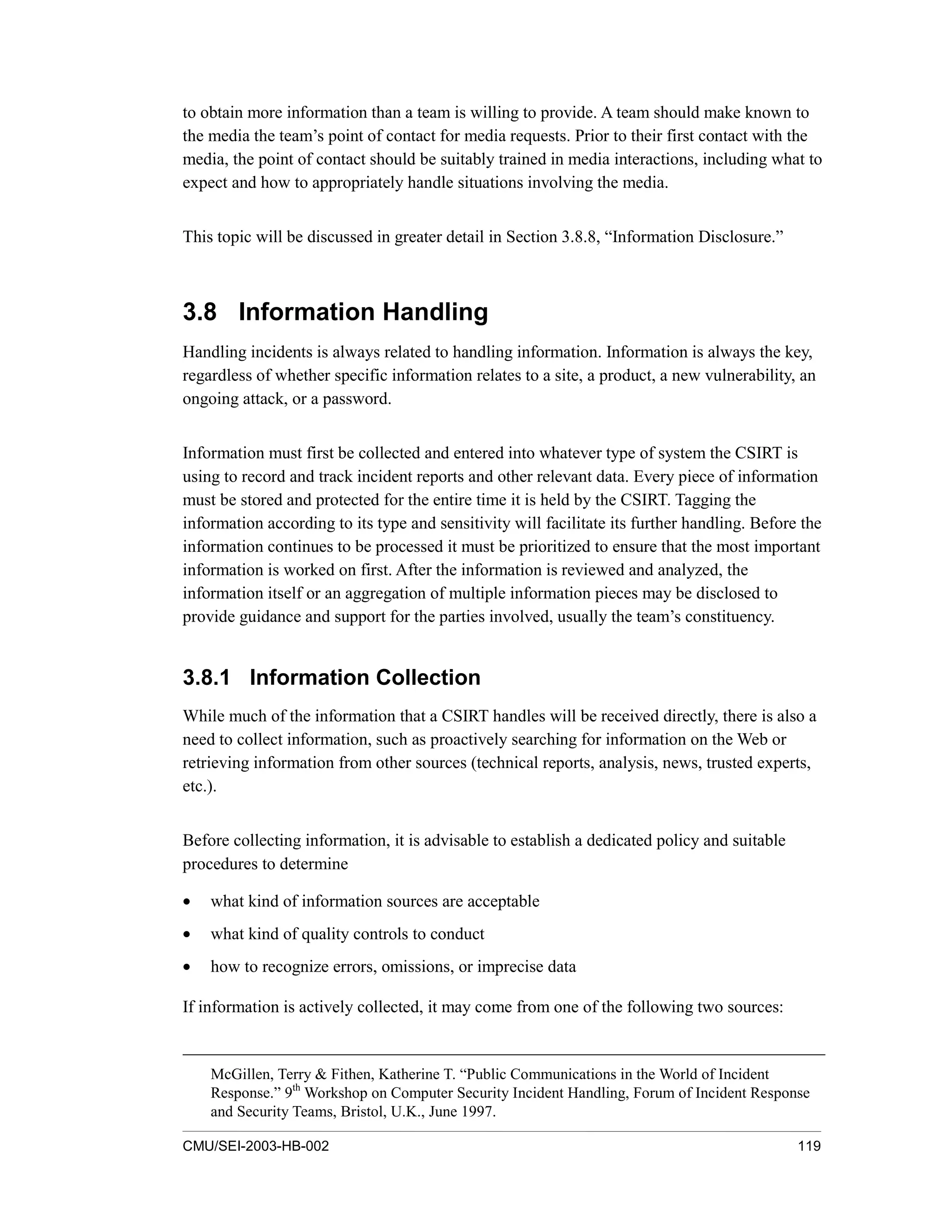 CMU/SEI-2003-HB-002 119
to obtain more information than a team is willing to provide. A team should make known to
the media the team’s point of contact for media requests. Prior to their first contact with the
media, the point of contact should be suitably trained in media interactions, including what to
expect and how to appropriately handle situations involving the media.
This topic will be discussed in greater detail in Section 3.8.8, “Information Disclosure.”
3.8 Information Handling
Handling incidents is always related to handling information. Information is always the key,
regardless of whether specific information relates to a site, a product, a new vulnerability, an
ongoing attack, or a password.
Information must first be collected and entered into whatever type of system the CSIRT is
using to record and track incident reports and other relevant data. Every piece of information
must be stored and protected for the entire time it is held by the CSIRT. Tagging the
information according to its type and sensitivity will facilitate its further handling. Before the
information continues to be processed it must be prioritized to ensure that the most important
information is worked on first. After the information is reviewed and analyzed, the
information itself or an aggregation of multiple information pieces may be disclosed to
provide guidance and support for the parties involved, usually the team’s constituency.
3.8.1 Information Collection
While much of the information that a CSIRT handles will be received directly, there is also a
need to collect information, such as proactively searching for information on the Web or
retrieving information from other sources (technical reports, analysis, news, trusted experts,
etc.).
Before collecting information, it is advisable to establish a dedicated policy and suitable
procedures to determine
• what kind of information sources are acceptable
• what kind of quality controls to conduct
• how to recognize errors, omissions, or imprecise data
If information is actively collected, it may come from one of the following two sources:
McGillen, Terry & Fithen, Katherine T. “Public Communications in the World of Incident
Response.” 9th
Workshop on Computer Security Incident Handling, Forum of Incident Response
and Security Teams, Bristol, U.K., June 1997.
 