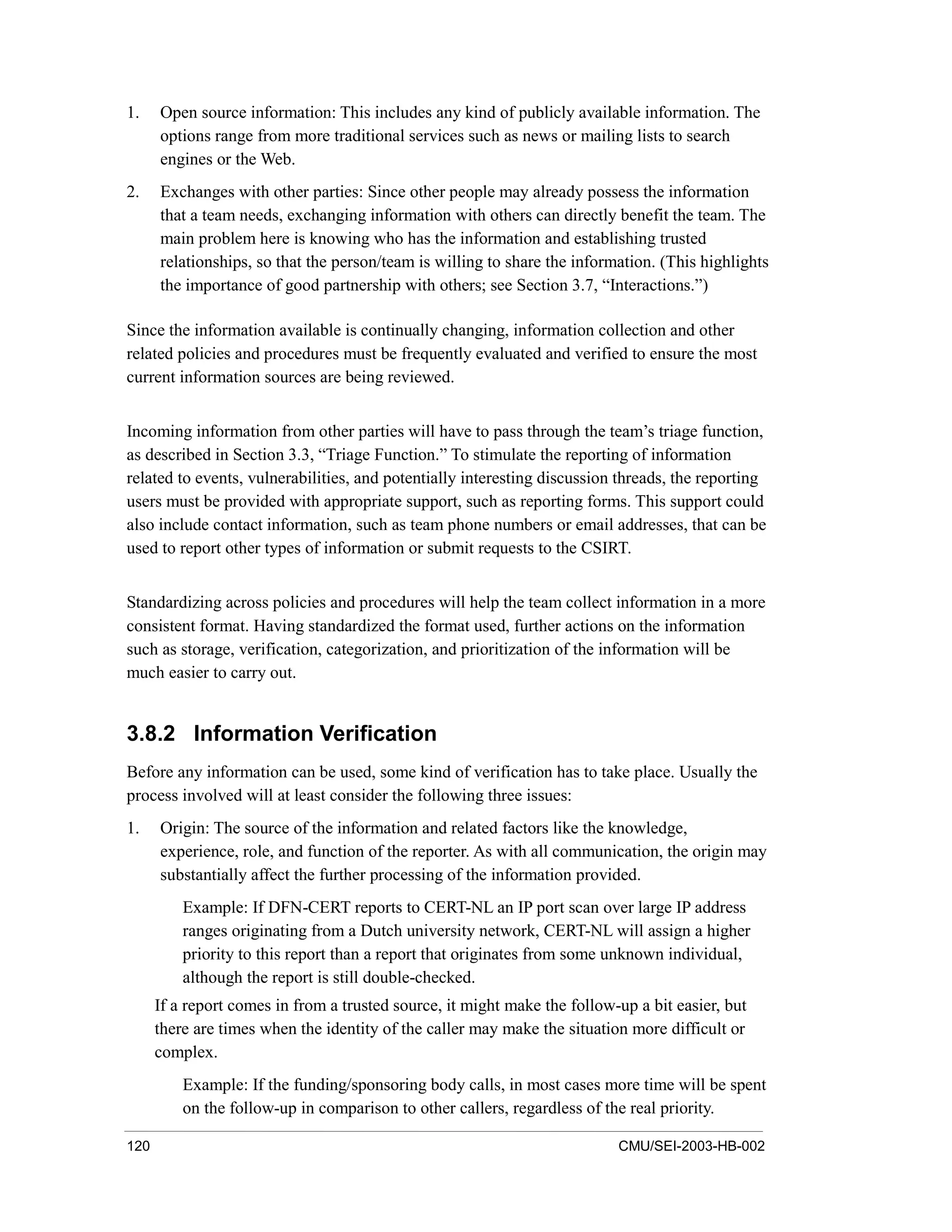 120 CMU/SEI-2003-HB-002
1. Open source information: This includes any kind of publicly available information. The
options range from more traditional services such as news or mailing lists to search
engines or the Web.
2. Exchanges with other parties: Since other people may already possess the information
that a team needs, exchanging information with others can directly benefit the team. The
main problem here is knowing who has the information and establishing trusted
relationships, so that the person/team is willing to share the information. (This highlights
the importance of good partnership with others; see Section 3.7, “Interactions.”)
Since the information available is continually changing, information collection and other
related policies and procedures must be frequently evaluated and verified to ensure the most
current information sources are being reviewed.
Incoming information from other parties will have to pass through the team’s triage function,
as described in Section 3.3, “Triage Function.” To stimulate the reporting of information
related to events, vulnerabilities, and potentially interesting discussion threads, the reporting
users must be provided with appropriate support, such as reporting forms. This support could
also include contact information, such as team phone numbers or email addresses, that can be
used to report other types of information or submit requests to the CSIRT.
Standardizing across policies and procedures will help the team collect information in a more
consistent format. Having standardized the format used, further actions on the information
such as storage, verification, categorization, and prioritization of the information will be
much easier to carry out.
3.8.2 Information Verification
Before any information can be used, some kind of verification has to take place. Usually the
process involved will at least consider the following three issues:
1. Origin: The source of the information and related factors like the knowledge,
experience, role, and function of the reporter. As with all communication, the origin may
substantially affect the further processing of the information provided.
Example: If DFN-CERT reports to CERT-NL an IP port scan over large IP address
ranges originating from a Dutch university network, CERT-NL will assign a higher
priority to this report than a report that originates from some unknown individual,
although the report is still double-checked.
If a report comes in from a trusted source, it might make the follow-up a bit easier, but
there are times when the identity of the caller may make the situation more difficult or
complex.
Example: If the funding/sponsoring body calls, in most cases more time will be spent
on the follow-up in comparison to other callers, regardless of the real priority.
 