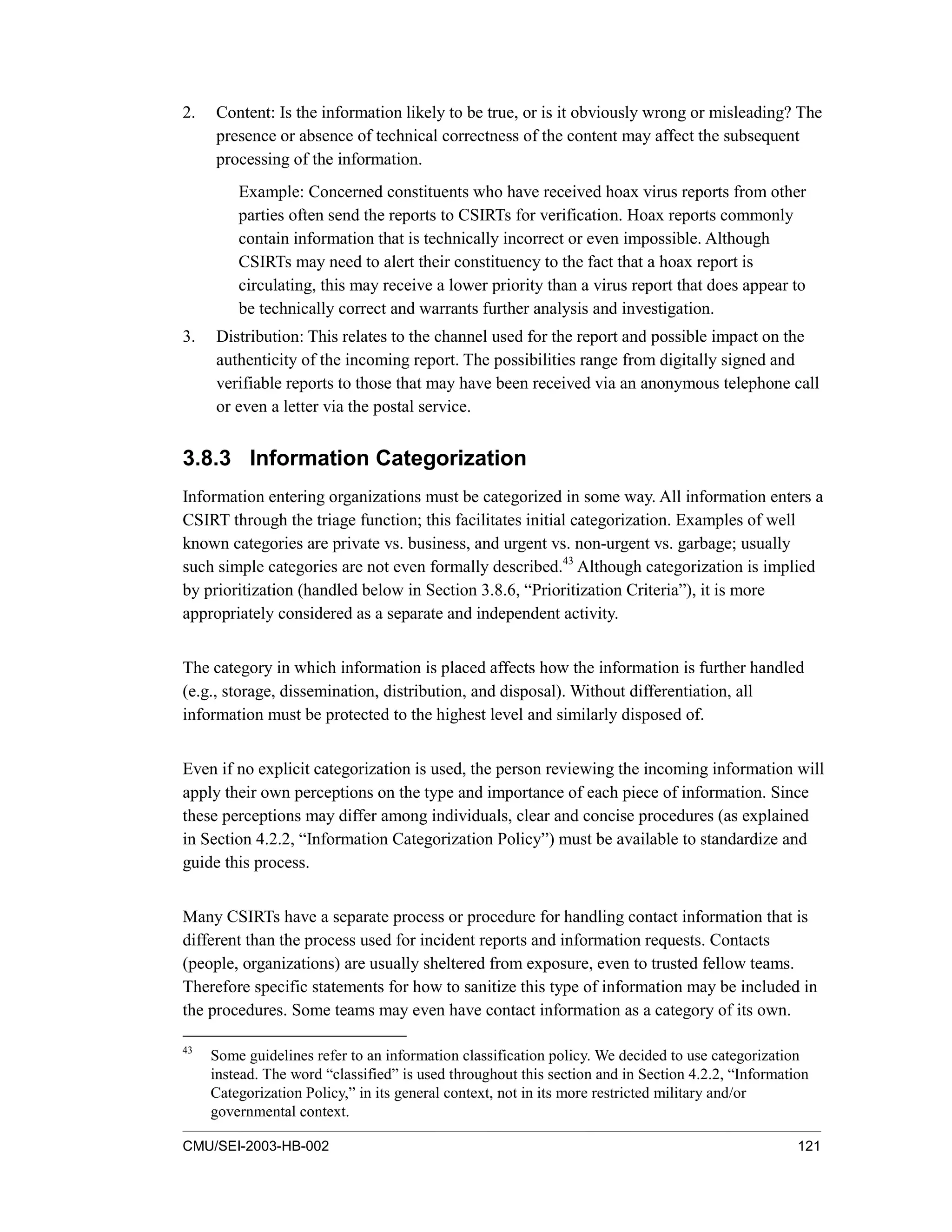 CMU/SEI-2003-HB-002 121
2. Content: Is the information likely to be true, or is it obviously wrong or misleading? The
presence or absence of technical correctness of the content may affect the subsequent
processing of the information.
Example: Concerned constituents who have received hoax virus reports from other
parties often send the reports to CSIRTs for verification. Hoax reports commonly
contain information that is technically incorrect or even impossible. Although
CSIRTs may need to alert their constituency to the fact that a hoax report is
circulating, this may receive a lower priority than a virus report that does appear to
be technically correct and warrants further analysis and investigation.
3. Distribution: This relates to the channel used for the report and possible impact on the
authenticity of the incoming report. The possibilities range from digitally signed and
verifiable reports to those that may have been received via an anonymous telephone call
or even a letter via the postal service.
3.8.3 Information Categorization
Information entering organizations must be categorized in some way. All information enters a
CSIRT through the triage function; this facilitates initial categorization. Examples of well
known categories are private vs. business, and urgent vs. non-urgent vs. garbage; usually
such simple categories are not even formally described.43
Although categorization is implied
by prioritization (handled below in Section 3.8.6, “Prioritization Criteria”), it is more
appropriately considered as a separate and independent activity.
The category in which information is placed affects how the information is further handled
(e.g., storage, dissemination, distribution, and disposal). Without differentiation, all
information must be protected to the highest level and similarly disposed of.
Even if no explicit categorization is used, the person reviewing the incoming information will
apply their own perceptions on the type and importance of each piece of information. Since
these perceptions may differ among individuals, clear and concise procedures (as explained
in Section 4.2.2, “Information Categorization Policy”) must be available to standardize and
guide this process.
Many CSIRTs have a separate process or procedure for handling contact information that is
different than the process used for incident reports and information requests. Contacts
(people, organizations) are usually sheltered from exposure, even to trusted fellow teams.
Therefore specific statements for how to sanitize this type of information may be included in
the procedures. Some teams may even have contact information as a category of its own.
43
Some guidelines refer to an information classification policy. We decided to use categorization
instead. The word “classified” is used throughout this section and in Section 4.2.2, “Information
Categorization Policy,” in its general context, not in its more restricted military and/or
governmental context.
 