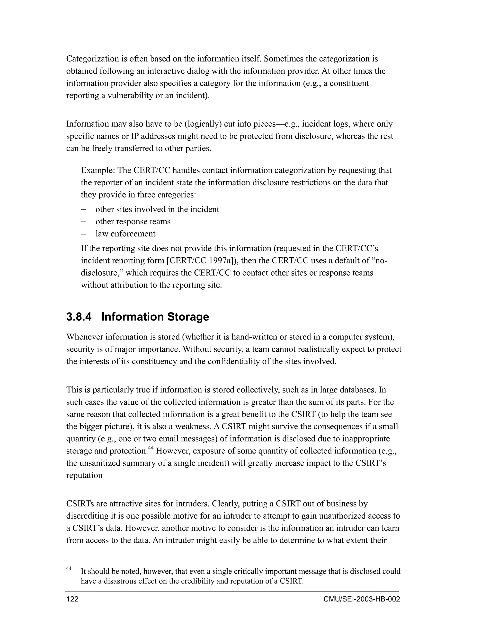 122 CMU/SEI-2003-HB-002
Categorization is often based on the information itself. Sometimes the categorization is
obtained following an interactive dialog with the information provider. At other times the
information provider also specifies a category for the information (e.g., a constituent
reporting a vulnerability or an incident).
Information may also have to be (logically) cut into pieces—e.g., incident logs, where only
specific names or IP addresses might need to be protected from disclosure, whereas the rest
can be freely transferred to other parties.
Example: The CERT/CC handles contact information categorization by requesting that
the reporter of an incident state the information disclosure restrictions on the data that
they provide in three categories:
− other sites involved in the incident
− other response teams
− law enforcement
If the reporting site does not provide this information (requested in the CERT/CC’s
incident reporting form [CERT/CC 1997a]), then the CERT/CC uses a default of “no-
disclosure,” which requires the CERT/CC to contact other sites or response teams
without attribution to the reporting site.
3.8.4 Information Storage
Whenever information is stored (whether it is hand-written or stored in a computer system),
security is of major importance. Without security, a team cannot realistically expect to protect
the interests of its constituency and the confidentiality of the sites involved.
This is particularly true if information is stored collectively, such as in large databases. In
such cases the value of the collected information is greater than the sum of its parts. For the
same reason that collected information is a great benefit to the CSIRT (to help the team see
the bigger picture), it is also a weakness. A CSIRT might survive the consequences if a small
quantity (e.g., one or two email messages) of information is disclosed due to inappropriate
storage and protection.44
However, exposure of some quantity of collected information (e.g.,
the unsanitized summary of a single incident) will greatly increase impact to the CSIRT’s
reputation
CSIRTs are attractive sites for intruders. Clearly, putting a CSIRT out of business by
discrediting it is one possible motive for an intruder to attempt to gain unauthorized access to
a CSIRT’s data. However, another motive to consider is the information an intruder can learn
from access to the data. An intruder might easily be able to determine to what extent their
44
It should be noted, however, that even a single critically important message that is disclosed could
have a disastrous effect on the credibility and reputation of a CSIRT.
 