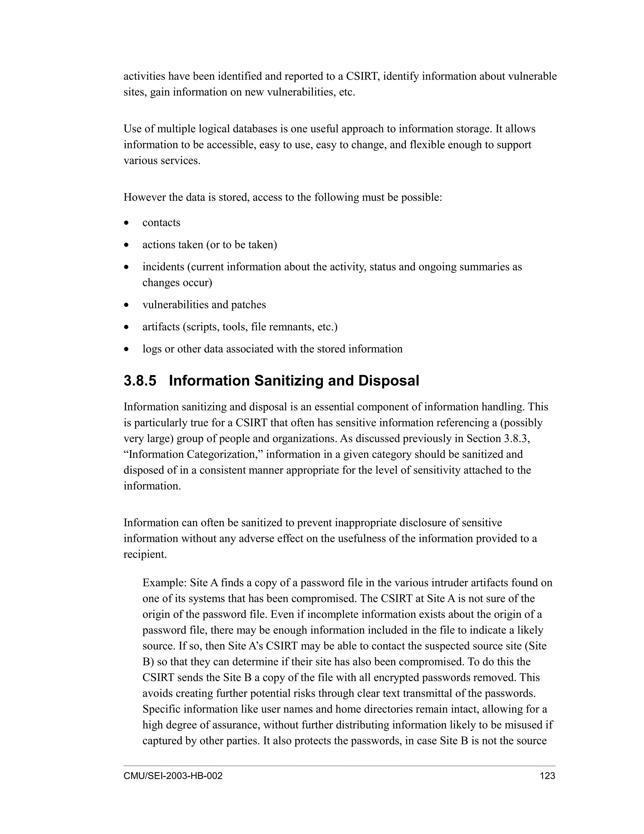 CMU/SEI-2003-HB-002 123
activities have been identified and reported to a CSIRT, identify information about vulnerable
sites, gain information on new vulnerabilities, etc.
Use of multiple logical databases is one useful approach to information storage. It allows
information to be accessible, easy to use, easy to change, and flexible enough to support
various services.
However the data is stored, access to the following must be possible:
• contacts
• actions taken (or to be taken)
• incidents (current information about the activity, status and ongoing summaries as
changes occur)
• vulnerabilities and patches
• artifacts (scripts, tools, file remnants, etc.)
• logs or other data associated with the stored information
3.8.5 Information Sanitizing and Disposal
Information sanitizing and disposal is an essential component of information handling. This
is particularly true for a CSIRT that often has sensitive information referencing a (possibly
very large) group of people and organizations. As discussed previously in Section 3.8.3,
“Information Categorization,” information in a given category should be sanitized and
disposed of in a consistent manner appropriate for the level of sensitivity attached to the
information.
Information can often be sanitized to prevent inappropriate disclosure of sensitive
information without any adverse effect on the usefulness of the information provided to a
recipient.
Example: Site A finds a copy of a password file in the various intruder artifacts found on
one of its systems that has been compromised. The CSIRT at Site A is not sure of the
origin of the password file. Even if incomplete information exists about the origin of a
password file, there may be enough information included in the file to indicate a likely
source. If so, then Site A’s CSIRT may be able to contact the suspected source site (Site
B) so that they can determine if their site has also been compromised. To do this the
CSIRT sends the Site B a copy of the file with all encrypted passwords removed. This
avoids creating further potential risks through clear text transmittal of the passwords.
Specific information like user names and home directories remain intact, allowing for a
high degree of assurance, without further distributing information likely to be misused if
captured by other parties. It also protects the passwords, in case Site B is not the source
 