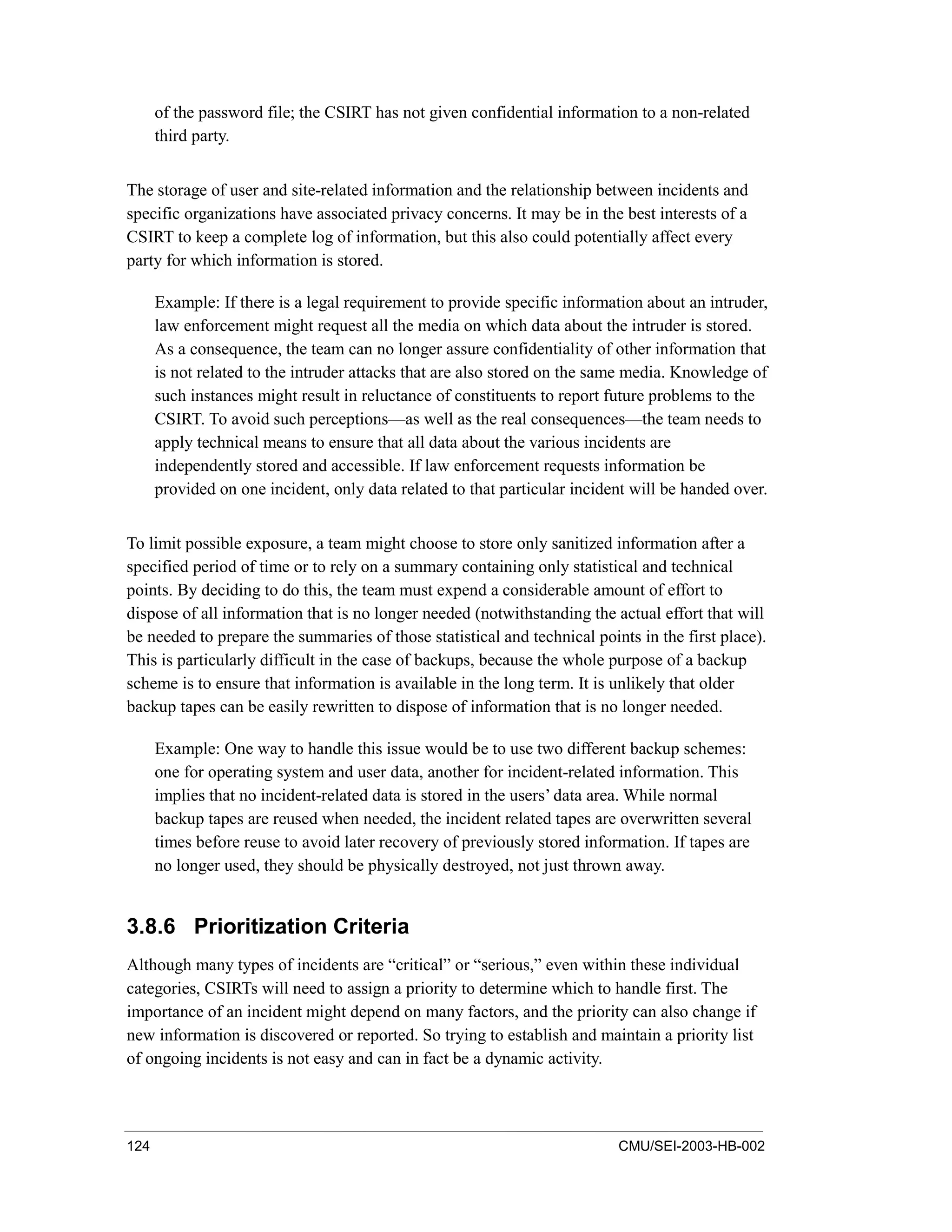 124 CMU/SEI-2003-HB-002
of the password file; the CSIRT has not given confidential information to a non-related
third party.
The storage of user and site-related information and the relationship between incidents and
specific organizations have associated privacy concerns. It may be in the best interests of a
CSIRT to keep a complete log of information, but this also could potentially affect every
party for which information is stored.
Example: If there is a legal requirement to provide specific information about an intruder,
law enforcement might request all the media on which data about the intruder is stored.
As a consequence, the team can no longer assure confidentiality of other information that
is not related to the intruder attacks that are also stored on the same media. Knowledge of
such instances might result in reluctance of constituents to report future problems to the
CSIRT. To avoid such perceptions—as well as the real consequences—the team needs to
apply technical means to ensure that all data about the various incidents are
independently stored and accessible. If law enforcement requests information be
provided on one incident, only data related to that particular incident will be handed over.
To limit possible exposure, a team might choose to store only sanitized information after a
specified period of time or to rely on a summary containing only statistical and technical
points. By deciding to do this, the team must expend a considerable amount of effort to
dispose of all information that is no longer needed (notwithstanding the actual effort that will
be needed to prepare the summaries of those statistical and technical points in the first place).
This is particularly difficult in the case of backups, because the whole purpose of a backup
scheme is to ensure that information is available in the long term. It is unlikely that older
backup tapes can be easily rewritten to dispose of information that is no longer needed.
Example: One way to handle this issue would be to use two different backup schemes:
one for operating system and user data, another for incident-related information. This
implies that no incident-related data is stored in the users’ data area. While normal
backup tapes are reused when needed, the incident related tapes are overwritten several
times before reuse to avoid later recovery of previously stored information. If tapes are
no longer used, they should be physically destroyed, not just thrown away.
3.8.6 Prioritization Criteria
Although many types of incidents are “critical” or “serious,” even within these individual
categories, CSIRTs will need to assign a priority to determine which to handle first. The
importance of an incident might depend on many factors, and the priority can also change if
new information is discovered or reported. So trying to establish and maintain a priority list
of ongoing incidents is not easy and can in fact be a dynamic activity.
 