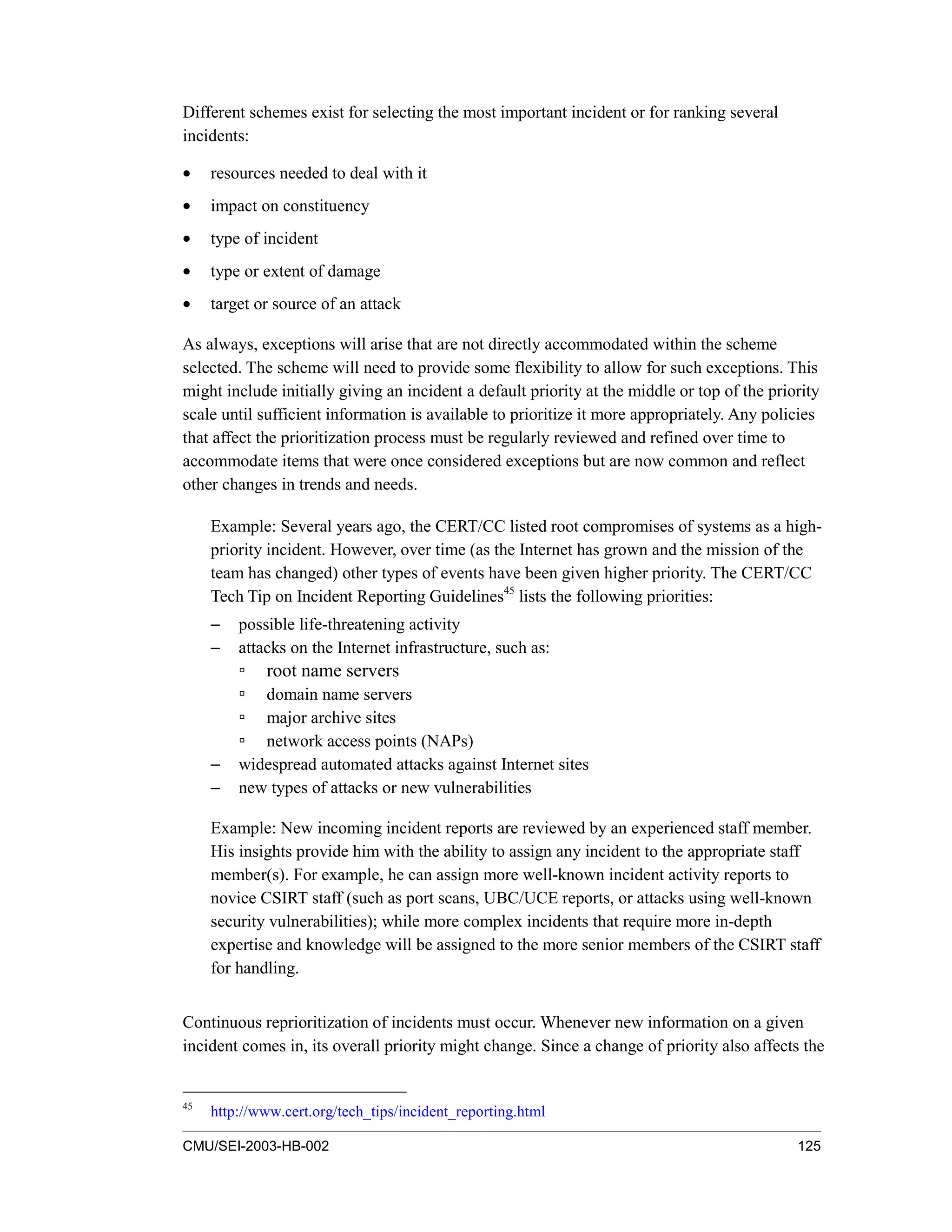 CMU/SEI-2003-HB-002 125
Different schemes exist for selecting the most important incident or for ranking several
incidents:
• resources needed to deal with it
• impact on constituency
• type of incident
• type or extent of damage
• target or source of an attack
As always, exceptions will arise that are not directly accommodated within the scheme
selected. The scheme will need to provide some flexibility to allow for such exceptions. This
might include initially giving an incident a default priority at the middle or top of the priority
scale until sufficient information is available to prioritize it more appropriately. Any policies
that affect the prioritization process must be regularly reviewed and refined over time to
accommodate items that were once considered exceptions but are now common and reflect
other changes in trends and needs.
Example: Several years ago, the CERT/CC listed root compromises of systems as a high-
priority incident. However, over time (as the Internet has grown and the mission of the
team has changed) other types of events have been given higher priority. The CERT/CC
Tech Tip on Incident Reporting Guidelines45
lists the following priorities:
− possible life-threatening activity
− attacks on the Internet infrastructure, such as:
root name servers
domain name servers
major archive sites
network access points (NAPs)
− widespread automated attacks against Internet sites
− new types of attacks or new vulnerabilities
Example: New incoming incident reports are reviewed by an experienced staff member.
His insights provide him with the ability to assign any incident to the appropriate staff
member(s). For example, he can assign more well-known incident activity reports to
novice CSIRT staff (such as port scans, UBC/UCE reports, or attacks using well-known
security vulnerabilities); while more complex incidents that require more in-depth
expertise and knowledge will be assigned to the more senior members of the CSIRT staff
for handling.
Continuous reprioritization of incidents must occur. Whenever new information on a given
incident comes in, its overall priority might change. Since a change of priority also affects the
45
http://www.cert.org/tech_tips/incident_reporting.html
 
