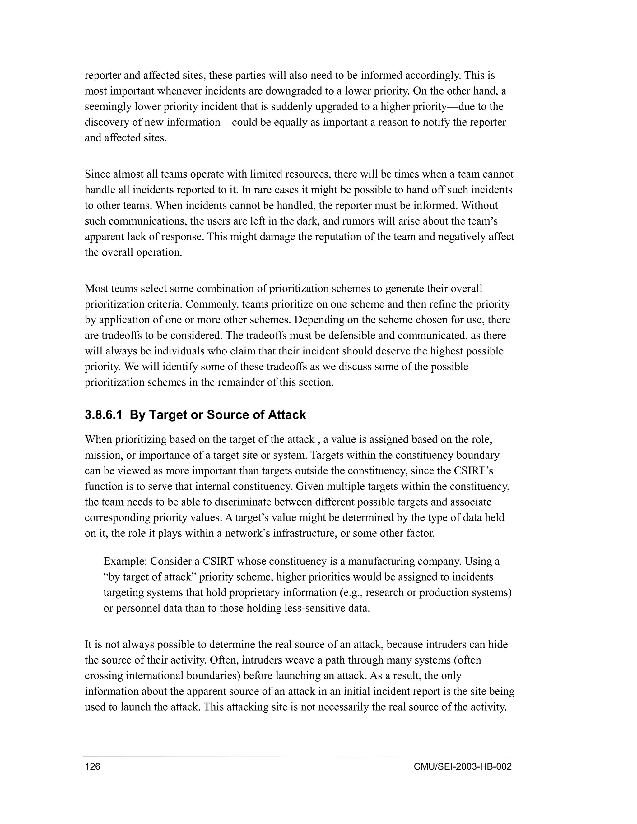 126 CMU/SEI-2003-HB-002
reporter and affected sites, these parties will also need to be informed accordingly. This is
most important whenever incidents are downgraded to a lower priority. On the other hand, a
seemingly lower priority incident that is suddenly upgraded to a higher priority—due to the
discovery of new information—could be equally as important a reason to notify the reporter
and affected sites.
Since almost all teams operate with limited resources, there will be times when a team cannot
handle all incidents reported to it. In rare cases it might be possible to hand off such incidents
to other teams. When incidents cannot be handled, the reporter must be informed. Without
such communications, the users are left in the dark, and rumors will arise about the team’s
apparent lack of response. This might damage the reputation of the team and negatively affect
the overall operation.
Most teams select some combination of prioritization schemes to generate their overall
prioritization criteria. Commonly, teams prioritize on one scheme and then refine the priority
by application of one or more other schemes. Depending on the scheme chosen for use, there
are tradeoffs to be considered. The tradeoffs must be defensible and communicated, as there
will always be individuals who claim that their incident should deserve the highest possible
priority. We will identify some of these tradeoffs as we discuss some of the possible
prioritization schemes in the remainder of this section.
3.8.6.1 By Target or Source of Attack
When prioritizing based on the target of the attack , a value is assigned based on the role,
mission, or importance of a target site or system. Targets within the constituency boundary
can be viewed as more important than targets outside the constituency, since the CSIRT’s
function is to serve that internal constituency. Given multiple targets within the constituency,
the team needs to be able to discriminate between different possible targets and associate
corresponding priority values. A target’s value might be determined by the type of data held
on it, the role it plays within a network’s infrastructure, or some other factor.
Example: Consider a CSIRT whose constituency is a manufacturing company. Using a
“by target of attack” priority scheme, higher priorities would be assigned to incidents
targeting systems that hold proprietary information (e.g., research or production systems)
or personnel data than to those holding less-sensitive data.
It is not always possible to determine the real source of an attack, because intruders can hide
the source of their activity. Often, intruders weave a path through many systems (often
crossing international boundaries) before launching an attack. As a result, the only
information about the apparent source of an attack in an initial incident report is the site being
used to launch the attack. This attacking site is not necessarily the real source of the activity.
 