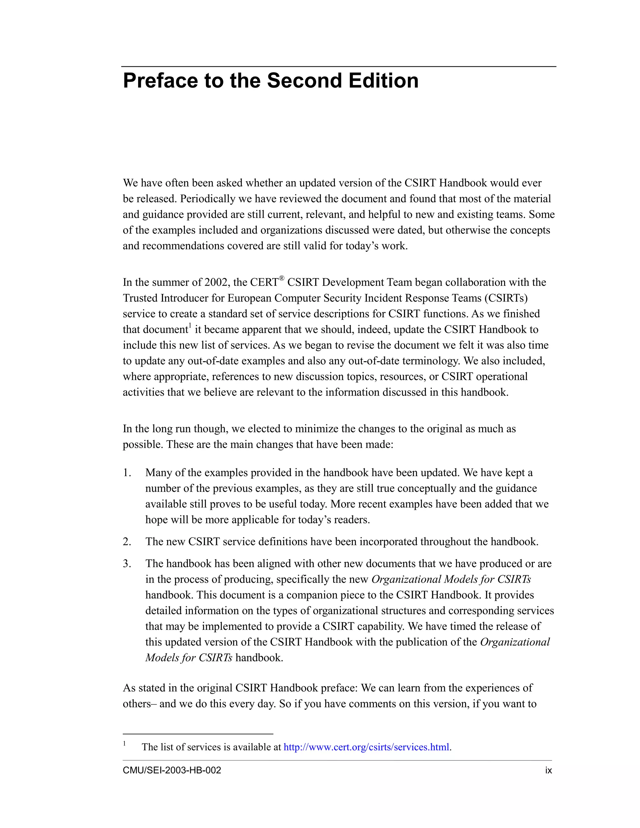 CMU/SEI-2003-HB-002 ix
Preface to the Second Edition
We have often been asked whether an updated version of the CSIRT Handbook would ever
be released. Periodically we have reviewed the document and found that most of the material
and guidance provided are still current, relevant, and helpful to new and existing teams. Some
of the examples included and organizations discussed were dated, but otherwise the concepts
and recommendations covered are still valid for today’s work.
In the summer of 2002, the CERT®
CSIRT Development Team began collaboration with the
Trusted Introducer for European Computer Security Incident Response Teams (CSIRTs)
service to create a standard set of service descriptions for CSIRT functions. As we finished
that document1
it became apparent that we should, indeed, update the CSIRT Handbook to
include this new list of services. As we began to revise the document we felt it was also time
to update any out-of-date examples and also any out-of-date terminology. We also included,
where appropriate, references to new discussion topics, resources, or CSIRT operational
activities that we believe are relevant to the information discussed in this handbook.
In the long run though, we elected to minimize the changes to the original as much as
possible. These are the main changes that have been made:
1. Many of the examples provided in the handbook have been updated. We have kept a
number of the previous examples, as they are still true conceptually and the guidance
available still proves to be useful today. More recent examples have been added that we
hope will be more applicable for today’s readers.
2. The new CSIRT service definitions have been incorporated throughout the handbook.
3. The handbook has been aligned with other new documents that we have produced or are
in the process of producing, specifically the new Organizational Models for CSIRTs
handbook. This document is a companion piece to the CSIRT Handbook. It provides
detailed information on the types of organizational structures and corresponding services
that may be implemented to provide a CSIRT capability. We have timed the release of
this updated version of the CSIRT Handbook with the publication of the Organizational
Models for CSIRTs handbook.
As stated in the original CSIRT Handbook preface: We can learn from the experiences of
others– and we do this every day. So if you have comments on this version, if you want to
1
The list of services is available at http://www.cert.org/csirts/services.html.
 