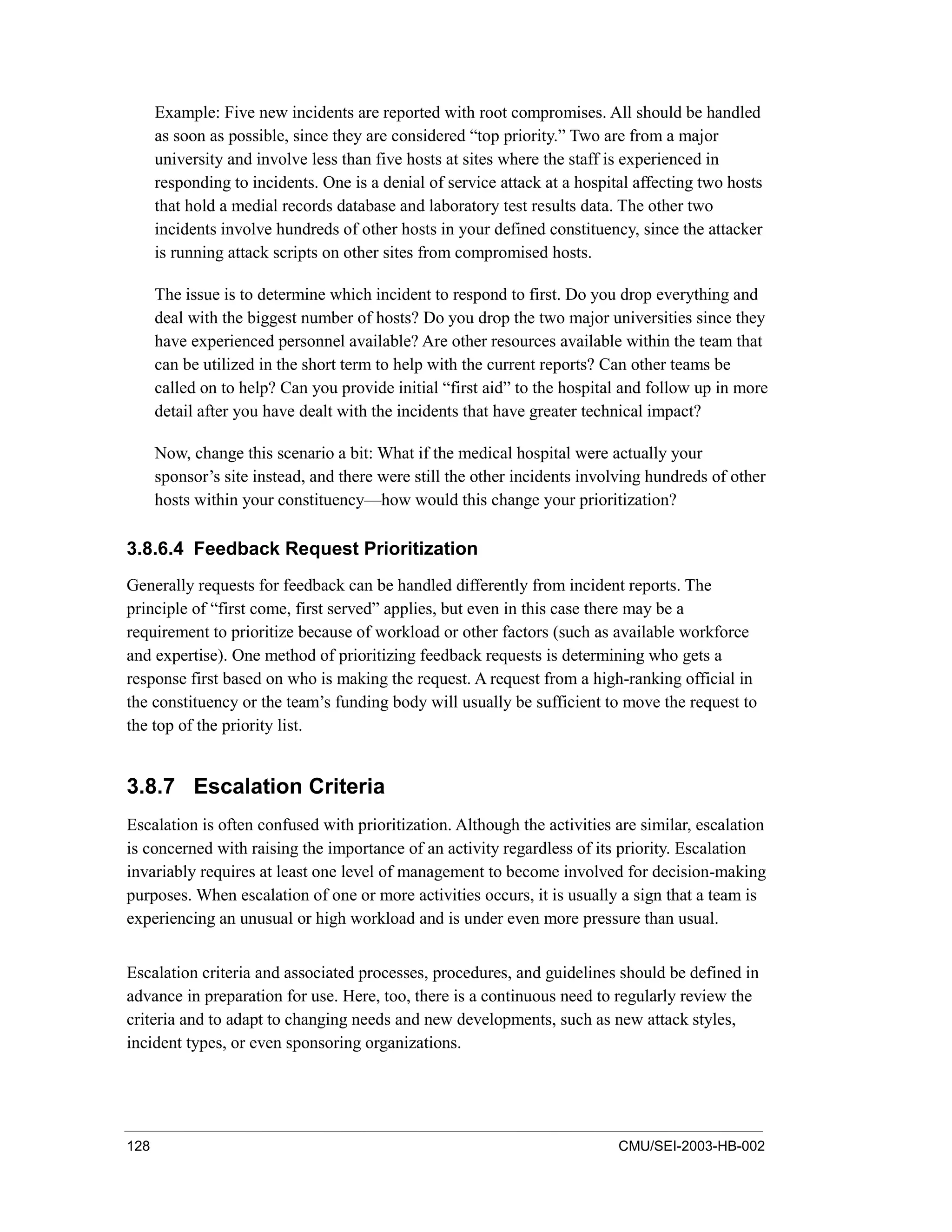 128 CMU/SEI-2003-HB-002
Example: Five new incidents are reported with root compromises. All should be handled
as soon as possible, since they are considered “top priority.” Two are from a major
university and involve less than five hosts at sites where the staff is experienced in
responding to incidents. One is a denial of service attack at a hospital affecting two hosts
that hold a medial records database and laboratory test results data. The other two
incidents involve hundreds of other hosts in your defined constituency, since the attacker
is running attack scripts on other sites from compromised hosts.
The issue is to determine which incident to respond to first. Do you drop everything and
deal with the biggest number of hosts? Do you drop the two major universities since they
have experienced personnel available? Are other resources available within the team that
can be utilized in the short term to help with the current reports? Can other teams be
called on to help? Can you provide initial “first aid” to the hospital and follow up in more
detail after you have dealt with the incidents that have greater technical impact?
Now, change this scenario a bit: What if the medical hospital were actually your
sponsor’s site instead, and there were still the other incidents involving hundreds of other
hosts within your constituency—how would this change your prioritization?
3.8.6.4 Feedback Request Prioritization
Generally requests for feedback can be handled differently from incident reports. The
principle of “first come, first served” applies, but even in this case there may be a
requirement to prioritize because of workload or other factors (such as available workforce
and expertise). One method of prioritizing feedback requests is determining who gets a
response first based on who is making the request. A request from a high-ranking official in
the constituency or the team’s funding body will usually be sufficient to move the request to
the top of the priority list.
3.8.7 Escalation Criteria
Escalation is often confused with prioritization. Although the activities are similar, escalation
is concerned with raising the importance of an activity regardless of its priority. Escalation
invariably requires at least one level of management to become involved for decision-making
purposes. When escalation of one or more activities occurs, it is usually a sign that a team is
experiencing an unusual or high workload and is under even more pressure than usual.
Escalation criteria and associated processes, procedures, and guidelines should be defined in
advance in preparation for use. Here, too, there is a continuous need to regularly review the
criteria and to adapt to changing needs and new developments, such as new attack styles,
incident types, or even sponsoring organizations.
 