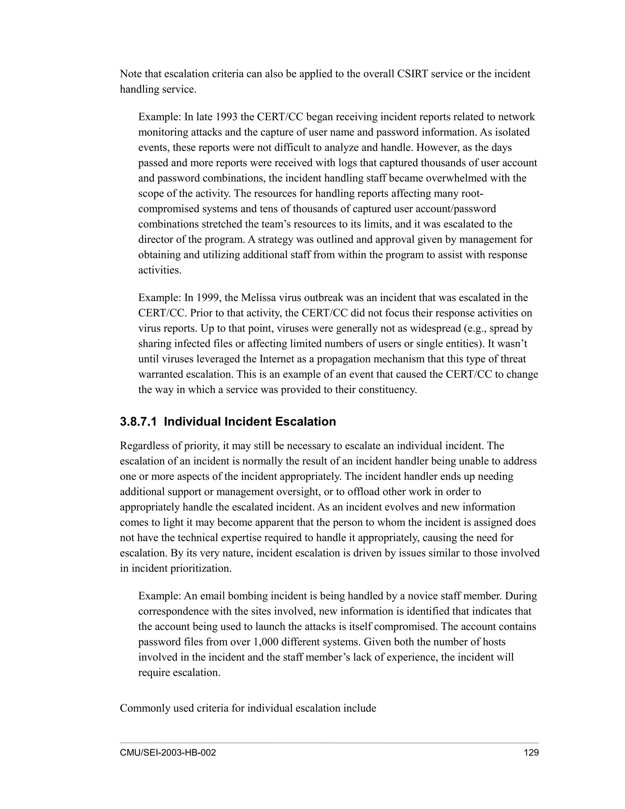 CMU/SEI-2003-HB-002 129
Note that escalation criteria can also be applied to the overall CSIRT service or the incident
handling service.
Example: In late 1993 the CERT/CC began receiving incident reports related to network
monitoring attacks and the capture of user name and password information. As isolated
events, these reports were not difficult to analyze and handle. However, as the days
passed and more reports were received with logs that captured thousands of user account
and password combinations, the incident handling staff became overwhelmed with the
scope of the activity. The resources for handling reports affecting many root-
compromised systems and tens of thousands of captured user account/password
combinations stretched the team’s resources to its limits, and it was escalated to the
director of the program. A strategy was outlined and approval given by management for
obtaining and utilizing additional staff from within the program to assist with response
activities.
Example: In 1999, the Melissa virus outbreak was an incident that was escalated in the
CERT/CC. Prior to that activity, the CERT/CC did not focus their response activities on
virus reports. Up to that point, viruses were generally not as widespread (e.g., spread by
sharing infected files or affecting limited numbers of users or single entities). It wasn’t
until viruses leveraged the Internet as a propagation mechanism that this type of threat
warranted escalation. This is an example of an event that caused the CERT/CC to change
the way in which a service was provided to their constituency.
3.8.7.1 Individual Incident Escalation
Regardless of priority, it may still be necessary to escalate an individual incident. The
escalation of an incident is normally the result of an incident handler being unable to address
one or more aspects of the incident appropriately. The incident handler ends up needing
additional support or management oversight, or to offload other work in order to
appropriately handle the escalated incident. As an incident evolves and new information
comes to light it may become apparent that the person to whom the incident is assigned does
not have the technical expertise required to handle it appropriately, causing the need for
escalation. By its very nature, incident escalation is driven by issues similar to those involved
in incident prioritization.
Example: An email bombing incident is being handled by a novice staff member. During
correspondence with the sites involved, new information is identified that indicates that
the account being used to launch the attacks is itself compromised. The account contains
password files from over 1,000 different systems. Given both the number of hosts
involved in the incident and the staff member’s lack of experience, the incident will
require escalation.
Commonly used criteria for individual escalation include
 