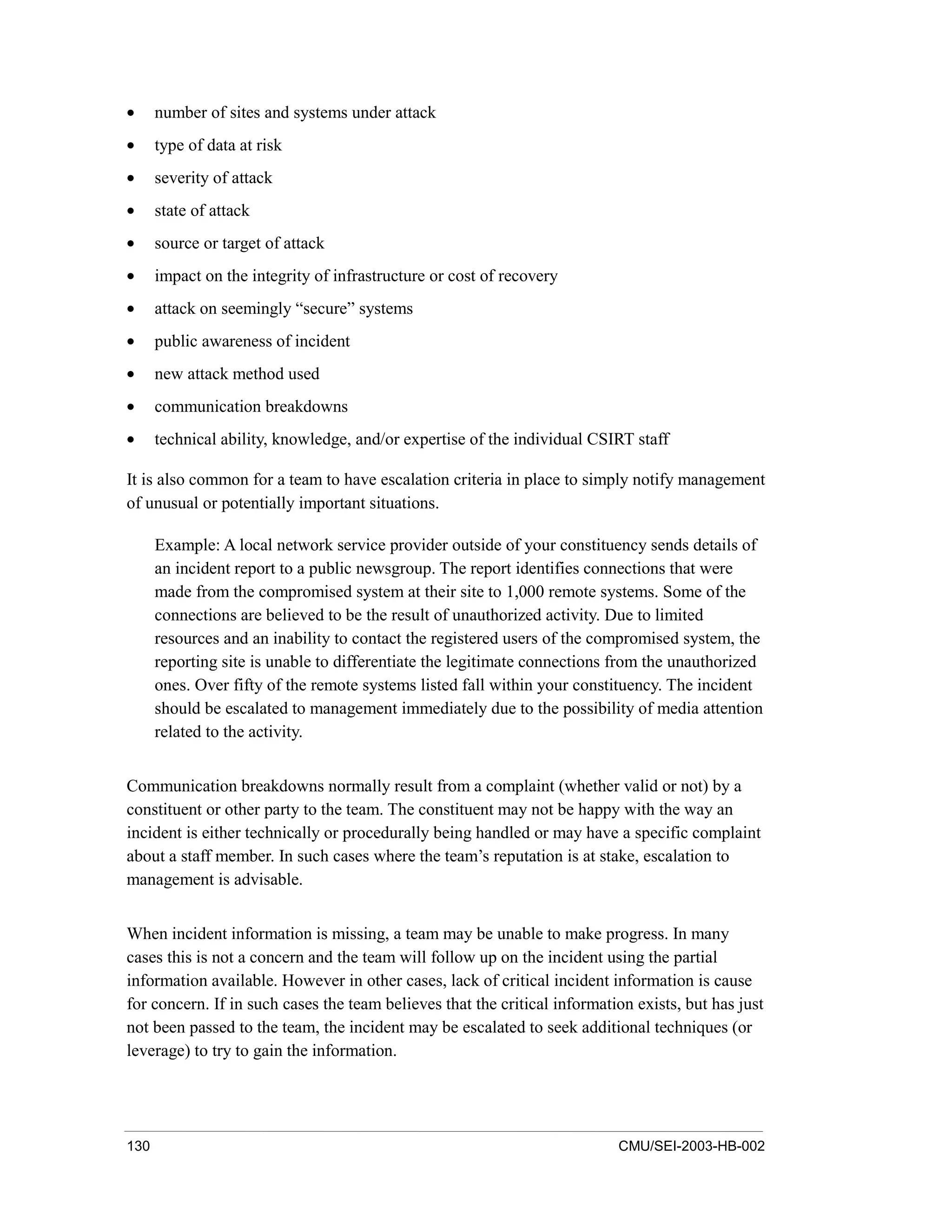 130 CMU/SEI-2003-HB-002
• number of sites and systems under attack
• type of data at risk
• severity of attack
• state of attack
• source or target of attack
• impact on the integrity of infrastructure or cost of recovery
• attack on seemingly “secure” systems
• public awareness of incident
• new attack method used
• communication breakdowns
• technical ability, knowledge, and/or expertise of the individual CSIRT staff
It is also common for a team to have escalation criteria in place to simply notify management
of unusual or potentially important situations.
Example: A local network service provider outside of your constituency sends details of
an incident report to a public newsgroup. The report identifies connections that were
made from the compromised system at their site to 1,000 remote systems. Some of the
connections are believed to be the result of unauthorized activity. Due to limited
resources and an inability to contact the registered users of the compromised system, the
reporting site is unable to differentiate the legitimate connections from the unauthorized
ones. Over fifty of the remote systems listed fall within your constituency. The incident
should be escalated to management immediately due to the possibility of media attention
related to the activity.
Communication breakdowns normally result from a complaint (whether valid or not) by a
constituent or other party to the team. The constituent may not be happy with the way an
incident is either technically or procedurally being handled or may have a specific complaint
about a staff member. In such cases where the team’s reputation is at stake, escalation to
management is advisable.
When incident information is missing, a team may be unable to make progress. In many
cases this is not a concern and the team will follow up on the incident using the partial
information available. However in other cases, lack of critical incident information is cause
for concern. If in such cases the team believes that the critical information exists, but has just
not been passed to the team, the incident may be escalated to seek additional techniques (or
leverage) to try to gain the information.
 