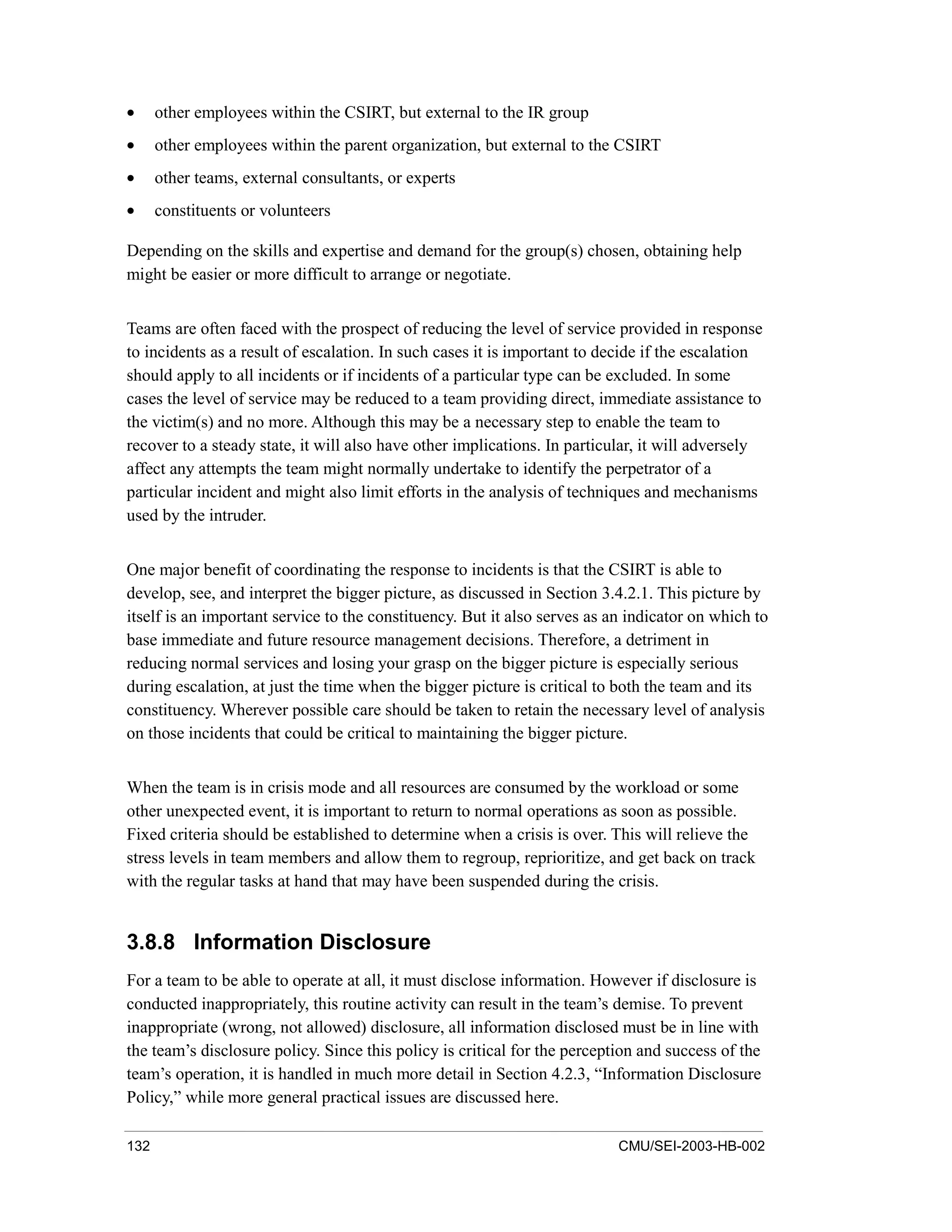 132 CMU/SEI-2003-HB-002
• other employees within the CSIRT, but external to the IR group
• other employees within the parent organization, but external to the CSIRT
• other teams, external consultants, or experts
• constituents or volunteers
Depending on the skills and expertise and demand for the group(s) chosen, obtaining help
might be easier or more difficult to arrange or negotiate.
Teams are often faced with the prospect of reducing the level of service provided in response
to incidents as a result of escalation. In such cases it is important to decide if the escalation
should apply to all incidents or if incidents of a particular type can be excluded. In some
cases the level of service may be reduced to a team providing direct, immediate assistance to
the victim(s) and no more. Although this may be a necessary step to enable the team to
recover to a steady state, it will also have other implications. In particular, it will adversely
affect any attempts the team might normally undertake to identify the perpetrator of a
particular incident and might also limit efforts in the analysis of techniques and mechanisms
used by the intruder.
One major benefit of coordinating the response to incidents is that the CSIRT is able to
develop, see, and interpret the bigger picture, as discussed in Section 3.4.2.1. This picture by
itself is an important service to the constituency. But it also serves as an indicator on which to
base immediate and future resource management decisions. Therefore, a detriment in
reducing normal services and losing your grasp on the bigger picture is especially serious
during escalation, at just the time when the bigger picture is critical to both the team and its
constituency. Wherever possible care should be taken to retain the necessary level of analysis
on those incidents that could be critical to maintaining the bigger picture.
When the team is in crisis mode and all resources are consumed by the workload or some
other unexpected event, it is important to return to normal operations as soon as possible.
Fixed criteria should be established to determine when a crisis is over. This will relieve the
stress levels in team members and allow them to regroup, reprioritize, and get back on track
with the regular tasks at hand that may have been suspended during the crisis.
3.8.8 Information Disclosure
For a team to be able to operate at all, it must disclose information. However if disclosure is
conducted inappropriately, this routine activity can result in the team’s demise. To prevent
inappropriate (wrong, not allowed) disclosure, all information disclosed must be in line with
the team’s disclosure policy. Since this policy is critical for the perception and success of the
team’s operation, it is handled in much more detail in Section 4.2.3, “Information Disclosure
Policy,” while more general practical issues are discussed here.
 